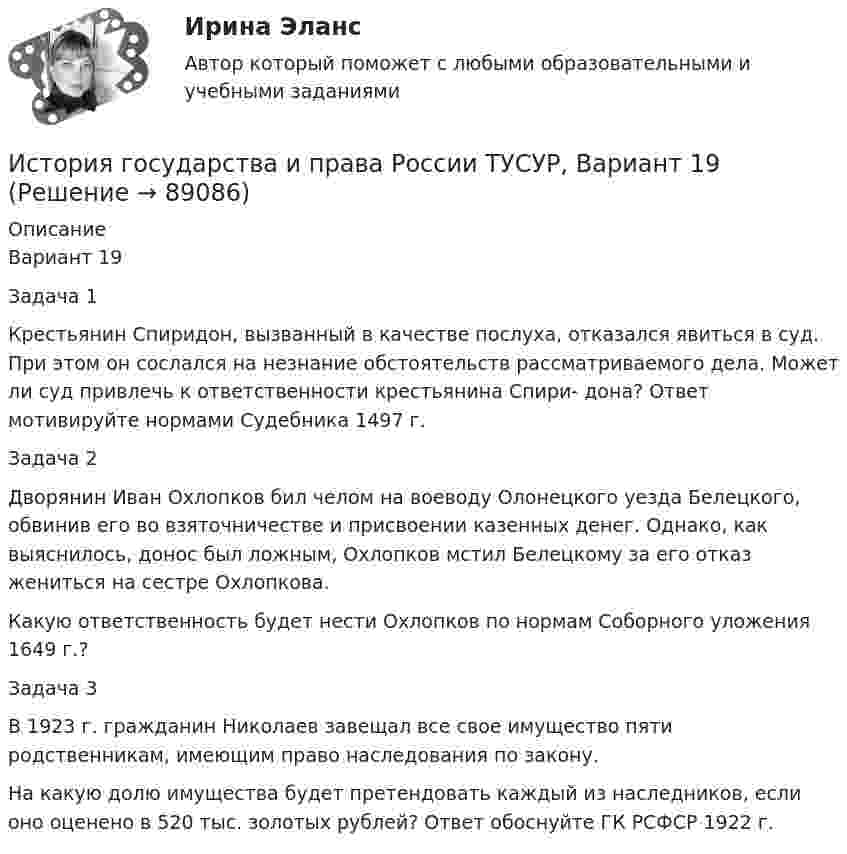     
            Описание
            Вариант 19Задача 1Крестьянин Спиридон, вызванный в качестве послуха, отказался явиться в суд. При этом он сослался на незнание обстоятельств рассматриваемого дела. Может ли суд привлечь к ответственности крестьянина Спири- дона? Ответ мотивируйте нормами Судебника 1497 г.Задача 2Дворянин Иван Охлопков бил челом на воеводу Олонецкого уезда Белецкого, обвинив его во взяточничестве и присвоении казенных денег. Однако, как выяснилось, донос был ложным, Охлопков мстил Белецкому за его отказ жениться на сестре Охлопкова.Какую ответственность будет нести Охлопков по нормам Соборного уложения 1649 г.?Задача 3В 1923 г. гражданин Николаев завещал все свое имущество пяти родственникам, имеющим право наследования по закону.На какую долю имущества будет претендовать каждый из наследников, если оно оценено в 520 тыс. золотых рублей? Ответ обоснуйте ГК РСФСР 1922 г.   
            
            
            История государства и права России ТУСУР, Вариант 18История государства и права России ТУСУР, Вариант 19История государства и права России ТУСУР, Вариант 2История государства и права России ТУСУР, Вариант 20История государства и права России ТУСУР, Вариант 3История государства и права России ТУСУР, Вариант 4История государства и права России ТУСУР, Вариант 5История государства и права России ТУСУР, Вариант 10История государства и права России ТУСУР, Вариант 11История государства и права России ТУСУР, Вариант 12История государства и права России ТУСУР, Вариант 13История государства и права России ТУСУР, Вариант 14История государства и права России ТУСУР, Вариант 15История государства и права России ТУСУР, Вариант 16