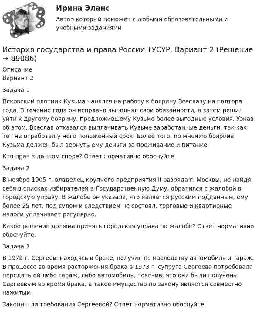     
            Описание
            Вариант 2Задача 1Псковский плотник Кузьма нанялся на работу к боярину Всеславу на полтора года. В течение года он исправно выполнял свои обязанности, а затем решил уйти к другому боярину, предложившему Кузьме более выгодные условия. Узнав об этом, Всеслав отказался выплачивать Кузьме заработанные деньги, так как тот не отработал у него положенный срок. Более того, по мнению боярина, Кузьма должен был вернуть ему деньги за проживание и питание.Кто прав в данном споре? Ответ нормативно обоснуйте.Задача 2В ноябре 1905 г. владелец крупного предприятия II разряда г. Москвы, не найдя себя в списках избирателей в Государственную Думу, обратился с жалобой в городскую управу. В жалобе он указала, что является русским подданным, ему более 25 лет, под судом и следствием не состоял, торговые и квартирные налоги уплачивает регулярно.Какое решение должна принять городская управа по жалобе? Ответ нормативно обоснуйте.Задача 3В 1972 г. Сергеев, находясь в браке, получил по наследству автомобиль и гараж. В процессе во время расторжения брака в 1973 г. супруга Сергеева потребовала передать ей либо гараж, либо автомобиль, пояснив, что они были получены Сергеевым во время брака, а такое имущество по закону является совместно нажитым.Законны ли требования Сергеевой? Ответ нормативно обоснуйте.   
            
            
            История государства и права России ТУСУР, Вариант 19История государства и права России ТУСУР, Вариант 2История государства и права России ТУСУР, Вариант 20История государства и права России ТУСУР, Вариант 3История государства и права России ТУСУР, Вариант 4История государства и права России ТУСУР, Вариант 5История государства и права России ТУСУР, Вариант 6История государства и права России ТУСУР, Вариант 11История государства и права России ТУСУР, Вариант 12История государства и права России ТУСУР, Вариант 13История государства и права России ТУСУР, Вариант 14История государства и права России ТУСУР, Вариант 15История государства и права России ТУСУР, Вариант 16История государства и права России ТУСУР, Вариант 17