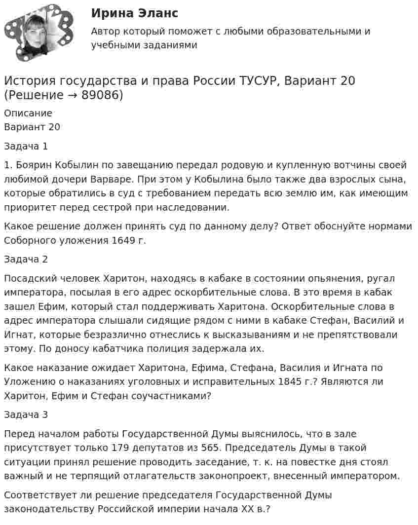     
            Описание
            Вариант 20Задача 11. Боярин Кобылин по завещанию передал родовую и купленную вотчины своей любимой дочери Варваре. При этом у Кобылина было также два взрослых сына, которые обратились в суд с требованием передать всю землю им, как имеющим приоритет перед сестрой при наследовании.Какое решение должен принять суд по данному делу? Ответ обоснуйте нормами Соборного уложения 1649 г.Задача 2Посадский человек Харитон, находясь в кабаке в состоянии опьянения, ругал императора, посылая в его адрес оскорбительные слова. В это время в кабак зашел Ефим, который стал поддерживать Харитона. Оскорбительные слова в адрес императора слышали сидящие рядом с ними в кабаке Стефан, Василий и Игнат, которые безразлично отнеслись к высказываниям и не препятствовали этому. По доносу кабатчика полиция задержала их.Какое наказание ожидает Харитона, Ефима, Стефана, Василия и Игната по Уложению о наказаниях уголовных и исправительных 1845 г.? Являются ли Харитон, Ефим и Стефан соучастниками?Задача 3Перед началом работы Государственной Думы выяснилось, что в зале присутствует только 179 депутатов из 565. Председатель Думы в такой ситуации принял решение проводить заседание, т. к. на повестке дня стоял важный и не терпящий отлагательств законопроект, внесенный императором.Соответствует ли решение председателя Государственной Думы законодательству Российской империи начала XX в.?   
            
            
            История государства и права России ТУСУР, Вариант 2История государства и права России ТУСУР, Вариант 20История государства и права России ТУСУР, Вариант 3История государства и права России ТУСУР, Вариант 4История государства и права России ТУСУР, Вариант 5История государства и права России ТУСУР, Вариант 6История государства и права России ТУСУР, Вариант 7История государства и права России ТУСУР, Вариант 12История государства и права России ТУСУР, Вариант 13История государства и права России ТУСУР, Вариант 14История государства и права России ТУСУР, Вариант 15История государства и права России ТУСУР, Вариант 16История государства и права России ТУСУР, Вариант 17История государства и права России ТУСУР, Вариант 18