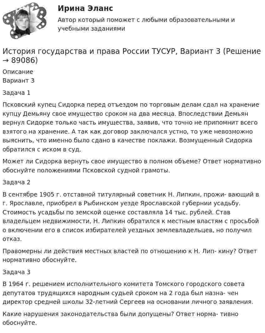     
            Описание
            Вариант 3Задача 1Псковский купец Сидорка перед отъездом по торговым делам сдал на хранение купцу Демьяну свое имущество сроком на два месяца. Впоследствии Демьян вернул Сидорке только часть имущества, заявив, что точно не припомнит всего взятого на хранение. А так как договор заключался устно, то уже невозможно выяснить, что именно было сдано в качестве поклажи. Возмущенный Сидорка обратился с иском в суд.Может ли Сидорка вернуть свое имущество в полном объеме? Ответ нормативно обоснуйте положениями Псковской судной грамоты.Задача 2В сентябре 1905 г. отставной титулярный советник Н. Липкин, прожи- вающий в г. Ярославле, приобрел в Рыбинском уезде Ярославской губернии усадьбу. Стоимость усадьбы по земской оценке составляла 14 тыс. рублей. Став владельцем недвижимости, Н. Липкин обратился к местным властям с просьбой о включении его в список избирателей уездных землевладельцев, но получил отказ.Правомерны ли действия местных властей по отношению к Н. Лип- кину? Ответ нормативно обоснуйте.Задача 3В 1964 г. решением исполнительного комитета Томского городского совета депутатов трудящихся народным судьей сроком на 2 года был назна- чен директор средней школы 32-летний Сергеев на основании личного заявления.Какие нарушения законодательства были допущены? Ответ норма- тивно обоснуйте.   
            
            
            История государства и права России ТУСУР, Вариант 20История государства и права России ТУСУР, Вариант 3История государства и права России ТУСУР, Вариант 4История государства и права России ТУСУР, Вариант 5История государства и права России ТУСУР, Вариант 6История государства и права России ТУСУР, Вариант 7История государства и права России ТУСУР, Вариант 8История государства и права России ТУСУР, Вариант 13История государства и права России ТУСУР, Вариант 14История государства и права России ТУСУР, Вариант 15История государства и права России ТУСУР, Вариант 16История государства и права России ТУСУР, Вариант 17История государства и права России ТУСУР, Вариант 18История государства и права России ТУСУР, Вариант 19