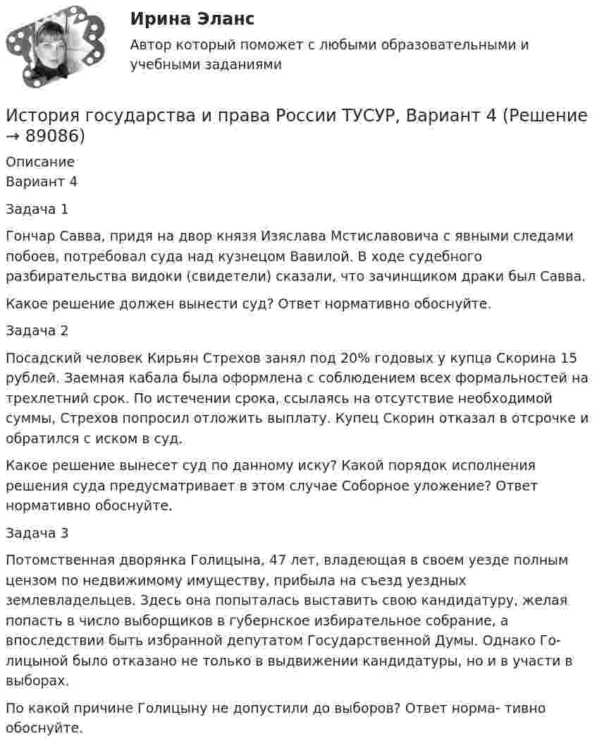     
            Описание
            Вариант 4Задача 1Гончар Савва, придя на двор князя Изяслава Мстиславовича с явными следами побоев, потребовал суда над кузнецом Вавилой. В ходе судебного разбирательства видоки (свидетели) сказали, что зачинщиком драки был Савва.Какое решение должен вынести суд? Ответ нормативно обоснуйте.Задача 2Посадский человек Кирьян Стрехов занял под 20% годовых у купца Скорина 15 рублей. Заемная кабала была оформлена с соблюдением всех формальностей на трехлетний срок. По истечении срока, ссылаясь на отсутствие необходимой суммы, Стрехов попросил отложить выплату. Купец Скорин отказал в отсрочке и обратился с иском в суд.Какое решение вынесет суд по данному иску? Какой порядок исполнения решения суда предусматривает в этом случае Соборное уложение? Ответ нормативно обоснуйте.Задача 3Потомственная дворянка Голицына, 47 лет, владеющая в своем уезде полным цензом по недвижимому имуществу, прибыла на съезд уездных землевладельцев. Здесь она попыталась выставить свою кандидатуру, желая попасть в число выборщиков в губернское избирательное собрание, а впоследствии быть избранной депутатом Государственной Думы. Однако Го- лицыной было отказано не только в выдвижении кандидатуры, но и в участи в выборах.По какой причине Голицыну не допустили до выборов? Ответ норма- тивно обоснуйте.   
            
            
            История государства и права России ТУСУР, Вариант 3История государства и права России ТУСУР, Вариант 4История государства и права России ТУСУР, Вариант 5История государства и права России ТУСУР, Вариант 6История государства и права России ТУСУР, Вариант 7История государства и права России ТУСУР, Вариант 8История государства и права России ТУСУР, Вариант 9История государства и права России ТУСУР, Вариант 14История государства и права России ТУСУР, Вариант 15История государства и права России ТУСУР, Вариант 16История государства и права России ТУСУР, Вариант 17История государства и права России ТУСУР, Вариант 18История государства и права России ТУСУР, Вариант 19История государства и права России ТУСУР, Вариант 2
