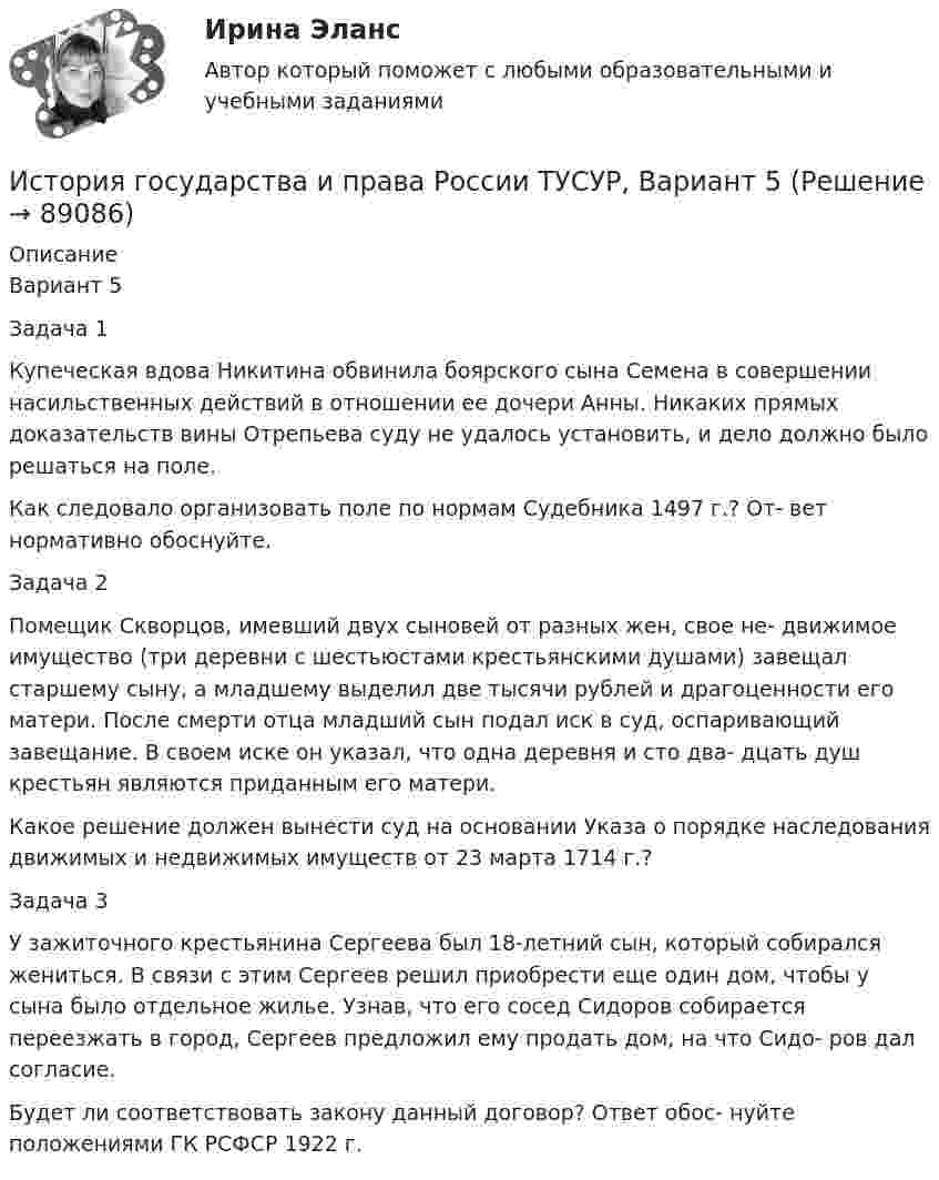     
            Описание
            Вариант 5Задача 1Купеческая вдова Никитина обвинила боярского сына Семена в совершении насильственных действий в отношении ее дочери Анны. Никаких прямых доказательств вины Отрепьева суду не удалось установить, и дело должно было решаться на поле.Как следовало организовать поле по нормам Судебника 1497 г.? От- вет нормативно обоснуйте.Задача 2Помещик Скворцов, имевший двух сыновей от разных жен, свое не- движимое имущество (три деревни с шестьюстами крестьянскими душами) завещал старшему сыну, а младшему выделил две тысячи рублей и драгоценности его матери. После смерти отца младший сын подал иск в суд, оспаривающий завещание. В своем иске он указал, что одна деревня и сто два- дцать душ крестьян являются приданным его матери.Какое решение должен вынести суд на основании Указа о порядке наследования движимых и недвижимых имуществ от 23 марта 1714 г.?Задача 3У зажиточного крестьянина Сергеева был 18-летний сын, который собирался жениться. В связи с этим Сергеев решил приобрести еще один дом, чтобы у сына было отдельное жилье. Узнав, что его сосед Сидоров собирается переезжать в город, Сергеев предложил ему продать дом, на что Сидо- ров дал согласие.Будет ли соответствовать закону данный договор? Ответ обос- нуйте положениями ГК РСФСР 1922 г.   
            
            
            История государства и права России ТУСУР, Вариант 4История государства и права России ТУСУР, Вариант 5История государства и права России ТУСУР, Вариант 6История государства и права России ТУСУР, Вариант 7История государства и права России ТУСУР, Вариант 8История государства и права России ТУСУР, Вариант 9История государственного управленияИстория государства и права России ТУСУР, Вариант 15История государства и права России ТУСУР, Вариант 16История государства и права России ТУСУР, Вариант 17История государства и права России ТУСУР, Вариант 18История государства и права России ТУСУР, Вариант 19История государства и права России ТУСУР, Вариант 2История государства и права России ТУСУР, Вариант 20