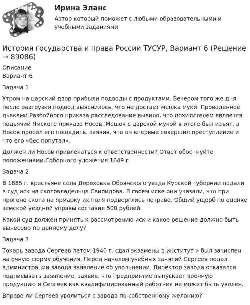     
            Описание
            Вариант 6Задача 1Утром на царский двор прибыли подводы с продуктами. Вечером того же дня после разгрузки подвод выяснилось, что не достает мешка муки. Проведенное дьяками Разбойного приказа расследование вывило, что похитителем является подьячий Ямского приказа Носов. Мешок с царской мукой в итоге был изъят, а Носов просил его пощадить, заявив, что он впервые совершил преступление и что его «бес попутал».Должен ли Носов привлекаться к ответственности? Ответ обос- нуйте положениями Соборного уложения 1649 г.Задача 2В 1885 г. крестьяне села Дороховка Обоянского уезда Курской губернии подали в суд иск на скотовладельца Свиридова. В своем иске они указали, что при прогоне скота на ярмарку их поля подверглись потраве. Общий ущерб по оценке земской уездной управы составил 500 рублей.Какой суд должен принять к рассмотрению иск и какое решение должно быть вынесено по данному делу?Задача 3Токарь завода Сергеев летом 1940 г. сдал экзамены в институт и был зачислен на очную форму обучения. Перед началом учебных занятий Сергеев подал администрации завода заявление об увольнении. Директор завода отказался подписывать заявление, заявив, что предприятие выпускает военную продукцию и Сергеев как квалифицированный работник не может быть уволен.Вправе ли Сергеев уволиться с завода по собственному желанию?   
            
            
            История государства и права России ТУСУР, Вариант 5История государства и права России ТУСУР, Вариант 6История государства и права России ТУСУР, Вариант 7История государства и права России ТУСУР, Вариант 8История государства и права России ТУСУР, Вариант 9История государственного управленияИстория государственного управления  ВСЕ ЗАДАНИЯ История государства и права России ТУСУР, Вариант 16История государства и права России ТУСУР, Вариант 17История государства и права России ТУСУР, Вариант 18История государства и права России ТУСУР, Вариант 19История государства и права России ТУСУР, Вариант 2История государства и права России ТУСУР, Вариант 20История государства и права России ТУСУР, Вариант 3