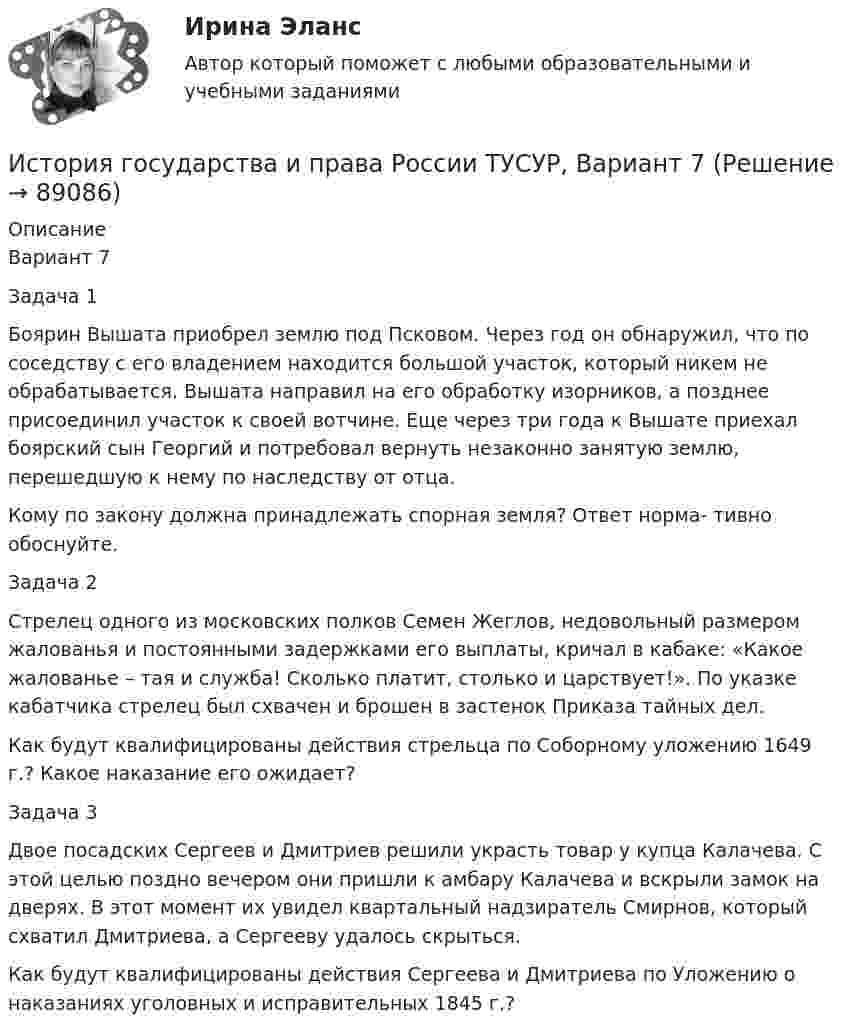     
            Описание
            Вариант 7Задача 1Боярин Вышата приобрел землю под Псковом. Через год он обнаружил, что по соседству с его владением находится большой участок, который никем не обрабатывается. Вышата направил на его обработку изорников, а позднее присоединил участок к своей вотчине. Еще через три года к Вышате приехал боярский сын Георгий и потребовал вернуть незаконно занятую землю, перешедшую к нему по наследству от отца.Кому по закону должна принадлежать спорная земля? Ответ норма- тивно обоснуйте.Задача 2Стрелец одного из московских полков Семен Жеглов, недовольный размером жалованья и постоянными задержками его выплаты, кричал в кабаке: «Какое жалованье – тая и служба! Сколько платит, столько и царствует!». По указке кабатчика стрелец был схвачен и брошен в застенок Приказа тайных дел.Как будут квалифицированы действия стрельца по Соборному уложению 1649 г.? Какое наказание его ожидает?Задача 3Двое посадских Сергеев и Дмитриев решили украсть товар у купца Калачева. С этой целью поздно вечером они пришли к амбару Калачева и вскрыли замок на дверях. В этот момент их увидел квартальный надзиратель Смирнов, который схватил Дмитриева, а Сергееву удалось скрыться.Как будут квалифицированы действия Сергеева и Дмитриева по Уложению о наказаниях уголовных и исправительных 1845 г.?   
            
            
            История государства и права России ТУСУР, Вариант 6История государства и права России ТУСУР, Вариант 7История государства и права России ТУСУР, Вариант 8История государства и права России ТУСУР, Вариант 9История государственного управленияИстория государственного управления  ВСЕ ЗАДАНИЯ История государственного управления задание  к теме 3 История государства и права России ТУСУР, Вариант 17История государства и права России ТУСУР, Вариант 18История государства и права России ТУСУР, Вариант 19История государства и права России ТУСУР, Вариант 2История государства и права России ТУСУР, Вариант 20История государства и права России ТУСУР, Вариант 3История государства и права России ТУСУР, Вариант 4