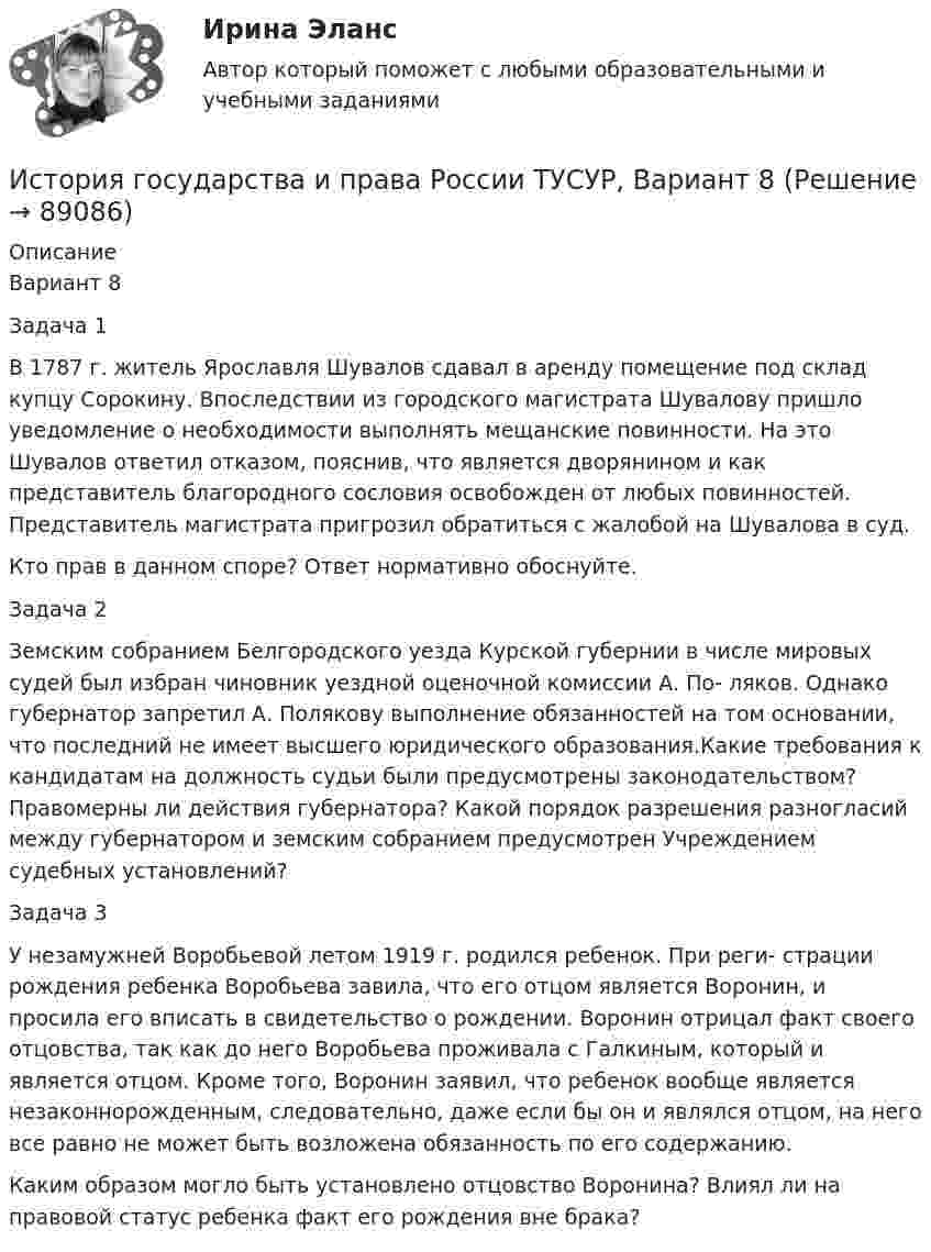     
            Описание
            Вариант 8Задача 1В 1787 г. житель Ярославля Шувалов сдавал в аренду помещение под склад купцу Сорокину. Впоследствии из городского магистрата Шувалову пришло уведомление о необходимости выполнять мещанские повинности. На это Шувалов ответил отказом, пояснив, что является дворянином и как представитель благородного сословия освобожден от любых повинностей. Представитель магистрата пригрозил обратиться с жалобой на Шувалова в суд.Кто прав в данном споре? Ответ нормативно обоснуйте.Задача 2Земским собранием Белгородского уезда Курской губернии в числе мировых судей был избран чиновник уездной оценочной комиссии А. По- ляков. Однако губернатор запретил А. Полякову выполнение обязанностей на том основании, что последний не имеет высшего юридического образования.Какие требования к кандидатам на должность судьи были предусмотрены законодательством? Правомерны ли действия губернатора? Какой порядок разрешения разногласий между губернатором и земским собранием предусмотрен Учреждением судебных установлений?Задача 3У незамужней Воробьевой летом 1919 г. родился ребенок. При реги- страции рождения ребенка Воробьева завила, что его отцом является Воронин, и просила его вписать в свидетельство о рождении. Воронин отрицал факт своего отцовства, так как до него Воробьева проживала с Галкиным, который и является отцом. Кроме того, Воронин заявил, что ребенок вообще является незаконнорожденным, следовательно, даже если бы он и являлся отцом, на него все равно не может быть возложена обязанность по его содержанию.Каким образом могло быть установлено отцовство Воронина? Влиял ли на правовой статус ребенка факт его рождения вне брака?   
            
            
            История государства и права России ТУСУР, Вариант 7История государства и права России ТУСУР, Вариант 8История государства и права России ТУСУР, Вариант 9История государственного управленияИстория государственного управления  ВСЕ ЗАДАНИЯ История государственного управления задание  к теме 3 ИСТОРИЯ ГОСУДАРСТВЕННОГО УПРАВЛЕНИЯ. ИТОГОВЫЙ ТЕСТ. СИНЕРГИЯИстория государства и права России ТУСУР, Вариант 18История государства и права России ТУСУР, Вариант 19История государства и права России ТУСУР, Вариант 2История государства и права России ТУСУР, Вариант 20История государства и права России ТУСУР, Вариант 3История государства и права России ТУСУР, Вариант 4История государства и права России ТУСУР, Вариант 5