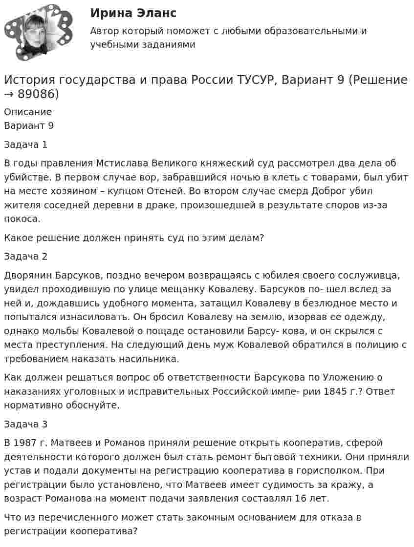     
            Описание
            Вариант 9Задача 1В годы правления Мстислава Великого княжеский суд рассмотрел два дела об убийстве. В первом случае вор, забравшийся ночью в клеть с товарами, был убит на месте хозяином – купцом Отеней. Во втором случае смерд Доброг убил жителя соседней деревни в драке, произошедшей в результате споров из-за покоса.Какое решение должен принять суд по этим делам?Задача 2Дворянин Барсуков, поздно вечером возвращаясь с юбилея своего сослуживца, увидел проходившую по улице мещанку Ковалеву. Барсуков по- шел вслед за ней и, дождавшись удобного момента, затащил Ковалеву в безлюдное место и попытался изнасиловать. Он бросил Ковалеву на землю, изорвав ее одежду, однако мольбы Ковалевой о пощаде остановили Барсу- кова, и он скрылся с места преступления. На следующий день муж Ковалевой обратился в полицию с требованием наказать насильника. Как должен решаться вопрос об ответственности Барсукова по Уложению о наказаниях уголовных и исправительных Российской импе- рии 1845 г.? Ответ нормативно обоснуйте.Задача 3В 1987 г. Матвеев и Романов приняли решение открыть кооператив, сферой деятельности которого должен был стать ремонт бытовой техники. Они приняли устав и подали документы на регистрацию кооператива в горисполком. При регистрации было установлено, что Матвеев имеет судимость за кражу, а возраст Романова на момент подачи заявления составлял 16 лет.Что из перечисленного может стать законным основанием для отказа в регистрации кооператива?   
            
            
            История государства и права России ТУСУР, Вариант 8История государства и права России ТУСУР, Вариант 9История государственного управленияИстория государственного управления  ВСЕ ЗАДАНИЯ История государственного управления задание  к теме 3 ИСТОРИЯ ГОСУДАРСТВЕННОГО УПРАВЛЕНИЯ. ИТОГОВЫЙ ТЕСТ. СИНЕРГИЯИстория государственного управления ММУ 2023г.История государства и права России ТУСУР, Вариант 19История государства и права России ТУСУР, Вариант 2История государства и права России ТУСУР, Вариант 20История государства и права России ТУСУР, Вариант 3История государства и права России ТУСУР, Вариант 4История государства и права России ТУСУР, Вариант 5История государства и права России ТУСУР, Вариант 6