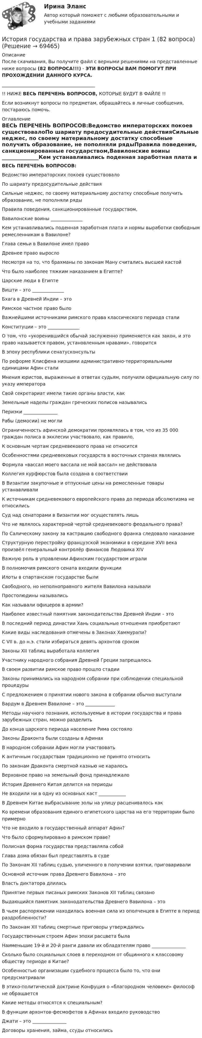      
            Описание
            После скачивания, Вы получите файл с верными решениями на представленные ниже вопросы (82 ВОПРОСА!!!) - ЭТИ ВОПРОСЫ ВАМ ПОМОГУТ ПРИ ПРОХОЖДЕНИИ ДАННОГО КУРСА._________________________________________!! НИЖЕ ВЕСЬ ПЕРЕЧЕНЬ ВОПРОСОВ, КОТОРЫЕ БУДУТ В ФАЙЛЕ !!Если возникнут вопросы по предметам, обращайтесь в личные сообщения, постараюсь помочь. 
            Оглавление
            ВЕСЬ ПЕРЕЧЕНЬ ВОПРОСОВ:Ведомство императорских покоев существовалоПо шариату предосудительные действияСильные неджес, по своему материальному достатку способные получить образование, не пополняли рядыПравила поведения, санкционированные государством,Вавилонские воины ______________Кем устанавливались поденная заработная плата и нормы выработки свободным ремесленникам в Вавилоне?Глава семьи в Вавилоне имел правоДревнее право вырослоНесмотря на то, что брахманы по законам Ману считались высшей кастойЧто было наиболее тяжким наказанием в Египте?Царские люди в ЕгиптеВишти – это ______________Бхага в Древней Индии – этоРимское частное право былоВажнейшими источниками римского права классического периода сталиКонституции – это ______________О том, что «укоренившийся обычай заслуженно применяется как закон, и это право называется правом, установленным нравами», говоритсяВ эпоху республики сенатусконсультыПо реформе Клисфена низшими административно-территориальными единицами Афин сталиМнения юристов, выраженные в ответах судьям, получили официальную силу по указу императораСвой секретариат имели такие органы власти, какЗемельные наделы граждан греческих полисов называлисьПериэки _______________Рабы (демосии) не моглиОграниченность афинской демократии проявлялась в том, что из 35 000 граждан полиса в экклесии участвовало, как правило,К основным чертам средневекового права не относитсяОсобенностями средневековых государств в восточных странах являлисьФормула «вассал моего вассала не мой вассал» не действовалаКоллегия курфюрстов была создана в соответствииВ Византии закупочные и отпускные цены на ремесленные товары устанавливалиК источникам средневекового европейского права до периода абсолютизма не относились Суд над сенаторами в Византии мог осуществлять лишьЧто не являлось характерной чертой средневекового феодального права?По Салическому закону за кастрацию свободного франка следовало наказаниеСтруктурную перестройку французской экономики в середине XVII века произвёл генеральный контролёр финансов Людовика XIVВажную роль в управлении Афинским государством игралиВ полномочия римского сената входили функцииИлоты в спартанском государстве былиСвободного, но неполноправного жителя Вавилона называлиПростолюдины называлисьКак называли офицеров в армии?Наиболее известный памятник законодательства Древней Индии – этоВ последний период династии Хань социальные отношения приобретаютКакие виды наследования отмечены в Законах Хаммурапи?С VII в. до н.э. стали избираться девять архонтов срокомЗаконы XII таблиц выработала коллегияУчастнику народного собрания Древней Греции запрещалосьВ своем развитии римское право прошло стадииЗаконы принимались на народном собрании при соблюдении специальной процедурыС предложением о принятии нового закона в собрании обычно выступалиВардум в Древнем Вавилоне – это _____________Методы научного познания, используемые в истории государства и права зарубежных стран, можно разделитьДо конца царского периода население Рима состояло Законы Драконта были созданы в АфинахВ народном собрании Афин могли участвоватьК античным государствам традиционно не принято относитьПо законам Драконта смертной казнью не каралосьВерховное право на земельный фонд принадлежалоИстория Древнего Китая делится на периодыНе входили ни в одну из основных каст ____________В Древнем Китае выбрасывание золы на улицу расценивалось какКо времени образования единого египетского царства на его территории было примерноЧто не входило в государственный аппарат Афин?Что было сформулировано в римском праве?Полисная форма государства представляла собойГлава дома обязан был представлять в судеПо Законам XII таблиц судью, уличенного в получении взятки, приговаривалиОсновной источник права Древнего Вавилона – этоВласть диктатора длиласьПринятие первых писаных римских Законов XII таблиц связаноВыдающийся памятник законодательства Древнего Вавилона – этоВ чьем распоряжении находилась военная сила из ополченцев в Египте в период раздробленности?По Законам XII таблиц смертные приговоры утверждалисьГосударственным строем Афин эпохи расцвета былаНаименьшие 19-й и 20-й ранги давали их обладателям право _______________Сколько было социальных слоев в переходном от общинного к классовому обществу периоде в Китае?Особенностью организации судебного процесса было то, что они предусматривалиВ этико-политической доктрине Конфуция о «благородном человеке» философ не обращается Какие методы относятся к специальным?В функции архонтов-фесмофетов в Афинах входило руководствоДжати – это _______________Договоры хранения, займа, ссуды относились   
            
            
            ✅ История государства и права зарубежных стран 134 вопроса СИНЕРГИЯ МТИ 2022История государства и права зарубежных стран 1 (82 вопроса)История государства и права зарубежных стран 1 ВКС Росдистант💯 История государства и права зарубежных стран [23 темы] (все ответы на тест Синергия / МТИ / МосАП, февраль 2023)История государства и права зарубежных стран 2 Задание 2История государства и права зарубежных стран 2 задания СибУПКИстория государства и права зарубежных стран 2 РОСДИСТАНТ Практическая работа № 1 ВКС 2023История возникновения и развитие коррупцииИстория возникновения и развития, Нормативные документы, стандарты и методические разработки, классификация, экспертиза ценности, описания и учета, требования к хранению электронных документов по сравнению с документами на традиционных носителяхИстория ВСЕ ЗАДАНИЯ История всеобщая ТЕСТИстория геологического развития и нефтегазоносность Западно-Сибирской низменностиИстория гос-ва и права зарубежных странИстория государства и права зарубежных стран 1