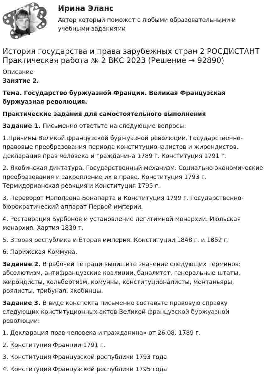     
            Описание
             Занятие 2.  Тема. Государство буржуазной Франции. Великая Французская буржуазная революция.  Практические задания для самостоятельного выполнения Задание 1. Письменно ответьте на следующие вопросы:	1.Причины Великой французской буржуазной революции. Государственно-правовые преобразования периода конституционалистов и жирондистов. Декларация прав человека и гражданина 1789 г. Конституция 1791 г.2. Якобинская диктатура. Государственный механизм. Социально-экономические преобразования и закрепление их в праве. Конституция 1793 г. Термидорианская реакция и Конституция 1795 г.	3. Переворот Наполеона Бонапарта и Конституция 1799 г. Государственно-бюрократический аппарат Первой империи.	4. Реставрация Бурбонов и установление легитимной монархии. Июльская монархия. Хартия 1830 г.	5. Вторая республика и Вторая империя. Конституции 1848 г. и 1852 г.	6. Парижская Коммуна.	  Задание 2. В рабочей тетради выпишите значение следующих терминов: абсолютизм, антифранцузские коалиции, баналитет, генеральные штаты, жирондисты, кольбертизм, комунны, конституционалисты, монтаньяры, роялисты, трибунал, якобинцы.	  Задание 3. В виде конспекта письменно составьте правовую справку следующих конституционных актов Великой французской буржуазной революции: 	1.                 Декларация прав человека и гражданина» от 26.08. 1789 г. 	2.                 Конституция Франции 1791 г. 	3.                 Конституция Французской республики 1793 года.	4.                 Конституция Французской республики 1795 года   
            
            
            История государства и права зарубежных стран 2 РОСДИСТАНТ Практическая работа № 1 ВКС 2023История государства и права зарубежных стран 2 РОСДИСТАНТ Практическая работа № 2 ВКС 2023✅ История государства и права зарубежных стран 51 вопрос СИНЕРГИЯ МТИ 2022💯 История государства и права зарубежных стран [Блок 1, 2] (ответы на тесты Синергия / МТИ / МосАП, май 2023)💯 История государства и права зарубежных стран [Блок 1-2] (правильные ответы на тесты Синергия / МОИ / МТИ / МосАП)История государства и права зарубежных стран (Блок 1-2) тест с ответами Синергия/МОИ/ МТИ /МОСАПИстория государства и права зарубежных стран ВСЕ ЗАДАНИЯ История государства и права зарубежных стран 1История государства и права зарубежных стран 1✅ История государства и права зарубежных стран 134 вопроса СИНЕРГИЯ МТИ 2022История государства и права зарубежных стран 1 (82 вопроса)История государства и права зарубежных стран 1 ВКС Росдистант💯 История государства и права зарубежных стран [23 темы] (все ответы на тест Синергия / МТИ / МосАП, февраль 2023)История государства и права зарубежных стран 2 Задание 2