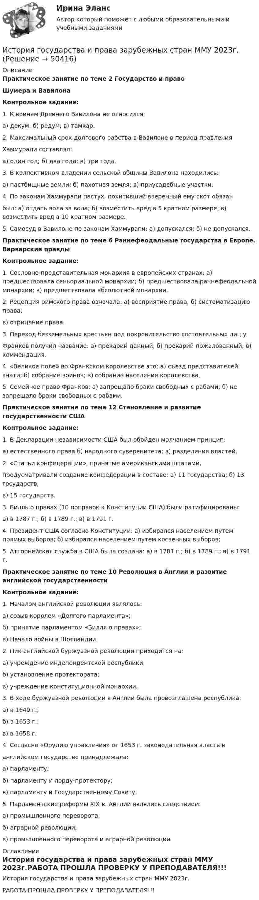     
            Описание
            Практическое занятие по теме 2 Государство и правоШумера и ВавилонаКонтрольное задание:1.   К воинам Древнего Вавилона не относился: а) декум; б) редум; в) тамкар. 2. Максимальный срок долгового рабства в Вавилоне в период правления Хаммурапи составлял: а) один год; б) два года; в) три года.  3. В коллективном владении сельской общины Вавилона находились: а) пастбищные земли; б) пахотная земля; в) приусадебные участки. 4. По законам Хаммурапи пастух, похитивший вверенный ему скот обязанбыл: а) отдать вола за вола; б) возместить вред в 5 кратном размере; в) возместить вред в 10 кратном размере. 5. Самосуд в Вавилоне по законам Хаммурапи: а) допускался; б) не допускался.Практическое занятие по теме 6 Раннефеодальные государства в Европе. Варварские правдыКонтрольное задание:1. Сословно-представительная монархия в европейских странах:  а) предшествовала сеньориальной монархии; б) предшествовала раннефеодальной монархии; в) предшествовала абсолютной монархии.2. Рецепция римского права означала: а) восприятие права; б) систематизацию права;в) отрицание права. 3. Переход безземельных крестьян под покровительство состоятельных лиц у Франков получил название: а) прекарий данный; б) прекарий пожалованный;  в) коммендация.4. «Великое поле» во Франкском королевстве это: а) съезд представителей знати; б) собрание воинов; в) собрание населения королевства.5. Семейное право Франков: а) запрещало браки свободных с рабами; б) не запрещало браки свободных с рабами.Практическое занятие по теме 12 Становление и развитие государственности СШАКонтрольное задание:1. В Декларации независимости США был обойден молчанием принцип: а) естественного права б) народного суверенитета; в) разделения властей.2. «Статьи конфедерации», принятые американскими штатами, предусматривали создание конфедерации в составе: а) 11 государства; б) 13 государств;в) 15 государств.3. Билль о правах (10 поправок к Конституции США) были ратифицированы:а) в 1787 г.; б) в 1789 г.; в) в 1791 г.4. Президент США согласно Конституции: а) избирался населением путем прямых выборов; б) избирался населением путем косвенных выборов;5. Атторнейская служба в США была создана: а) в 1781 г.; б) в 1789 г.; в) в 1791 г.Практическое занятие по теме 10 Революция в Англии и развитие английской государственностиКонтрольное задание:1. Началом английской революции являлось: а) созыв королем «Долгого парламента»;б) принятие парламентом «Билля о правах»;в) Начало войны в Шотландии.2. Пик английской буржуазной революции приходится на:а) учреждение индепендентской республики;б) установление протектората;в) учреждение конституционной монархии.3. В ходе буржуазной революции в Англии была провозглашена республика:а) в 1649 г.;б) в 1653 г.;в) в 1658 г.4. Согласно «Орудию управления» от 1653 г. законодательная власть в английском государстве принадлежала: а) парламенту;б) парламенту и лорду-протектору;в) парламенту и Государственному Совету.5. Парламентские реформы XIX в. Англии являлись следствием:а) промышленного переворота;б) аграрной революции;в) промышленного переворота и аграрной революции 
            Оглавление
            История государства и права зарубежных стран ММУ 2023г.РАБОТА ПРОШЛА ПРОВЕРКУ У ПРЕПОДАВАТЕЛЯ!!! 
            
            
            История государства и права зарубежных стран Контрольная работа (Вариант-6)История государства и права зарубежных стран ММУ 2023г.История государства и права зарубежных стран ОТВЕТЫИстория государства и права зарубежных стран Ответы на тест Синергия МОИ МТИИстория государства и права зарубежных стран Ответы на тесты 1-4 и Итоговое тестирование Витте МУИВИстория государства и права зарубежных стран Ответы на тесты 5-8 и Итоговое тестирование Витте МУИВИстория государства и права зарубежных стран (Письменное контрольное задание / Контрольная работа)✅ История государства и права зарубежных стран 51 вопрос СИНЕРГИЯ МТИ 2022💯 История государства и права зарубежных стран [Блок 1, 2] (ответы на тесты Синергия / МТИ / МосАП, май 2023)💯 История государства и права зарубежных стран [Блок 1-2] (правильные ответы на тесты Синергия / МОИ / МТИ / МосАП)История государства и права зарубежных стран (Блок 1-2) тест с ответами Синергия/МОИ/ МТИ /МОСАПИстория государства и права зарубежных стран ВСЕ ЗАДАНИЯ История государства и права зарубежных стран ВСЕ ЗАДАНИЯ ⭐ История государства и права зарубежных стран (все ответы на тест Синергия / МТИ / МосАП, август 2022)