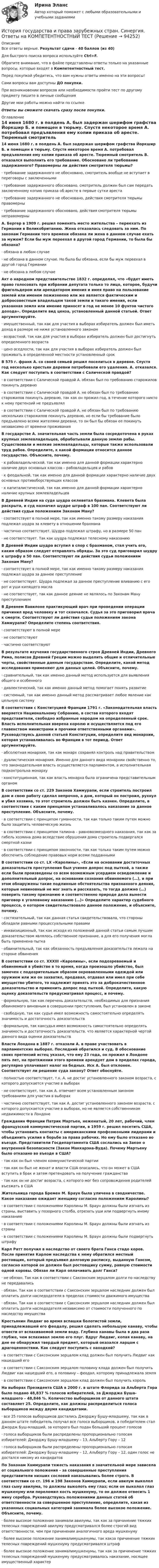      
            Описание
            Все ответы верные. Результат сдачи - 40 баллов (из 40)Для быстрого поиска вопроса используйте Ctrl+F.Обратите внимание, что в файле представлены ответы только на указанные вопросы, которые входят в Компетентностный тест.Перед покупкой убедитесь, что вам нужны ответы именно на эти вопросы!Сами вопросы вам доступны ДО покупки.При возникновении вопросов или необходимости пройти тест по другому предмету пишите в личные сообщения Другие мои работы можно найти по ссылке Ответы вы сможете скачать сразу после покупки. 
            Оглавление
            14 июня 1680 г. в полдень А. был задержан шерифом графства Йоркшир Б. и помещен в тюрьму. Спустя некоторое время А. потребовал предъявления ему копии приказа об аресте. Тюремный смотритель В. отказался выполнить его требование. Обосновано ли требование задержанного? Правомерны ли действия смотрителя тюрьмы?·      требование задержанного не обосновано, смотритель вообще не вступает в переговоры с заключенными·      требование задержанного обосновано, смотритель должен был сам передать заключенному копию приказа об аресте в первые сутки ареста·      требование задержанного не обосновано, действия смотрителя тюрьмы правомерны·      требование задержанного обосновано, действия смотрителя тюрьмы неправомерны А. Бергер в 1909 г. решил поменять место жительства – переехать из Германии в Великобританию. Жена отказалась следовать за ним. По законам Германии того времени обязана ли жена в данном случае ехать за мужем? Если бы муж переехал в другой город Германии, то была бы обязана?·      обязана в любом случае·      не обязана в данном случае. Но была бы обязана, если бы муж переехал в другой город Германии·      не обязана в любом случае Акт о народном представительстве 1832 г. определял, что «будет иметь право голосовать при избрании депутата только то лицо, которое, будучи фригольдером или арендатором имения и имея право на пользование землей или именем пожизненно или же является фактическим и добросовестным владельцем такой земли и такого имения, если указанная земля или имение приносят в год не менее 10 фунтов чистого дохода». Определите вид ценза, установленный данной статьей. Ответ аргументируйте.·      имущественный, так как для участия в выборах избиратель должен был иметь доход в размере не ниже установленного законом·      возрастной, так как для участия в выборах избиратель должен был достигнуть определенного возраста·      ценз оседлости, так как для участия в выборах избиратель должен был проживать в определенной местности установленный срок В 575 г. франк А. со своей семьей решил поселиться в деревне. Спустя год несколько крестьян деревни потребовали его удаления. А. отказался. Как следует поступить в соответствии с Салической правдой?·      в соответствии с Салической правдой А. обязан был по требованию старожилов покинуть деревню·      в соответствии с Салической правдой А. не обязан был по требованию старожилов покинуть деревню, так как он прожил год, в течение которого никто к нему претензий не предъявлял·      в соответствии с Салической правдой А. не обязан был по требованию нескольких старожилов покинуть деревню, но если бы требование было предъявлено всеми жителями деревни, то он был бы обязан ее покинуть независимо от времени проживания В государстве А. значительная часть земли была сосредоточена в руках крупных землевладельцев, обрабатывали данную землю рабы. Существовали и мелкие землевладельцы, которые также использовали труд рабов. Определите, к какой формации относится данное государство. Объясните, почему.·      к рабовладельческой, так как именно для данной формации характерно наличие двух основных классов – рабовладельцев и рабов·      к феодальной, так как именно для данной формации характерно наличие двух основных противоборствующих классов·      к капиталистической, так как именно для данной формации характерно наличие крупных землевладельцев В Древней Индии на суде шудра оклеветал брахмана. Клевета была раскрыта, и суд назначил шудре штраф в 100 пан. Соответствуют ли действия судьи положениям Законам Ману?·      соответствует в полной мере, так как именно такому размеру наказания подлежал шудра за клевету в отношении брахмана·      частично соответствует. Шудра подлежал штрафу, но в размере 50 пан·      не соответствует. Так как шудра подлежал телесному наказанию В Древней Индии шудра вступил в спор с брахманом, стал учить его, каким образом следует отправлять обряды. За это суд приговорил шудру к штрафу в 50 пан. Соответствуют ли действия судьи положениям Законам Ману?·      соответствует в полной мере, так как именно такому размеру наказания подлежал шудра за данное преступление·      не соответствует. Шудра подлежал за данное преступление вливанию с его рот и уши кипящего масла·      не соответствует, так как данное деяние не являлось по Законам Ману преступлением В Древнем Вавилоне практикующий врач при проведении операции причинил вред человеку и тот скончался. Судья за это приговорил врача к смерти. Соответствуют ли действия судьи положениям закона Хаммурапи? Определите степень соответствия.·      соответствуют в полной мере·      не соответствуют·      частично соответствуют В результате изучения государственного строя Древней Индии, Древнего Рима, полисов Древней Греции можно выделить общие и отличительные черты, свойственные данным государствам. Определите, какой метод исследования применяют для данных целей. Объясните, почему.·      сравнительный, так как именно данный метод используется для выявления общего и особенного·      диалектический, так как именно данный метод помогает понять развитие·      системный, так как именно данный метод рассматривает любое явление как цельную систему В соответствии с Конституцией Франции 1791 г. «Законодательная власть вверяется Национальному Собранию, в состав которого входят представители, свободно избранные народом на определенный срок. Власть исполнительная вверена королю и осуществляется под его главенством министрами и прочими ответственными органами». Руководствуясь данной статьей Конституции, определите вид монархии, которая устанавливалась во Франции в тот период. Ответ аргументируйте.·      абсолютная монархия, так как монарх сохранял контроль над правительством·      дуалистическая монархия. Именно для данного вида монархии свойственно то, что законодательная власть осуществляется парламентом, а исполнительная подконтрольна монарху·      конституционная, так как власть монарха была ограничена представительным органом В соответствии со ст. 229 Законов Хаммурапи, если строитель построил дом и свою работу сделал непрочно, а дом, который он построил, рухнул и убил хозяина, то этот строитель должен быть казнен. Определите, в соответствии с каким принципом устанавливалось наказание за данное преступление. Объясните, почему.·      в соответствии с принципом гуманности, так как только таким путем можно было защитить человеческую жизнь·      в соответствии с принципом талиона – равновозмездного наказания, так как за гибель хозяина дома вследствие обрушения дома строитель подвергался смертной казни·      в соответствии с принципом законности, так как только таким путем можно обеспечить соблюдение правовых норм всеми подданными В соответствии со ст. LX «Каролины», «Если на основании достаточных доказательств преступления был учинен допрос под пыткой, а также если были произведены со всем возможным усердием осведомление и дополнительный допрос, на основании сознания обвиняемого (…), и при этом обнаружены такие подлинные обстоятельства признанного деяния, которые невиновный не мог знать и рассказать, то тогда должно (…) поверить такому признанию и соответственно природе дела вынести приговор к уголовному наказанию (…)» Определите характер судебного процесса, о котором свидетельствовало данное положение, и объясните, почему.·      состязательный, так как данная статья свидетельствовала, что стороны обладали равными процессуальными правами·      инквизиционный, так как исходя из положений данной статьи самым лучшим доказательством являлось собственное признание, а для его получения могла быть применена пытка·      обвинительный, так как обязанность предъявления доказательств лежала на стороне обвинения В соответствии со ст. XXXIII «Каролины», если подозреваемый и обвиняемый в убийстве в то время, когда произошло убийство, был замечен с подозрительным образом окровавленными одеждой или оружием или же он захватил, продавал, отдавал или имел при себе имущество убитого, то надлежит принять это за доброкачественное доказательство и применить допрос под пыткой. Определите, какую оценку доказательств предусматривал процесс, и почему.·      формальную, так как перечень доказательств, необходимых для признания обвиняемого виновным в совершении преступления, был установлен в законе·      свободную, так как судья имел возможность самостоятельно определять значимость и достаточность доказательств·      формальную, так каксудья имел возможность самостоятельно определять значимость и достаточность доказательств, что является характерной чертой данного вида оценки доказательств Власти Лондона в 1887 г. отказали А. в праве участвовать в парламентских выборах. Последний обратился и суд. В обоснование своих претензий истец указал, что ему 23 года, он прожил в Лондоне пять лет, на протяжении этого времени арендует дом в пределах города, регулярно уплачивает налог на бедных. Иск А. был отклонен. Соответствует ли решение суда закону? Ответ обоснуйте.·      полностью соответствует, т.к. А. не достиг установленного законом возраста, с которого допускается участие в выборах·      не соответствует, так как А. отвечает всем установленным законом требованиям для участия в выборах·      частично соответствует, так как А. достиг установленного законом возраста, с которого допускается участие в выборах, но не является собственником недвижимости в Лондоне Гражданин Франции Патрик Мартьен, неженатый, 20 лет, рабочий, член французской коммунистической партии, в 1959 г. решил посетить США, чтобы установить контакты с американскими профсоюзными лидерами и объединить усилия в борьбе за права рабочих. Но ему было отказано во въезде. Представители Госдепартамента США сослались на Закон о внутренней безопасности (Закон Маккарэна-Вуда). Почему Мартьену было отказано во въезде в США?·      так как он был членом коммунистической партии·      так как он был не женат и власти США опасались, что он может в США вступить в брак и затем претендовать на получение гражданства·      так как он не достиг возраста, с которого мог без сопровождения родителей въезжать в США Жительница города Бремен М. Браун была уличена в сводничестве. Какое наказание ожидает женщину согласно положениям Каролины?·      в соответствии с положениями Каролины М. Браун должны были изгнать из страны, выставить у позорного столба, отрезать уши или подвергнуть иному наказанию·      в соответствии с положениями Каролины М. Браун должны были изгнать из страны·      в соответствии с положениями Каролины М. Браун должны были подвергнуть штрафу Карл Ратт получил в наследство от своего брата Ганса стадо коров. После принятия Карлом наследства к нему обратился местный ростовщик, который предъявил долговую расписку, выданную Гансом, согласно которой он должен был ростовщику сумму, равную стоимости одной коровы. Обязан ли Карл оплачивать долг Ганса?·      не обязан. Так как в соответствии с Саксонским зерцалом долги по наследству не передавались·      обязан. Так как в соответствии с Саксонским зерцалом наследник должен был оплатить долги наследодателя в пределах стоимости движимого имущества·      обязан. Так как в соответствии с Саксонским зерцалом наследник должен был оплатить долги наследодателя независимо от стоимости полученного по наследству имущества Крестьянин Людвиг во время вспашки болотистой земли, принадлежавшей его феодалу, решил сделать небольшую канаву, чтобы отвести от вспахиваемой земли воду. Глубина канавы была в два раза глубже, чем вспахивал землю его плуг. Вдруг Людвиг, копая канаву, на дне ее обнаружил твердый предмет, который оказался ларцом с драгоценностями. Как следует поступить с находкой?·      в соответствии с Саксонским зерцалом клад должен был получить Людвиг как нашедший его·      в соответствии с Саксонским зерцалом половину клада должен был получить Людвиг как нашедший его, а половину – феодал, которому принадлежала земля·      в соответствии с Саксонским зерцалом клад должен был получить король На выборах Президента США в 2000 г. в штате Флорида за Альберта Гора было подано 48,837 % голосов избирателей, за Джорджа Буша-младшего – 48,846 %. Количество выборщиков от данного штата составляет 25. Определите, как должны распределиться голоса выборщиков между двумя кандидатами.·      все 25 голосов выборщиков достались Джорджу Бушу-младшему, так как в данном штате победитель получал все голоса выборщиков, а победителем стал Джордж Буш-младший, за которого был подан больший процент голосов·      голоса выборщиков были распределены пропорционально голосам избирателей: Джорджу Бушу-младшему – 13, Альберту Гору – 12·      голоса выборщиков были распределены пропорционально голосам избирателей: Джорджу Бушу-младшему – 12, Альберту Гору – 12, один голос не достался никому из кандидатов По Законам Хаммурапи тяжесть наказания в значительной мере зависела от социального положения – за совершенные преступления представители низших сословий наказывались более строго. В соответствии со ст. 196 и 198 Законов Хаммурапи, если авилум выколол глаз сыну авилума, то должны выколоть ему глаз; если он выколол глаз мушкенуму или переломил кость мушкенуму, то он должен отвесить 1 мину серебра. Руководствуясь положениями данных статей об ответственности за совершенное преступление, определите, какая из указанных социальных категорий занимала более высокое положение. Объясните, почему.·      более высокое положение занимали авилумы, так как за причинение тяжких телесных повреждений авилуму предусматривался более строгий вид ответственности, чем при причинении аналогичного вреда мушкенуму·      более высокое положение занималимушкенумы, так какза причинение тяжких телесных повреждений мушкенуму предусматривался штраф·      более высокое положение занималимушкенумы, так как за причинение тяжких телесных повреждений мушкенуму предусматривалось наказание, носящее имущественный характер  
            
            
            История государства и права зарубежных стран. Синергия. ✅ Ответы на ИТОГОВЫЙ ТЕСТ. На отлично!История государства и права зарубежных стран. Синергия. Ответы на КОМПЕТЕНТНОСТНЫЙ ТЕСТИстория государства и права зарубежных стран (тест с ответами Синергия/МОИ/ МТИ /МОСАП)История государства и права зарубежных стран  | Университет Синергия | Юриспруденция | Бакалавриат | 2023-2024 уч.г.| 83 баллаИстория государства и права ответы на тест Синергия История государства и права России 1История государства и права России 1История государства и права зарубежных стран ММУ 2023г.История государства и права зарубежных стран ОТВЕТЫИстория государства и права зарубежных стран Ответы на тест Синергия МОИ МТИИстория государства и права зарубежных стран Ответы на тесты 1-4 и Итоговое тестирование Витте МУИВИстория государства и права зарубежных стран Ответы на тесты 5-8 и Итоговое тестирование Витте МУИВИстория государства и права зарубежных стран (Письменное контрольное задание / Контрольная работа)💯 История государства и права зарубежных стран (правильные ответы на тест Синергия / МОИ / МТИ / МосАП, август 2023)