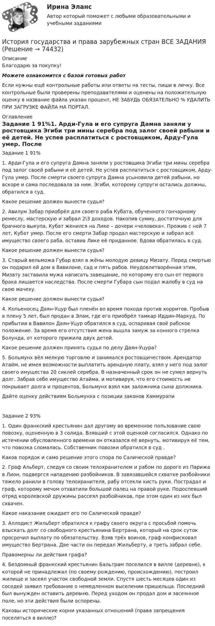      
            Описание
            Благодарю за покупку!Можете ознакомится с базой готовых работ Если нужны ещё контрольные работы или ответы на тесты, пиши в личку. Все контрольные были проверены преподавателями и оценены на положительную оценку в название файла указан процент, НЕ ЗАБУДЬ ОБЯЗАТЕЛЬНО % УДАЛИТЬ ПРИ ЗАГРУЗКЕ ФАЙЛА НА ПОРТАЛ. 
            Оглавление
            Задание 1 91%1. Арди-Гула и его супруга Дамна заняли у ростовщика Эгиби три мины серебра под залог своей рабыни и её детей. Не успев расплатиться с ростовщиком, Арду-Гула умер. После смерти своего супруга Дамна усыновила детей рабыни, но вскоре и сама последовала за ним. Эгиби, которому супруги остались должны, обратился в суд.

Какое решение должен вынести судья?
2. Авилум Забар приобрёл для своего раба Кубата, обученного гончарному ремеслу, мастерскую и забрал 2\3 доходов. Накопив сумму, достаточную для брачного выкупа, Кубат женился на Лике – дочери «человека». Прожив с ней 7 лет, Кубат умер. После его смерти Забар продал мастерскую и забрал всё имущество своего раба, оставив Лике её приданное. Вдова обратилась в суд.

Какое решение должен вынести судья?
3. Старый вельможа Губар взял в жёны молодую девицу Мизату. Перед смертью он подарил ей дом в Вавилоне, сад и пять рабов. Неудовлетворённая этим, Мизату заставила мужа написать завещание, по которому его сын от первого брака лишается наследства. После смерти Губара сын подал жалобу в суд на свою мачеху.

Какое решение должен вынести судья?
4. Копьеносец Даян-Уцур был пленён во время похода против хорритов. Пробыв в плену 5 лет, был продан в Элам, где его приобрёл тамкар Иддин-Маркуд. По прибытии в Вавилон Даян-Уцур обратился в суд, оспаривая своё рабское положение. За время его отсутствия жена вышла замуж за конного стрелка Болунда, от которого прижила двух детей.

Какое решение должен принять судья по делу Даян-Уцура?
5. Больмунх вёл мелкую торговлю и занимался ростовщичеством. Арендатор Атайм, не имея возможности выплатить арендную плату, взял у него под залог своего имущества 20 сиклей серебра. В назначенный срок он не сумел вернуть долг. Забрав себе имущество Атайма, и мотивируя, что его стоимость не покрывает долга и процентов, Больмунх взял как заложника сына должника.

Дайте оценку действиям Больмунха с позиции законов Хаммурапи
Задание  2 93%1. Один франкский крестьянин дал другому во временное пользование свою повозку, оцененную в 3 солида. Взявший с этой оценкой согласился. Однако по истечении обусловленного времени он отказался её вернуть, мотивируя её тем, что повозка сломалась. Собственник повозки обратился в суд .

Каков порядок и само решение этого спора по Салической правде?
2. Граф Альберт, следуя со своим телохранителем и рабом по дороге из Парижа в Лион, подвергся нападению разбойников. В завязавшейся схватке разбойники тяжело ранили в голову телохранителя, рабу отсекли кисть руки. Пострадал и граф, которому мечом отхватили большой палец на правой руке. Подоспевший отряд королевской дружины рассеял разбойников, при этом один из них был схвачен.

Какое наказание ожидает его по Салической правде?
3. Аллодист Жильберт обратился к графу своего округа с просьбой помочь взыскать долг со свободного крестьянина Бертрана, который на срок суток просрочил выплату по обязательству. Взяв трёх воинов, граф конфисковал имущество Бертрана. Две части он передал Жильберту, а треть забрал себе.

Правомерны ли действия графа?
4. Бездомный франкский крестьянин Бальтрам поселился в вилле (деревне), к которой не принадлежал (по своему рождению, происхождению), построил жилище и засеял участок свободной земли. Спустя шесть месяцев один из соседей заявил требование о немедленном выселении пришельца. Последний был вынужден оставить деревню. Перед уходом он продал дом и засеянное поле, но эти действия были оспорены.

Каковы исторические корни указанных отношений (права запрещения поселяться в вилле)?
  
            
            
            История государства и права зарубежных стран ВСЕ ЗАДАНИЯ История государства и права зарубежных стран ВСЕ ЗАДАНИЯ ⭐ История государства и права зарубежных стран (все ответы на тест Синергия / МТИ / МосАП, август 2022)История государства и права зарубежных стран  ИТОГОВЫЙ ТЕСТ История государства и права зарубежных стран Контрольная работа (Вариант-6)История государства и права зарубежных стран ММУ 2023г.История государства и права зарубежных стран ОТВЕТЫИстория государства и права зарубежных стран 2 Задание 2История государства и права зарубежных стран 2 задания СибУПКИстория государства и права зарубежных стран 2 РОСДИСТАНТ Практическая работа № 1 ВКС 2023История государства и права зарубежных стран 2 РОСДИСТАНТ Практическая работа № 2 ВКС 2023✅ История государства и права зарубежных стран 51 вопрос СИНЕРГИЯ МТИ 2022💯 История государства и права зарубежных стран [Блок 1, 2] (ответы на тесты Синергия / МТИ / МосАП, май 2023)💯 История государства и права зарубежных стран [Блок 1-2] (правильные ответы на тесты Синергия / МОИ / МТИ / МосАП)
