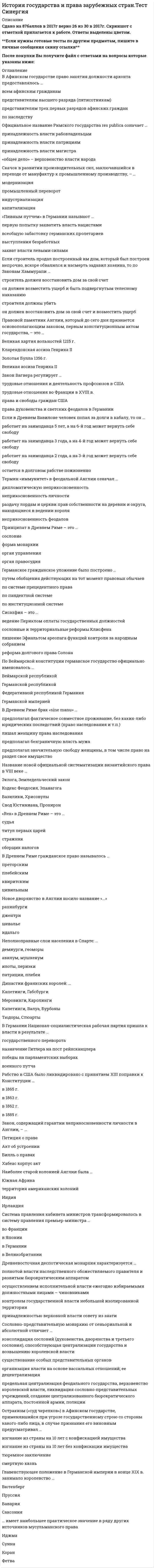     
          Описание
          Сдано на 80 баллов в 2021г.! Скриншот с отметкой прилагается к работе. Ответы выделены цветом После покупки Вы получите файл с ответами на вопросы которые указаны ниже: 
          Оглавление
          1.Рабство в США было ликвидировано с принятием XIII поправки к Конституции … в 1865 г. в 1863 г. в 1862 г. в 1885 г.2. Соотнесите исторические личности и их общественное положение: Вильгельм Оранский Карл Стюарт Оливер Кромвель Джон Лильбернправитель Нидерландов, призванный на         английский престол («Славная революция») организатор Армии нового образца,        впоследствии лорд-протектор английский король, казненный по  приговору палаты общин лидер «уравнителей»       3. Годом образования римского государства принято считать … 426 г. до Р.Х. 193 г. 509 г. до Р.Х. 753 г. до Р.Х.4. Организация Объединенных Наций была образована … в 1949 г. в 1955 г. в 1950 г. в 1945 г.5. По Законам Ману женщина может расторгнуть брак в случае … длительного безвестного отсутствия мужа неспособности мужа содержать семью неверности мужа6. Германское гражданское уложение было построено … путем обобщения действующих на тот момент правовых обычаев по системе прецедентного права по пандектной системе по институционной системе7. «Rex» в Древнем Риме – это … судья титул первых царей стражник сборщик налогов8. Неполноправные слои населения в Спарте: … демиурги, геоморы авилум, мушкенум илоты, периэки патриции, плебеи9. Правовой памятник Англии, который до сего дня признается основополагающим законом, первым конституционным актом государства, – это … Великая хартия вольностей 1215 г. Кларендонская ассиза Генриха II Золотая Булла 1356 г. Великая ассиза Генриха II10. В Англии как «великая измена» … шпионаж в пользу враждебного государства квалифицировались убийство слугой хозяина или его жены; убийство женой мужа; убийство духовным лицом вышестоящего прелата квалифицировались: убийство короля или членов его семьи, канцлера, королевского судьи; изнасилование женщин королевской династии; фальшивомонетничество квалифицировались подделка монет и преступный сговор для совершения преступления11. Если строитель продал построенный им дом, который был построен непрочно, вскоре обвалился и насмерть задавил хозяина, то по Законам Хаммурапи … строитель должен восстановить дом за свой счет он должен возместить ущерб и быть подвергнутым телесному наказанию строителя должны убить он должен восстановить дом за свой счет и возместить ущерб12. Если в Древнем Вавилоне человек попал за долги в кабалу, то он … работает на заимодавца 5 лет, а на 6-й год может вернуть себе свободу работает на заимодавца 3 года, а на 4-й год может вернуть себе свободу работает на заимодавца 2 года, а на 3-й год может вернуть себе свободу остается в долговом рабстве пожизненно 13. Сеньориальную монархию от сословно-представительной и абсолютной … отличала консолидация сословий (духовенства, дворянства и третьего сословия), способствующая централизации государства и возвышения королевской власти отличали предельная централизации феодального государства, верховенство королевской власти, ликвидация сословно-представительных учреждений и создание централизованного бюрократического аппарата, постоянной армии, полиции отличало то, что королевская власть ограничивалась парламентом отличали организация власти на основе вассальных отношений и ее децентрализация14. Высшим органом государственной власти периода якобинской диктатуры во Франции был … Комитет общественного спасения Революционный трибунал Национальный Конвент Комитет общественной безопасности15. В Древнем Риме гражданское право называлось … преторским плебейским квиритским цивильным16. Название новой официальной систематизации византийского права в VIII веке … Эклога, Земледельческий закон Кодекс Феодосия, Эпанагога Базилики, Хрисовулы Свод Юстиниана, Прохирон17. Официальное название Римского государства res publica означает … принадлежность власти рабовладельцам принадлежность власти патрициям принадлежность власти магистра «общее дело» – верховенство власти народа18. Термин «иммунитет» в феодальной Англии означал … дипломатическую неприкосновенность неприкосновенность личности раздачу лордам и церкви прав собственности на деревни и округа, находящиеся в ведении короля неприкосновенность феодалов19. Сословно-представительную монархию от сеньориальной и абсолютной отличает … консолидация сословий (духовенства, дворянства и третьего сословия), способствующая централизации государства и возвышению королевской власти существование особых представительных органов организация власти на основе вассальных отношений; ее децентрализация предельная централизация феодального государства, верховенство королевской власти, ликвидация сословно-представительных учреждений, создание централизованного бюрократического аппарата, постоянной армии, полиции20. «Новый курс» Рузвельта - это ... особенность внешней политики США, направленной на обеспечение режима наибольшего благоприятствования в отношениях с СССР в предвоенные годы процесс захвата общинных и крестьянских земель крупными феодалами совокупность административных мер, направленных на регулирование экономики и социальных отношений репарационный план для Германии в 1924 г.21. Регламентируя институт договора, законы Ману устанавливали важное правило, сохранившееся до наших дней, согласно которому … допускалось государственное вмешательство и государственное регулирование условий договора стандартная форма договора должна была быть сформулирована таким образом, что его условия были похожи на законодательные формулировки не могла считаться действительной сделка, заключенная с безумным, малолетним, одряхлевшим и пьяным непременным условием всякого договора была его секретность22. Общество в Древней Индии делилось … по принципу деления на рабов и рабовладельцев по принципу равенства всех членов общества по варно-кастовому принципу по административно-территориальному принципу23. По Веймарской конституции германское государство официально именовалось … Веймарской республикой Германской республикой Федеративной республикой Германия Германской империей24. … – это совокупность норм обычного права мусульманских народов Адат Фетва Шариат Кияс25. Закон, содержащий гарантии неприкосновенности личности в Англии, – … Петиция о праве Акт об устроении Билль о правах Хабеас корпус акт26. На основе институционной системы … построен Гражданский кодек Франции 1804 г. построено Германское гражданское уложение построена «Золотая булла» построено «Саксонское зерцало»27. В Афинском государстве право занятия должности архонта предоставлялось … всем афинским гражданам представителям высшего разряда (пятисотникам) представителям трех первых разрядов афинских граждан по наследству28. Совет Гэнро – это … центральный орган финансового управления в государствах Средней Азии главный совещательный орган при французском короле, действовавший с XII по XV вв. орган государственного управления в Японии, действующий на основании Конституции 1889 г29. Наиболее старой колонией Англии была … Южная Африка территория американских колоний Индия Ирландия30. В Древнем Риме брак «sine manu» … предполагал фактическое совместное проживание, без каких-либо юридических последствий (право наследования и т.п.) лишал женщину права наследования предполагал безграничную власть мужа предполагал значительную свободу женщины, в том числе право на раздел свое имущество 
            
            
            История государства и права зарубежных стран.Тест Синергия 2021гИстория государства и права зарубежных стран (тест с ответами Синергия)История государства и права зарубежных стран. Тесты Ответы. (Синергия МФПУ)История государства и права России 1.Росдистант ТГУ (итоговый тест)История государства и права России 2 семестр СинергияИстория государства и права России (2 семестр, Синергия 2021) История государства и права России 2 семестр СИНЕРГИЯ 2021 История государства и права зарубежных стран (ответы на тест Синергия / МТИ / МосАП)История государства и права зарубежных стран. СинергияИстория государства и права зарубежных стран_ СинергияИстория государства и права зарубежных стран. Синергия 1 семестрИстория государства и права зарубежных стран (Синергия, 2022 г.), 108 вопросов с ответамиИстория государства и права зарубежных стран - тест и задачиИстория государства и права зарубежных стран тест Синергия