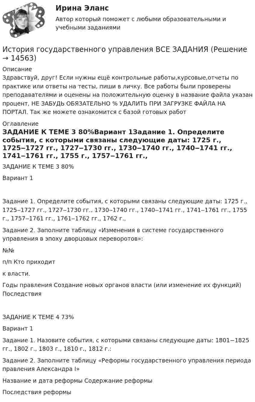      
          Описание
          Здравствуй, друг! Если нужны ещё контрольные работы,курсовые,отчеты по практике или ответы на тесты, пиши в личку. Все работы были проверены преподавателями и оценены на положительную оценку в название файла указан процент, НЕ ЗАБУДЬ ОБЯЗАТЕЛЬНО % УДАЛИТЬ ПРИ ЗАГРУЗКЕ ФАЙЛА НА ПОРТАЛ. Так же можете ознакомится с базой готовых работ  
          Оглавление
          ЗАДАНИЕ  К ТЕМЕ 3 80%Вариант 1Задание 1. Определите события, с которыми связаны следующие даты: 1725 г., 1725‒1727 гг., 1727‒1730 гг., 1730‒1740 гг., 1740‒1741 гг., 1741‒1761 гг., 1755 г., 1757‒1761 гг., 1761‒1762 гг., 1762 г.,  Задание 2. Заполните таблицу «Изменения в системе государственного управления в эпоху дворцовых переворотов»:

№№
п/п	Кто приходит 
к власти.
Годы правления	Создание новых органов власти (или изменение их функций)	Последствия
ЗАДАНИЕ  К ТЕМЕ  4 73%Вариант 1

Задание 1. Назовите события, с которыми связаны следующие даты: 1801−1825 гг., 1802 г., 1803 г., 1810 г., 1812 г.:
Задание 2. Заполните таблицу  «Реформы государственного управления периода правления Александра I»

Название и дата реформы 	Содержание реформы 
	Последствия реформы 
 
            
            
            История государственного управленияИстория государственного управления  ВСЕ ЗАДАНИЯ История государственного управления задание  к теме 3 ИСТОРИЯ ГОСУДАРСТВЕННОГО УПРАВЛЕНИЯ. ИТОГОВЫЙ ТЕСТ. СИНЕРГИЯИстория государственного управления ММУ 2023г.История государственного управления. ПКЗ. СИУ РАНХИГС.История государственного управления. Синергия. ✅ Ответы на ИТОГОВЫЙ ТЕСТ. На отлично!История государства и права России ТУСУР, Вариант 20История государства и права России ТУСУР, Вариант 3История государства и права России ТУСУР, Вариант 4История государства и права России ТУСУР, Вариант 5История государства и права России ТУСУР, Вариант 6История государства и права России ТУСУР, Вариант 7История государства и права России ТУСУР, Вариант 8