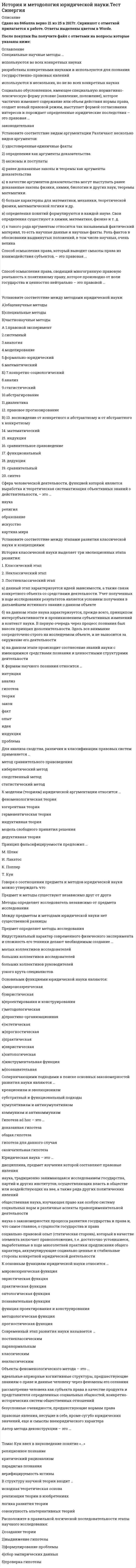    
          Описание
          Сдано на 80 баллов в 2021г. Скриншот с отметкой прилагается к работе. Ответы выделены цветом в Worde.После покупки Вы получите файл с ответами на вопросы которые указаны ниже: 
          Оглавление
          История и методология юридической науки1.Юридическая наука – это …дисциплина, предмет изучения которой составляют правовые явлениянаука, традиционно занимающаяся исследованием государства, партий и других институтов, осуществляющих власть в обществе или воздействующих на нее, а также ряда других политических явлений – (политология)общественная наука, изучающая право как особую систему социальных норм и различные аспекты правоприменительной деятельности наука о закономерностях процесса развития государства и права и, что самое главное, о сущности государства и правасоциально-правовой опыт (статическая сторона), который в качестве элемента включает правоположения, т.е. достаточно устоявшиеся, выработанные в ходе многолетней практики предписания общего характера, аккумулирующие социально ценные и стабильные стороны конкретной юридической деятельности -(юридическая практика)2.Гипотеза ad hoc – это …доказанная гипотезаобщая гипотезагипотеза для данного случаяокончательная гипотеза3.К основным функциям юридической науки относится …мировоззренческая функцияэвристическая функцияпрактическая функцияонтологическая функцияпознавательная функцияфункция проектирования и конструированияметодологическая функцияпрогностическая функция4.Способ осмысления права, сводящий многогранную правовую реальность к позитивному праву, которое производно от воли государства и ценностно нейтрально – это правовой …позитивизм5.Объекты феноменологического метода – это …идеальные априорные когнитивные структуры, предшествующие знаниям о праве и данные человеку через феномены его сознаниярассмотрение человека как субъекта права в качестве продукта и представителя определенных социальных общностей, конкретно-исторических систем общественных отношенийбезусловные очевидности, предшествующие нормам праваправовые явления, несущие в себе, кроме сугубо юридических значений, еще и смыслы внеюридического характера6.Автор метода деконструкции – это …Жак Деррида 7.Характерной чертой традиционного права является …системностьформализмсимволизмсинкретизмразличие юридических и нравственных предписаний8.К моделям (теориям) юридической аргументации относится …феноменологическая теориякогерентная теориягерменевтическая теорияиндуктивная теориямодель свободного принятия решениядедуктивная теория9.Томас Кун ввел в науковедение понятие «…»реляционное познаниекритический рационализмпарадигма познанияверифицируемость истины10.Сфера человеческой деятельности, функцией которой является выработка и теоретическая систематизация объективных знаний о действительности, – это …наукарелигияобразованиеискусствокартина мира11.Для анализа сходства, различия и классификации правовых систем применяется …метод сравнительного правоведениякибернетический методследственный методстатистический метод12.Научная коммуникация – это …система общения, состоящая из мелких фрагментов и набора правил, которые регулируют способ употребления этих фрагментов для составления высказывания, имеющего смыслсоциально обусловленный процесс передачи и восприятия информации в условиях межличностного и массового общения по различным каналам с помощью разных коммуникативных средств (коммуникация)совокупность видов профессионального общения в научном сообществе, один из главных механизмов развития науки, способов осуществления взаимодействия исследователей и экспертизы полученных результатовмощное общественное орудие, которое формирует людской поток в этнос, образующий нацию через хранение и передачу культуры, традиций, общественного самосознания данного речевого коллективаадекватное взаимопонимание двух участников коммуникативного акта, принадлежащих к разным национальным культурам13.Современный этап развития науки называется …постнеклассическимпаранормальнымклассическимнеклассическим14.Принцип фальсифицируемости предложил …М. ШликИ. ЛакатосК. ПопперТ. Кун15.К формам научного познания относится …интуицияанализгипотезатеориязаконфактопытидеяиндукцияпроблема16.Способ осмысления права, который выводит смыслы права из взаимодействия субъектов, – это правовая …интерсубъективность17.В структуру научной теории входит …исходная теоретическая основа+реализация теории в изобретенияхлогика развития теориисовокупность альтернативных теорий18.Соперничающими подходами в поиске основных закономерностей развития науки являются …креационизм и эволюционизмсубстратный и функциональный подходыкумулятивизм и антикумулятивизмкоммунизм и антикоммунизм19.Социально обусловленное, имеющее специальную нормативно-лексическую форму условие (заявление, положение), которое частично изменяет содержание или объем действия нормы права, создает новый правовой режим, выступает формой согласования интересов и порождает определенные юридические последствия – это правовая …законодательная оговорка20.Специальные научные методы …используются во всех конкретных наукахразработаны конкретными науками и используются для познания государственно-правовых явленийиспользуются в нескольких, но не во всех конкретных науках21.К основным видам теорий относится … теорияописательнаяаксиоматическая гипотетико-дедуктивнаяформализованнаяиндуктивная22. Современный этап развития науки называется: а) классическим б) неклассическим в) постнеклассическим г) паранормальным 23. Наука может рассматриваться как … (исключите неправильный ответ): а) форма обыденного мировоззрения б) определенный способ человеческой деятельности (исследование) в) проверяемая особым образом система знаний о реальности г) определенный социальный институт 24. Сфера человеческой деятельности, функцией которой является выработка и теоретическая систематизация объективных знаний о действительности; одна из форм общественного сознания это: а)картина мира б)наука в)искусство г)религия д) образование 25. Томас Кун ввел в науковедение понятие: а) верифицируемость истины б) критический рационализм в) парадигма познания г) реляционное познание 26. Соперничающими подходами в поиске основных закономерностей развития науки являются: а) коммунизм и антикоммунизм б) кумулятивизм и антикумулятивизм в) креационизм и эволюционизм г) субстратный и функциональный 27. Автором книги «Структура научных революций» является: а) Т. Кун б) Т. Гоббс в) Т. Джефферсон г) И. В. Сталин 28. Юридическая наука - это: а) социально-правовой опыт (статическая сторона), который в качестве элемента включает правоположения, т.е. такие достаточно устоявшиеся, выработанные в ходе многолетней практики предписания общего характера, аккумулирующие социально ценные и стабильные стороны конкретной юридической деятельности б) общественная наука, изучающая право как особую систему социальных норм и различные аспекты правоприменительной деятельности в) наука, традиционно занимающаяся исследованием государства, партий и других институтов, осуществляющих власть в обществе или воздействующих на нее, а также ряда других политических явлений г) наука о закономерностях процесса развития государства и права и, что самое главное, сущность государства и права д) дисциплина, предмет изучения которой составляют правовые явления 29.Основоположником позитивизма является: а)И. Кант б)О. Конт в)М. Бакунин г)П. Сорокин 30. Исследование развития научного знания является целью: а) психоанализа б) герменевтики в) постпозитивизма г) неотомизма 31. Установите соответствие между этапами развития классической науки и концепциями: История классической науки выделяет три эволюционных этапа развития: 1. Классический этап    Б2. Неклассический этап А3. Постнеклассический этап Ва) данный этап характеризуется идеей зависимости, а также связи конкретного объекта со средствами деятельности. Учет полученных в ходе исследования результатов является условием получения в дальнейшем истинного знания о данном объекте б) на данном этапе наука характеризуется, прежде всего, принципом интерсубъективности и проникновением субъективных изменений в контекст науки. В первую очередь через процесс познания был внесен принцип дополнительности. Здесь все внимание сосредоточено строго на исследуемом объекте, и не выносится за окружение его деятельности в) на данном этапе происходит соотнесение знаний науки с имеющимися средствами познания и ценностными структурами деятельности 32. Стандартная модель постановки и решения исследовательских задач - это: а) сигма б) энигма в) парадигма г) диафрагма 33. Установите соответствия классической науки и неклассической (или постклассической) науки: 1. Классическая наука а,г,д,ж2. Неклассическая наука б,в,е,за)вынесение субъекта за рамки объекта б)учет внерациональных способов познания в)признание субъектности знания и познания г)установка на рациональность д)господство динамических закономерностей е) дифференциация и интеграция (теория систем, синергетика, структурный метод) ж)четкая грань между естественными и гуманитарными науками з)моделирование (в том числе математическое) 34.Для традиционного права характерны черты: а)синкретизм б)системность в)символизм г)различие юридических и нравственных предписаний д)формализм. 35.Основными функциями юридической науки являются: а)мировоззренческая б)эвристическая в)проектирования и конструирования г)методологическая д)практико-организационная е)эстетическая ж)прогностическая з)практическая и)эвристическая к)онтологическая л)инструментальная функция м)познавательная 36. Выделите формы научного познания: а) интуиция б) проблема в) анализ г) теория д) закон е) индукция ж) факт з) идея и) гипотеза к) опыт л) принцип 37. Установите соответствие между уровнями научного познания и их функциями: 1)эмпирический уровень А2)предпосылочный уровень В3)теоретический уровень Ба)объяснение выявленных законов б)обнаружение, описание и обобщение фактов в)фиксация философско-методологических оснований 38.Методами эмпирического познания являются: а)обстрагирование и описание б)моделирование в)измерение г)наблюдение д)абстрагирование е) аналогия 39. Основными видами теории являются: а) аксиоматическая б) гипотетико-дедуктивная в) индуктивная г) описательная д) формализованная 40. Выстройте в правильной логической последовательности этапы наблюдения: 1) выбор способа наблюдения 2) проведение наблюдения 3) определение задачи 4) обработка полученных данных 5) выбор объекта 3,5,1,2,441. Подчеркните требования, предъявляемые к научной гипотезе: а) принципиальная проверяемость б) абсолютная достоверность в) простота г) эвристическая сила д) совместимости с существующим научным знанием экономический эффект 42. В структуру научной теории входят: а) исходная теоретическая основа б) логика развития теории в) альтернативные теории г) совокупность выводного знания д) реализация теории в изобретениях 43. Установите парные методы познания: анализ, исторический, индукция, диалектика, дедукция, синтез, логический, метафизика Анализ - синтез, индукция - дедукция, диалектика - метафизика, исторический - логический44. Метод научного познания, заключающийся в изучении явления в специально создаваемых и контролируемых условиях, позволяющих восстановить ход явления при повторении условий, это: а)наблюдение б)описание в)анализ г)измерение д)эксперимент 45. Установите соответствие между понятиями и их значениями: 1) метод Б2) методика А3) методология Ва) конкретизация метода, доведение его до инструкции, алгоритма, четкого описания способа существования; совокупность способов и приемов познания б) способ достижения какой-либо цели, решения конкретной задачи; совокупность приемов или операция практического или теоретического освоения (познания) действительности в) это учение о методах и процедурах научной деятельности, а также раздел общей теории познания, в особенности теории научного познания эпистемологии и философии науки; система наиболее общих принципов, положений и методов, составляющих основу той или иной науки 46. Установите правильное соответствие: 1) фактуализм Д2) эмпиризм Г3) рационализм Б4) сенсуализм В5) теоретизм Аа) научные факты определяются теорией б) основным источником познания выступает разум в) нет ничего в разуме, что не прошло бы прежде через чувства г) основа познания - опыт д) «факты - упрямая вещь» 47. Расположите в правильной логической последовательности этапы научного исследования: 1)создание теории 2)выдвижение гипотезы 3)формулирование проблемы 4)сбор эмпирических данных 5)проверка гипотезы 3,2,4,5,148.Сильными сторонами интуитивного познания являются: а)неорганизованность б)относительная свобода от стереотипов и схем в)более высокая скорость мышления г)отсутствие опоры на предшествующий опыт д)большая возможность образования ассоциаций 49. Выстройте верную логическую последовательность этапов эксперимента: 1. самоманипулирование исследуемым объектом 2. планирование эксперимента 3. интерпретация полученных результатов 4. выбор средств 2,4,1,350. Видами эксперимента являются: а) модельный б) кибернетический в) фантастический г) гуманистический д) поисковый 51. Установите соответствие между названиями методов и их описанием: 1) индукция Б2) синтез Г3) анализ А4) дедукция Ва) расчленение объекта на составляющие для раздельного их изучения б) движение мысли от частного к общему в) рассуждения от общего к частному г) мысленное или практическое объединение изучаемого объекта в целое 52. Преимуществами эксперимента над наблюдением являются: а)естественность б)воспроизводимость в)возможность вмешаться в изучаемый процесс г)неповторимость 53.К видам научного прогнозирования относятся: а)прогнозирование на фактографической основе б)прогнозирование на основе экспертной информации в)прогнозирование по взаимному расположению планет г)прогнозирование на аналогии 54.Гипотеза ad hoc - это: а)общая гипотеза б)окончательная гипотеза в)гипотеза для данного случая г)доказанная гипотеза 55. В интуитивном познании ведущая роль принадлежит: а) сознательному б) бессознательному в) логическому г) дискурсивному 56. Принцип фальсифицируемости предложил: а) И. Лакатос б) М. Шлик в) Т. Кун г) К. Поппер 57. Эксперимент как метод познания первоначально возник в: а) биологии б) гуманитарном знании в) естествознании г) математике 58. Наблюдение - это: а) метод построения научной теории б) метод эмпирического познания в) метод выдвижения гипотезы г) метод теоретического познания 59. Выделите (подчеркните) формы научного познания: Интуиция, проблема, анализ, теория, закон, индукция, факт, идея, гипотеза, опыт, принцип. проблема, факт, гипотеза, теория, закон60. Научная коммуникация это… а) социально обусловленный процесс передачи и восприятия информации в условиях межличностного и массового общения по различным каналам с помощью разных коммуникативных средств б) мощное общественное орудие, формирующее людской поток в этнос, образующий нацию через хранение и передачу культуры, традиций, общественного самосознания данного речевого коллектива в) совокупность видов профессионального общения в научном сообществе, один из главных механизмов развития науки, способа осуществления взаимодействия исследователей и экспертизы полученных результатов г) адекватное взаимопонимание двух участников коммуникативного акта, принадлежащих к разным национальным культурам д) система общения, состоящая из мелких фрагментов и набора правил, которые регулируют способ употребления этих фрагментов для составления высказывания, имеющего смысл 61. Назовите ученых входивших в состав Венского кружка. Р.Карнап. Каркая, Ф.Вайсмая, Г.Фейгль, О.Нейрат, Г.Ган, В.Крафт, Ф.Кауфман, Гѐдель, и др.62. Установите соответствие Для того чтобы сделать эту связь достаточно прозрачной, обычно выделяют следующие слои коммуникативного действия: 1) локуция Б2) иллокуция А 3) перлокуция Ва) (указание на способ интерпретации передаваемого текста). Данный слой сообщения определяется общими конвенциями, регулирующими коммуникативные процессы среди носителей некоторой данной культуры, а также особенностями локальной ситуации, в которой эти процессы осуществляются б) (предъявление определенной конфигурации знаков). В повседневном общении людей, например, под локуцией обычно понимают произнесение определенного комплекса звуков в) (эта характеристика сообщения выражает ожидания говорящего). Предъявляя окружающим соответствующий текст, инициатор общения старается выстроить его таким образом, чтобы вызвать именно ту ответную реакцию собеседников, которая позволит ему решить поставленную перед собой задачу. 63. Модели (теории) юридической аргументации: а)дедуктивная б)феноменологическая в)модель свободного принятия решения г)герменевтическая д)индуктивная е)когерентная 64. Установите соответствие видам аргументации Различают несколько видов аргументов: 1) удостоверенные единичные факты Г2) определения как аргументы доказательства В3) аксиомы и постулаты Б4) ранее доказанные законы и теоремы как аргументы доказательства Аа) в качестве аргументов доказательства могут выступать ранее доказанные законы физики, химии, биологии и других наук, теоремы математики. б) больше характерны для математики, механики, теоретической физики, математической логики и др. в) определения понятий формулируются в каждой науке. Свои определения существуют в химии, математике, физике и т. д. г) к такого рода аргументам относится так называемый фактический материал, то есть научные данные и научные факты. Роль фактов в обосновании выдвинутых положений, в том числе научных, очень велика 65. Правовая оговорка - это… Ответ: правовая оговорка - это социально обусловленное, имеющее специальную нормативно-лексическую форму условие (заявление, положение), которое частично изменяет содержание или объем действия нормы права, создает новый правовой режим, выступает формой согласования интересов и порождает определенные юридические последствия 66. Назовите автора метода деконструкции. Жак Деррида 67. Функции метода юридического познания: а) эстетическая функция б) получение юридических знаний в) защитная функция г) построение теоретической (научной) системы юридических знаний д) организационно-технологическая функция е) управленческая функция ж) общественно-преобразовательная функция 68.Выделяют такую функцию метода юридического познания, как...построение теоретической (научной) системы юридических знаний защитная функцияорганизационно-технологическая функцияэстетическая функцияуправленческая функцияполучение юридических знанийобщественно-преобразовательная функция69. Требования диалектического метода познания: а) изучать явления в неразрывной связи с другими общественными явлениями (экономикой, политикой и т.п.) б) изучать явления в развитии, конкретно - исторически; в) изучать явления в неразрывной связи с другими общественными явлениями (экономикой, политикой и т.п.); г) изучать явления в развитии, конкретно-исторически; д) законность познания. 70. Данное определение: «Система методов, набор способов и приемов исследовательской деятельности, знания о них» относится к понятию: а) концепция б) методология в) парадигма г) теория 71. Предмет и метод юридической науки соотносятся как: а) предмет определяет методы исследования б) методы определяет исследователь независимо от предмета исследования в) предмет и метод существуют независимо друг от друга г) между предметом и методом разница отсутствует 72. Понятию «специальные научные методы» соответствует определение: а) методы, которые используются во всех конкретных науках б) методы, которые используются в нескольких, но не во всех конкретных науках в) методы, которые разработаны конкретными науками и используются для познания государственно-правовых явлений 73. Для анализа сходства, различия и классификации правовых систем применяется следующий из перечисленных методов: а)статистический б)метод сравнительного правоведения в)кибернетический г)следственный 74.Установите соответствие между методами юридической науки: А)общенаучные методы Б)специальные методы В)частнонаучные методы А 1.правовой эксперимент 2.системный 3.аналогия 4.моделирование 5.формально-юридический 6.математический Б) 7.конкретно-социологический 8.анализ 9.статистический 10.абстрагирование 11.диалектика 12. правовое прогнозирование В) 13. восхождение от конкретного к абстрактному и от абстрактного к конкретному 14. математический 15. индукция 16. сравнительное правоведение 17. функциональный 18. дедукция 19. сравнительный 20. синтез А - 3, 4, 8, 10, 11, 13, 18, 20 Б - 2, 6, 7, 9, 14, 17, 19 В - 1, 5, 12, 16 75. К эмпирическим методам сбора и изучения отдельных государственно-правовых явлений относятся: а) метод познания закономерностей б) методы толкования права в) системно-структурный метод г) конкретно-социологические методы д) метод научной абстракции 76. Установите соответствие между эмпирическим методом обобщения единичных: 1) метод сравнительного правоведения В2) статистические методы А3) метод социально-правового эксперимента Ба) применяется к фактам, полученным при помощи методов анкетирования, наблюдения, анализа письменных источников, социально-психологических методов с целью выявления в них общего и устойчивого; б) в ограниченной сфере создается реальный набор государственно-правовых условий с целью изучения их приемлемости для практики и более широкого распространения; в) состоит главным образом из методик выявления фактов сходства и различия, присущих государственным и правовым системам разных стран. 77. Правовой позитивизм - это …. Правовой позитивизм - способ осмысления права, сводящий многогранную правовую реальность к позитивному праву, которое производно от воли государства и ценностно-нейтральное.78. Выделите (подчеркните) объекты феноменологического метода: а) правовые явления несут в себе, кроме сугубо юридических значений, еще и смыслы внеюридического характера б) безусловные очевидности, предшествующие нормам права в) человек как субъект права предстает в качестве продукта и представителя определенных социальных общностей, конкретно-исторических систем общественных отношений г) идеальные априорные когнитивные структуры, предшествующие знаниям о праве и данные человеку через феномены его сознания. 79. Правовая интерсубъективность - это … Правовая интерсубъективность - способ осмысления права, который выводит смыслы права из взаимодействия субъектов.80. Одним из основателей аналитической философии считают … Витгенштейн Л. 81. К преимуществам культурологической методологии необходимо отнести: а) ценность многофакторности, многообразности вне необходимости приведения многообразия к единству б) конкретность, исчерпывающая содержательность получаемого знания, позволяющая избегать абстрактных рассуждений о праве и государстве в) решающую роль опыта как способа накопления социально-целесообразной и социально-ценной деятельности и отношений г) образность (подвластность «картиночному», поверхностному, неспециализированному мышлению) и, как следствие, общедоступность д) наглядность (опредмеченность) знаний о праве и государстве е) вписанность инструментария исторической методологии во все другие методологии ж) рассчитанность на связывание ценностей с предметно-деятельными воплощениями и их внешними формами з) документально-фактическую подкрепленность выводимых исторических закономерностей, что позволяет различить их многообразие и) богатство понятийно-образного аппарата 82. Определите сущность антропологической методологии Сущность антропологической методологии заключена в…. а) установлении органичной связи между социальным и культурным измерениями государственно-правовой жизни, правообразования и правореализации б) обнаружении и характеристике идейно-мотивационного аспекта проблем теории государства и права, в обосновании органичного единства государственно-правовой жизни людей с жизнью в других общественных формах, а также в идейно-теоретическом обеспечении выхода на уровень индивидуального права (права человека) и международного права в) рефлексии правосознания о своих актах и данном в них содержании как условном осознании основ культуры, т.е. первичных интенций, определяющих значения правовой жизни, и редукции как рационального способа такого осознания г) установлении органичной связи между социальным и природным измерениями государственно-правовой жизни, права и государства как элементов среды существования человека д) том, чтобы создать стройную понятийную систему, призванную стать тождественной системе знаний о праве и государстве, сформировать догму как смысловую основу юриспруденции и практики нормирования, регуляции и суда е) совмещении универсальности с конкретностью, в способности мыслить о конкретном (явлении, процессе) в категориальном ключе 83.Говоря о соотношении предмета и методов юридической науки можно утверждать чтоПредмет и методы существуют независимо друг от другаМетоды определяет исследователь независимо от предмета исследованияМежду предметом и методами юридической науки нет существенной разницыПредмет определяет методы исследования84.Индустриальный характер современного физического эксперимента и сложность его техники делают необходимым создание ...малых коллективов исследователейбольших коллективов исследователейбольших коллективов руководителейузкого крута специалистов85.Фарадей построил, по существу, первую экспериментальную модель электромотора в ...1861   г.1821   г.1888   г.1825   г.86.Фактический экономический эффект определяется после внедрения научных разработок в производство, но не ранее, чем через ...5 летгод6 месяцев3 года87.Аннотация - это ...сжатое содержание первоисточникакраткое изложение содержания информации хзкраткое (или полнее) содержание отдельных фрагментов [разделов, глав, параграфов, страниц) информацииподробное изложение содержания информации88.Прибыль от капиталовложений в науку составляет ...10-20%50-70 %30-40 %100-200%89.Косвенные наблюдения ...играют всевозрастающую роль в современной наукеиграют всю меньшую роль в современной наукесовременной науке неизвестныотвергаются современной наукой90.На стадии стандартизации данные определенным образом ...систематизируютсявычленяютсяудаляютсявыявляются91.Характерная особенность эксперимента как специального метода эмпирического исследования заключается в том, что он ...не обеспечивает возможность активного практического воздействия на изучаемые явления и процессыобеспечивает возможность пассивного практического воздействия на изучаемые явления и процессыобеспечивает возможность активного практического воздействия на изучаемые явления и процессыобеспечивает возможность активного практического воздействия на сам эксперимент92.Конспект - это...подробное изложение содержания информациисжатое содержание первоисточникакраткое (или полное) содержание отдельных фрагментов [разделов, глав, параграфов, страниц) информациикраткое изложение содержания информации93.Разновидностью абстракции является...математический расчетактуальная 6есконечностьсоставление диаграммысоциологический опрос94.Под проблемой понимают сложную научную задачу, которая охватываетлокальную область исследования и имеет перспективное значениезначительную область исследования и имеет перспективное значениелокальную область исследования, но не имеет перспективного значениязначительную область исследования, но не имеет перспективного значения95.Как только научная проблема точно сформулирована, возникает необходимость выделить факторы, которые ...оказывают существеннее влияние на эксперимент, и факторы, которые можно не принимать во вниманиесказывают существеннее влияние на экспериментможно не принимать во вниманиене сказывают существенное влияние на эксперимент, и факторы, которые можно не принимать во внимание96.Теоретические представления всегда основываются на ...аксиомахкаких-то общих данных или фактахнезыблемых истинахкаких-то эмпирических данных или фангах97.Уровень новизны прикладных исследований и разработок коллектива характеризуют количеством ...публикаций в научных журналахправительственных наградзавершенных работ, по которым получены авторские свидетельства и патентыпремий98.Выбору тем предшествует тщательное ознакомление с ...отечественными и зарубежными источниками данной специальностизарубежными источниками данной и смежной специальностейотечественными источниками данной и смежной специальностейотечественными и зарубежными источниками данной и смежной специальностей99.В реальной практике научного исследования абстрагирование ...всегда предшествует экспериментунекогда не предшествует экспериментупроводится параллельно с экспериментоминогда предшествует эксперименту100.Обычно количество задач, подлежащих исследованию по теме одним научным работником, колеблется от ...1 до 21 ДО 33 до 85 до 10101.Есть два кардинально различных пути ведения дел в экономике -...рыночный и командно-административный пути развитияправовой и нелегальный пути развитияэкстенсивный и интенсивный пути развитиялокальный и национальный102.На каждом этапе исследования литературные источники нужно ...классифицироватьпринимать на веруподвергнуть тщательному критическому анализуизменять103.Двумя основными формами эмпирического познания являютсясоциологический опрос и наблюдениеинтервьюирование и экспериментнаблюдение и экспериментэксперимент и интуиция104.Данные, фиксируемые с помощью приборов, сами по себе еще ни о чем не говорят - они требуют определенной оценки и интерпретации, которая осуществляется...компьютеромспециальным приборомчеловекомвысшим разумом105.Процесс внедрения научного открытия состоит из... этапов2753106.На стадии выбора темы исследования ожидаемый экономический эффект может быть определен ...ошибочноориентировочночеткоэкспериментально107.За последние 40-50 лет количество новых знаний увеличилось примерно в ...4-5 раз2-3 раза10 раз100 раз108.Заключительный этап научно-исследовательских разработок (НИР) -...мониторинг качестваэкспериментполучение премии коллективомвнедрение завершенных научных исследований в производство109.Различают следующие виды экономического эффекта:...предварительный, ожидаемый и фактическийпредварительный и ожидаемыйожидаемый и фактическийнеожидаемый и фактический110.Эксперимент ... и тем более противопоставлять теориинельзя рассматривать как средствонельзя рассматривать как самоцельнельзя рассматривать как дополнениеследует рассматривать как самоцель111.Если в планировании эксперимента предусматривается только выявление существенных факторов, влияющих на процесс то такого рода экспериментычасто называют...дополнительнымифакторнымиглобальнымилокальными112.Единственный путь для достижения объективности и точности наблюдений состоит в ...усилении контроля за их результатамиотсутствии контроля за их результатамидополнении наблюдения экспериментомослаблении контроля за их результатами113.Наблюдения в науке характеризуются тем, что их результаты ...требуют определенной интерпретации, которая осуществляется с помощью экспериментатребуют определенной интерпретации, которая осуществляется с помощью некоторой теориине требуют определенной интерпретации, которая осуществляется с помощью некоторой теориитребуют определенного дополнения, которое осуществляется с помощью дополнительной аргументации114.Установите соответствие между видами аргументации и их описаниями:A ранее доказанные законы и теоремы как аргументы доказательства GB аксиомы и постулаты FC удостоверенные единичные факты E D определения как аргументы доказательства HE так называемый фактический материал F больше характерны для математики,механики, теоретической физики,математической логики и др.G законы физики, химии, биологии и других наук, теоремы математикиH существуют в химии, математике, физике и т.д.115.Структура научной теории включаетисходная теоретическая основа логика развития теории альтернативные теории совокупность выводного знания реализация теории в изобретениях 116.Понятие «ad hoc» применимо к ... гипотезедоказаннойобщейданнойокончательной117.Научная гипотеза должна быть ...абсолютно достовернойпростойэкономически эффективнойпринципиально проверяемойсовместимой с существующим научным знаниемэвристически сильной118.Установите соответствие между методами и их характеристиками:А статистический метод - DВ метод сравнительного правоведения – E С метод социально-правового эксперимента - FD применяется к фактам, полученным при помощи анкетирования, наблюдения,анализа письменных источников, социально-психологических методов сцелью выявления в них общего и устойчивогоE состоит главным образом из методик выявления фактов сходства и различия,присущих государственным и правовым системам разных стран практикуется в ограниченных условиях при создании реального набораF государственно-правовых условий с целью изучения их приемлемости для практики иболее широкого распространения 119.Основные виды теории включают ...индуктивнуюформализованнуюописательнуюаксиоматическуюгипотетико-дедуктивную120.Эмпирические методы сбора и изучения отдельных государственно-правовых явлений включают ...конкретно-социологические методыметоды толкования правасистемно-структурный методыметоды научной абстракцииметоды познания закономерностей121.Неверно, что наука может рассматриваться как ...определенный социальный институтпроверяемая особым образом система знаний о реальностиформа обыденного мировоззренияопределенный вид человеческой деятельности122.Методы эмпирического познания включаютобстрагирование и описание моделирование измерение наблюдение абстрагирование  аналогия 123.Правовой позитивизм - это ... сводящий многогранную правовую реальность к позитивному праву, которое производно от воли государства и нейтрально в своих ценностяхспособ применения праваспособ освоения праваспособ осмысления права124.Установите соответствие между понятиями и их определениями:A локуция FB перлокуция EC иллокуция D D использование высказывания для достижения определенной целиE эффект, достигаемый в результате произнесения высказывания сопределенным намерением F непосредственно произнесение высказывания с помощью языковых средств125.В состав Венского кружка входили такие ученые, как М. Шлик,...А. ПуанкареЛ. ВитгенштейнX. ХанК. ПопперК. ГёдельР. КарнапЭ. МахГ. ГельмгольцА. Эйнштейн 
            
            
            История и методология юридической науки.Тест Синергия 2021 (сборник 125 вопросов)История искусств (зачет) тест с ответами СинергияИстория искусств (экзамен) тест с ответами СинергияИстория (история России, всеобщая история) > Итоговый тест / История.ои(dor) (ответы на тест Синергия / МТИ / МосАП)История (история России, всеобщая история). Ответы на тест на 87 баллов в 2022г. Синергия.История (история России, всеобщая история). Ответы на тест на 87 баллов в 2022г. Синергия. ДОПОЛНЕНО!  История (итоговый тест)История (ДОУА) 1,00 из 1,20 (83%)История (ДОУА) 2,10 из 2,80 (75%)История (ДОУА) 3,00 из 5,00 (60%)История (ДОУА) 7 из 9История и методология науки (тест с ответами Синергия)История и методология юридической науки.Росдистант ТГУИстория и методология юридической науки СИНЕРГИЯ.Тест 2021г.Ответы