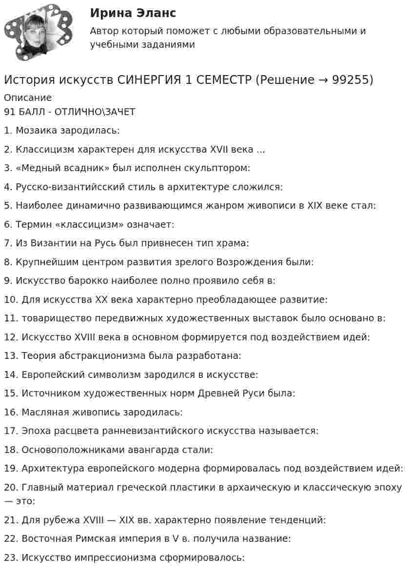     
            Описание
            91 БАЛЛ - ОТЛИЧНО\ЗАЧЕТ 1. Мозаика зародилась:2. Классицизм характерен для искусства XVII века ...3. «Медный всадник» был исполнен скульптором:4. Русско-византийсский стиль в архитектуре сложился:5. Наиболее динамично развивающимся жанром живописи в XIX веке стал:6. Термин «классицизм» означает:7. Из Византии на Русь был привнесен тип храма:8. Крупнейшим центром развития зрелого Возрождения были:9. Искусство барокко наиболее полно проявило себя в:10. Для искусства XX века характерно преобладающее развитие:11. товарищество передвижных художественных выставок было основано в:12. Искусство XVIII века в основном формируется под воздействием идей:13. Теория абстракционизма была разработана:14. Европейский символизм зародился в искусстве:15. Источником художественных норм Древней Руси была:16. Масляная живопись зародилась:17. Эпоха расцвета ранневизантийского искусства называется:18. Основоположниками авангарда стали:19. Архитектура европейского модерна формировалась под воздействием идей:20. Главный материал греческой пластики в архаическую и классическую эпоху — это:21. Для рубежа XVIII — XIX вв. характерно появление тенденций:22. Восточная Римская империя в V в. получила название:23. Искусство импрессионизма сформировалось:   
            
            
            История искусств Ответы на тест Синергия МОИ МТИИстория искусств СИНЕРГИЯ 1 СЕМЕСТРИстория искусств. Синергия. Ответы на ИТОГОВЫЙ ТЕСТ. На отлично!История исторической науки Задания 1-4История (история России, всеобщая история)История (история России, всеобщая история)История (история России, всеобщая история)История и методология юридической науки . Вариант 7. НГУЭУИстория и методология юридической науки - ответы на тест СинергияИстория. Индивидуальный проект (ДО, СпДО, ПНК, КП, ПДО)История. Индивидуальный проект (ДО, СПДО, ПНК, КП, ПДО)История. Индивидуальный проект. Семестр 2 НСПК История искусств 1/2 ММУ 2023г. Практическая работа✅ История искусств 65 вопросов СИНЕРГИЯ МТИ 2022