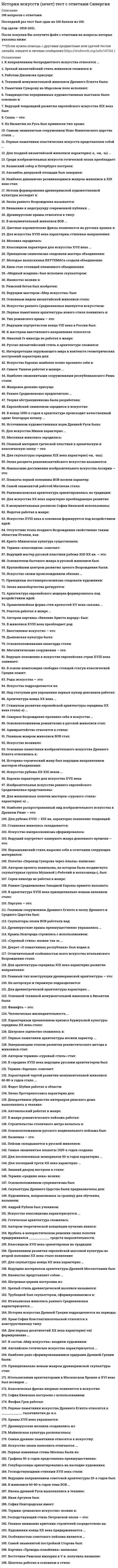     
          Описание
          63 вопроса с ответами.Последний раз тест был сдан на 90 баллов из 100 (оценка Отлично )﻿ОБЯЗАТЕЛЬНО перед покупкой запустите тест и сверьте вопросы!Год сдачи -2018-2021.После покупки Вы получите файл с ответами на вопросы которые указаны ниже:***(Если нужна помощь с другими предметами или сдачей тестов онлайн, пишите в личные сообщения   ) 
          Оглавление
          1. Культуру II тысячелетия до н.э. в Греции обычно называют … ахейскойафинской элладской крито-микенской2. «Ночь на Днепре», «Березовая роща» – картины … Алексея Саврасова Архипа Куинджи Василия Поленова Ивана Шишкина3. Микролиты – это … окаменелые раковины маленькие каменные орудия разных форм камни, используемые в древности в качестве метательного оружия раздробленные ископаемые кости4. Золотым веком иконописи называют … XVII в. XVI в. XV в. XIV в.5. Автор скульптуры «Медного всадника» – … Этьен Морис Фальконе Иван Мартос Марк Антокольский Федот Шубин6. Неверно, что в число функций искусства входит … познавательная прогностическая воспитательная производительная7. Картина Клода Моне «Впечатление. Восходящее солнце» дала название такому направлению в европейском искусстве, как … экспрессионизм импрессионизм сюрреализм абстракционизм8. Оружием египетских военачальников были … луки и кинжалы копья и длинные ножи дротики и булавы пращи и серпы9. Эпоху Возрождения характеризовал союз искусства и … войны науки религии техники10. Мегарон – это … помещение с очагом во дворце изображение божества жертвенная плита у входа в храм маска для погребения11. Торевтика - это...изготовление художественных изделий из золота, серебра, бронзы и других металловтехника написания икондекоративный элемент византийской церквитехника закаливания оружия12. В центре пирамиды располагали ...Святилищесклеп с саркофагомвентиляционный каналбольшую галерею13. К пластическим видам искусства относится ...ТанецМузыкаПоэзияАрхитектура14. Андрей Матвеев и Иван Никитин наиболее известны своими работами в жанре ...НатюрмортаПейзажаисторической живописипортрета15. Погрудное изображение модели, где все внимание художника сосредоточено на лице портретируемого, - это ... портретПарадныйКамерныйРетроспективныйИсторический16. Неверно, что храмы Киевской Руси изнутри украшались ...ИконописьюМозаикойФрескамиБарельефами17. Изначально в качестве материала для скульптуры майя использовали ...ДеревеИзвестнякГлинуСерпентин18. Для искусства XVII в. характерно формирование двух крупных общеевропейских стилей:...классицизма и бароккоклассицизма и эклектикибарокко и рококорококо и готики19. Культура Ифе получила большую известность благодаря обнаруженным там ...деревянным идоламзолотым маскамбронзовым и терракотовым фигурамкаменным алтарям20. Эмакимоно и какэмоно - это ...ритуалы приветствия и прощаниярелигиозные ритуалыэлементы одеждыкартины в форме свитков21. Резиденция верховного правителя Крита в древности -...КноссМалияФестГортина22. Иван Вишняков - крупнейший представитель ... в живописиРококовРомантизмаСентиментализмаБарокко23. Клод Дебюсси - французский композитор, представитель такого музыкального направления, как...ИмпрессионизмНеоклассицизмМинимализмЭкспрессионизм24. До X в. в Киевской Руси преобладали традиции ... зодчестваГлиняногоКирпичноеКаменногоДеревянного25. Индийская ступа - это ...погребальный буддийский памятникпосудахрамчан для стирки26. Основоположник символизма, предвосхитивший характерные черты декадентского искусства-… ГофманБодлер Гете Гейме27. Египетские пирамиды выполняли задачигробниц сельскохозяйственных построек  храмов домов28. Мирон, Фидий и Поликлет были ...ФилософамиАрхитекторамиСкульпторамиВоинами29. Особенностью многих африканских статуэток являетсянепропорционально большая голова по отношению к телушарнирностьутонченная росписьреалистичность30. Смольный собор в Санкт-Петербурге возведен по проекту...Л.БерниниП.А. ТрезиниД.В. УхтомскогоВ.В. Растрепли31. Колт- это ...*элемент мужского костюма, ремень, на который крепился кинжал один из видов валюты, бронзовая монета *разновидность оружия вятичей, короткий узкий кинжал с украшенным узорами клинком*парная полая золотая или серебряная подвеска, которая крепилась цепочками или лентами к головному убору32. Донжон - это ...музыкальный инструментэлемент рыцарских доспеховорудие пытоквысокая башня в центре замка33. Начиная с X в. культурными центрами средневековой Европы становятся… Библиотекирыцарские замкимонастыри34. С христианством на Русь пришла ... форма храма - типичная для греко-восточных православных странРотондоваязальная шатровая крестово-купольмая35. Публикация романа французского писателя Жюля Верна «С Земли на Луну» ознаменовала рожден нового жанра художественной литературы - ...философского романанаучной фантастики магического реализмадокументальной прозы36. Терма у древних римлян – это … теплая комната в доме баня теплая одежда музыкальный инструмент37. Две основные разновидности скульптуры: … статуэтка и монумент статуя и бюст круглая скульптура и рельеф статуя и группа статуй38. Народная скульптура Африки может быть разделена на две большие группы: собственно скульптура и … барельефы маскиконтррельефы статуэтки39. Компенсаторная функция искусства заключается в … *выражении в художественной форме определенных чувств и представлений *формировании эстетических вкусов *воздействии на людей через эстетический идеал и наделении их художественно осмысленным опытом *благотворном влиянии на психику человека, позволяющем выжить в тяжелых ситуациях40. Древнейшей уцелевшей русской иконой считается … Боголюбская икона Богоматери Святой Георгий (икона Успенского собора Московского Кремля) Апостолы Петр и Павел (икона Софийского собора в Новгороде) Владимирская икона Божией Матери41. Ведущее искусство в эпоху готики – это … архитектура скульптура музыка живопись42. Менгиры и глиняные статуэтки появились в эпоху … палеолита мезолита энеолитанеолита43. «Троица», или «Гостеприимство Авраама», – это икона … Андрея Рублева Феофана Грека Дионисия Симона Ушакова44. Два основных вида живописных произведений на Руси до XV в. – это … панно и декупаж икона и витраж мозаика и фреска роспись и батик45. Своеобразие монгольской архитектуры было обусловлено в первую очередь … кочевым образом жизни климатическими особенностями религиозными убеждениями влиянием соседних культур46. Систему абсолютного идеализма создал … Виктор Гюго Георг Гегель Иммануил Кант Дени Дидро47. Мифический предок у североамериканских индейцев, чаще всего животное или растение – это … фетиш амулет тотем Богиня-Мать48. Святилища богов ками были … внутри богато обставлены почти пустыми оформлены статуями оборудованы алтарями49. В системе росписи византийского храма место на куполе отводилось изображению … Христа Пантократора рая и ада Девы Марии Ангелов50. Архитектор Петропавловского собора – … Карло Бартоломео Растрелли Иван Зарудный Александр Кокбринов Доменико Трезини51. Франсуа Буше – французский … ювелир архитектор композитор живописец52. Наиболее известными памятниками инков были … Храм надписей и Пирамида Луны Храм Солнца и Врата Солнца Пирамида Кецалькоатля и Храм Утренней звезды Храм ягуаров и Храм воинов53. Теодор Жерико – представитель … модерна маньеризмаклассицизма романтизма54. Аристотель Фиораванти в 1475–1479 гг. построил … церковь Покрова на Нерли Софию Киевскую Успенский собор в Кремле Юрьев монастырь55. Римским скульпторам было свойственно … четко копировать оригинал приукрашать оригинал стремиться к схематичностисоздавать однотипные образы56. Индийские пещерные храмы и кельи для отшельников, высеченные в скале, – …57. В качестве храмов у ацтеков использовались …открытые галерея с колоннами круглые башни четырехгранные пирамиды продолговатые четырехугольные здания58. В период расцвета государств Тан и Сун основной темой китайской живописи становится …пейзаж религиозная живопись батальная живопись портрет59. В древности фетишем можно было сделать …только изделия из драгоценных материалов любой случайно выбранный предмет только специально изготовленный идол только животное60. Гедонистическая функция искусства заключается в ... доставлении людям удовольствия оздоровительном влиянии на психику человека выражении через искусство чувств и эмоции формировании эстетических вкусов 61. Публикация романа французского писателя Жюля Верна «С Земли на Луну» ознаменовала рожден нового жанра художественной литературы - ... философского романа научной фантастики магического реализма документальной прозы62. Идейное течение в XIX в., которое ставило на первое место принцип равноправия и суверенитета народа, - это... социализм либерализм консерватизм демократизм63. Фитолатрия - это ... промысловые культ культ предков культ растений аграрный культ 
            
            
            История искусств (экзамен) тест с ответами СинергияИстория (история России, всеобщая история) > Итоговый тест / История.ои(dor) (ответы на тест Синергия / МТИ / МосАП)История (история России, всеобщая история). Ответы на тест на 87 баллов в 2022г. Синергия.История (история России, всеобщая история). Ответы на тест на 87 баллов в 2022г. Синергия. ДОПОЛНЕНО!  История (итоговый тест)История Комплексное заданиеИстория комплексное задание итоговый тестИстория (ДОУА) 3,00 из 5,00 (60%)История (ДОУА) 7 из 9История и методология науки (тест с ответами Синергия)История и методология юридической науки.Росдистант ТГУИстория и методология юридической науки СИНЕРГИЯ.Тест 2021г.ОтветыИстория и методология юридической науки.Тест СинергияИстория и методология юридической науки.Тест Синергия 2021 (сборник 125 вопросов)