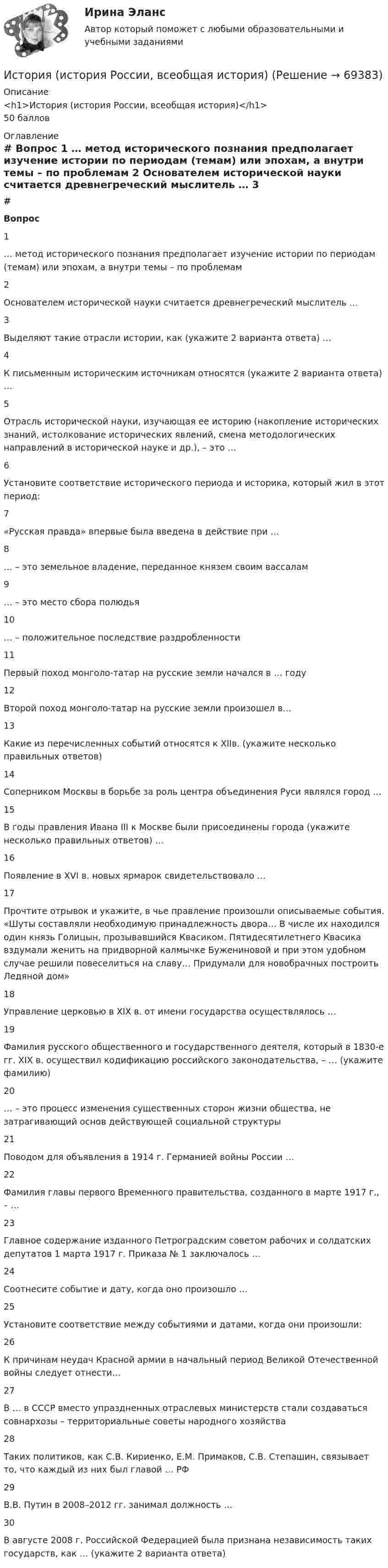      
            Описание
            <h1>История (история России, всеобщая история)</h1>50 баллов 
            Оглавление
             # Вопрос    1 … метод исторического познания предполагает изучение истории по периодам (темам) или эпохам, а внутри темы – по проблемам   2 Основателем исторической науки считается древнегреческий мыслитель …   3 Выделяют такие отрасли истории, как (укажите 2 варианта ответа) …   4 К письменным историческим источникам относятся (укажите 2 варианта ответа) …   5 Отрасль исторической науки, изучающая ее историю (накопление исторических знаний, истолкование исторических явлений, смена методологических направлений в исторической науке и др.), – это …   6 Установите соответствие исторического периода и историка, который жил в этот период:   7 «Русская правда» впервые была введена в действие при …   8 … – это земельное владение, переданное князем своим вассалам   9 … – это место сбора полюдья   10 … – положительное последствие раздробленности   11 Первый поход монголо-татар на русские земли начался в … году   12 Второй поход монголо-татар на русские земли произошел в…   13 Какие из перечисленных событий относятся к XIIв. (укажите несколько правильных ответов)   14 Соперником Москвы в борьбе за роль центра объединения Руси являлся город …   15 В годы правления Ивана III к Москве были присоединены города (укажите несколько правильных ответов) …   16 Появление в XVI в. новых ярмарок свидетельствовало …   17 Прочтите отрывок и укажите, в чье правление произошли описываемые события. «Шуты составляли необходимую принадлежность двора… В числе их находился один князь Голицын, прозывавшийся Квасиком. Пятидесятилетнего Квасика вздумали женить на придворной калмычке Бужениновой и при этом удобном случае решили повеселиться на славу… Придумали для новобрачных построить Ледяной дом»   18 Управление церковью в XIX в. от имени государства осуществлялось …   19 Фамилия русского общественного и государственного деятеля, который в 1830-е гг. XIX в. осуществил кодификацию российского законодательства, – … (укажите фамилию)   20 … – это процесс изменения существенных сторон жизни общества, не затрагивающий основ действующей социальной структуры   21 Поводом для объявления в 1914 г. Германией войны России …   22 Фамилия главы первого Временного правительства, созданного в марте 1917 г., – …   23 Главное содержание изданного Петроградским советом рабочих и солдатских депутатов 1 марта 1917 г. Приказа № 1 заключалось …   24 Соотнесите событие и дату, когда оно произошло …   25 Установите соответствие между событиями и датами, когда они произошли:   26 К причинам неудач Красной армии в начальный период Великой Отечественной войны следует отнести…   27 В … в СССР вместо упраздненных отраслевых министерств стали создаваться совнархозы – территориальные советы народного хозяйства   28 Таких политиков, как С.В. Кириенко, Е.М. Примаков, С.В. Степашин, связывает то, что каждый из них был главой … РФ   29 В.В. Путин в 2008–2012 гг. занимал должность …   30 В августе 2008 г. Российской Федерацией была признана независимость таких государств, как … (укажите 2 варианта ответа)   
            
            
            История (история России, всеобщая история)История (история России, всеобщая история)История (история России, всеобщая история)ИСТОРИЯ (ИСТОРИЯ РОССИИ, ВСЕОБЩАЯ ИСТОРИЯ)ИСТОРИЯ (ИСТОРИЯ РОССИИ, ВСЕОБЩАЯ ИСТОРИЯ) ИСТОРИЯ (ИСТОРИЯ РОССИИ, ВСЕОБЩАЯ ИСТОРИЯ) 10 тестИСТОРИЯ (ИСТОРИЯ РОССИИ, ВСЕОБЩАЯ ИСТОРИЯ) 11 тестИстория искусств СИНЕРГИЯ 1 СЕМЕСТРИстория искусств. Синергия. Ответы на ИТОГОВЫЙ ТЕСТ. На отлично!История исторической науки Задания 1-4История (история России, всеобщая история)История (история России, всеобщая история)История (история России, всеобщая история)История (история России, всеобщая история)