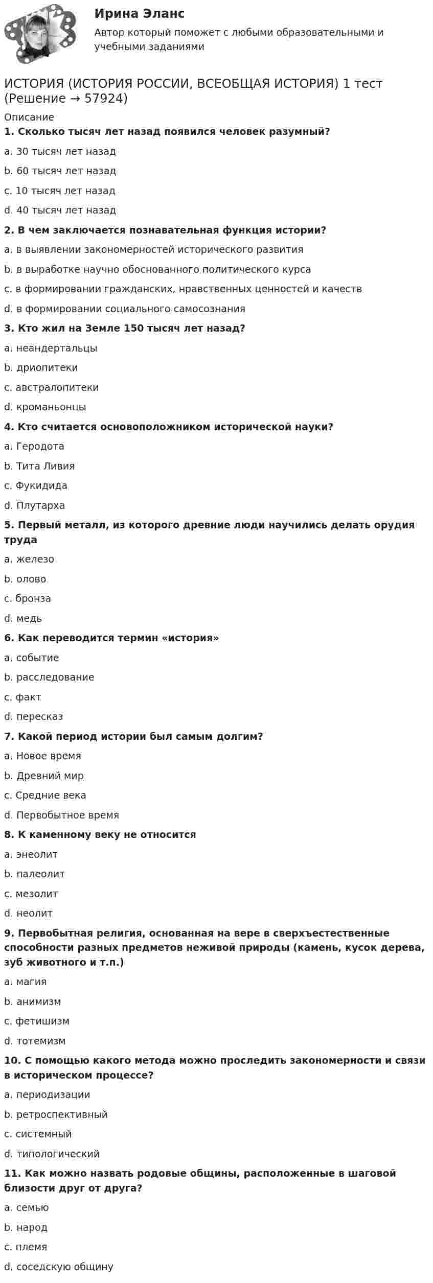      
            Описание
             1. Сколько тысяч лет назад появился человек разумный?	a. 30 тысяч лет назад	b. 60 тысяч лет назад	c. 10 тысяч лет назад	d. 40 тысяч лет назад 2. В чем заключается познавательная функция истории?	a. в выявлении закономерностей исторического развития	b. в выработке научно обоснованного политического курса	c. в формировании гражданских, нравственных ценностей и качеств	d. в формировании социального самосознания 3. Кто жил на Земле 150 тысяч лет назад?	a. неандертальцы	b. дриопитеки	c. австралопитеки	d. кроманьонцы 4. Кто считается основоположником исторической науки?	a. Геродота	b. Тита Ливия	c. Фукидида	d. Плутарха 5. Первый металл, из которого древние люди научились делать орудия труда	a. железо	b. олово	c. бронза	d. медь 6. Как переводится термин «история»	a. событие	b. расследование	c. факт	d. пересказ 7. Какой период истории был самым долгим?	a. Новое время	b. Древний мир	c. Средние века	d. Первобытное время 8. К каменному веку не относится	a. энеолит	b. палеолит	c. мезолит	d. неолит 9. Первобытная религия, основанная на вере в сверхъестественные способности разных предметов неживой природы (камень, кусок дерева, зуб животного и т.п.)	a. магия	b. анимизм	c. фетишизм	d. тотемизм 10. С помощью какого метода можно проследить закономерности и связи в историческом процессе?	a. периодизации	b. ретроспективный	c. системный	d. типологический 11. Как можно назвать родовые общины, расположенные в шаговой близости друг от друга?	a. семью	b. народ	c. племя	d. соседскую общину   
            
            
            ИСТОРИЯ (ИСТОРИЯ РОССИИ, ВСЕОБЩАЯ ИСТОРИЯ) 19 тестИСТОРИЯ (ИСТОРИЯ РОССИИ, ВСЕОБЩАЯ ИСТОРИЯ) 1 тестИстория (история России, всеобщая история) (2023г.) тест с ответами СинергияИСТОРИЯ (ИСТОРИЯ РОССИИ, ВСЕОБЩАЯ ИСТОРИЯ) 20 тестИСТОРИЯ (ИСТОРИЯ РОССИИ, ВСЕОБЩАЯ ИСТОРИЯ) 21 тестИСТОРИЯ (ИСТОРИЯ РОССИИ, ВСЕОБЩАЯ ИСТОРИЯ) 22 тестИСТОРИЯ (ИСТОРИЯ РОССИИ, ВСЕОБЩАЯ ИСТОРИЯ) 23 тестИСТОРИЯ (ИСТОРИЯ РОССИИ, ВСЕОБЩАЯ ИСТОРИЯ) 11 тестИСТОРИЯ (ИСТОРИЯ РОССИИ, ВСЕОБЩАЯ ИСТОРИЯ) 12 тестИСТОРИЯ (ИСТОРИЯ РОССИИ, ВСЕОБЩАЯ ИСТОРИЯ) 13 тестИСТОРИЯ (ИСТОРИЯ РОССИИ, ВСЕОБЩАЯ ИСТОРИЯ) 14 тестИСТОРИЯ (ИСТОРИЯ РОССИИ, ВСЕОБЩАЯ ИСТОРИЯ) 15 тестИСТОРИЯ (ИСТОРИЯ РОССИИ, ВСЕОБЩАЯ ИСТОРИЯ) 16 тестИСТОРИЯ (ИСТОРИЯ РОССИИ, ВСЕОБЩАЯ ИСТОРИЯ) 17 тест