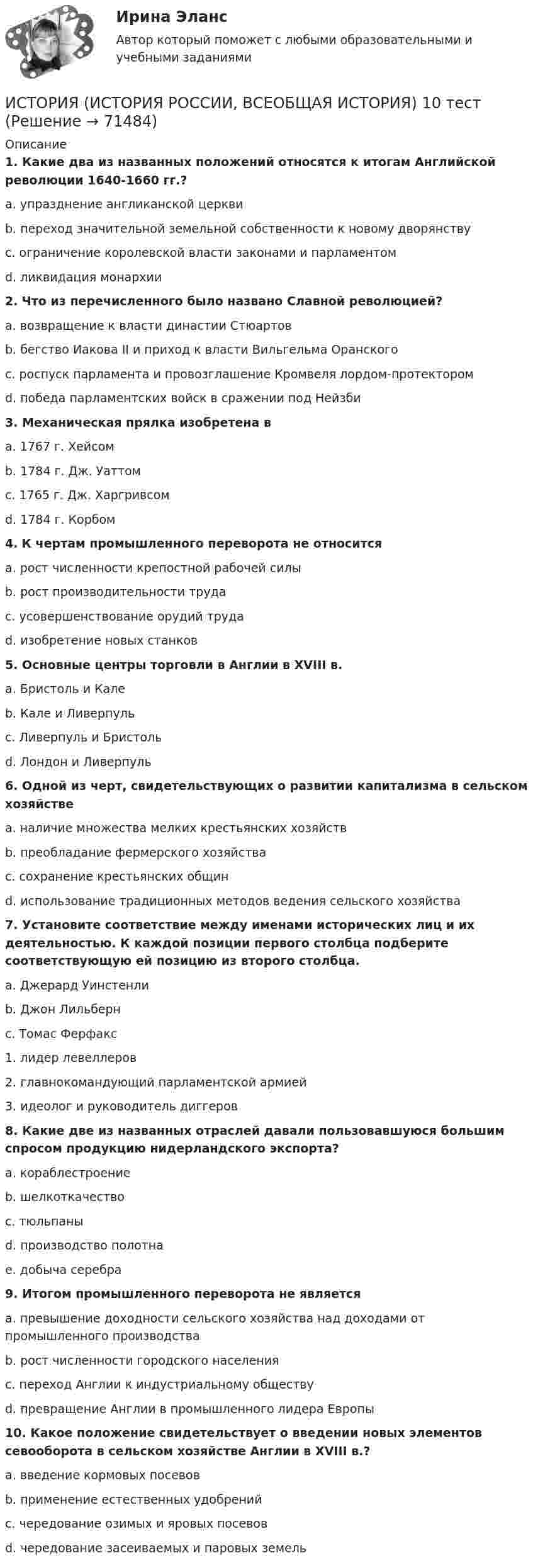      
            Описание
             1. Какие два из названных положений относятся к итогам Английской революции 1640-1660 гг.?	a. упразднение англиканской церкви	b. переход значительной земельной собственности к новому дворянству	c. ограничение королевской власти законами и парламентом	d. ликвидация монархии 2. Что из перечисленного было названо Славной революцией?	a. возвращение к власти династии Стюартов	b. бегство Иакова II и приход к власти Вильгельма Оранского	c. роспуск парламента и провозглашение Кромвеля лордом-протектором	d. победа парламентских войск в сражении под Нейзби 3. Механическая прялка изобретена в	a. 1767 г. Хейсом	b. 1784 г. Дж. Уаттом	c. 1765 г. Дж. Харгривсом	d. 1784 г. Корбом 4. К чертам промышленного переворота не относится	a. рост численности крепостной рабочей силы	b. рост производительности труда	c. усовершенствование орудий труда	d. изобретение новых станков 5. Основные центры торговли в Англии в XVIII в.	a. Бристоль и Кале	b. Кале и Ливерпуль	c. Ливерпуль и Бристоль	d. Лондон и Ливерпуль 6. Одной из черт, свидетельствующих о развитии капитализма в сельском хозяйстве	a. наличие множества мелких крестьянских хозяйств	b. преобладание фермерского хозяйства	c. сохранение крестьянских общин	d. использование традиционных методов ведения сельского хозяйства 7. Установите соответствие между именами исторических лиц и их деятельностью. К каждой позиции первого столбца подберите соответствующую ей позицию из второго столбца.	a. Джерард Уинстенли	b. Джон Лильберн	c. Томас Ферфакс	1. лидер левеллеров	2. главнокомандующий парламентской армией 	3. идеолог и руководитель диггеров 8. Какие две из названных отраслей давали пользовавшуюся большим спросом продукцию нидерландского экспорта?	a. кораблестроение	b. шелкоткачество	c. тюльпаны	d. производство полотна	e. добыча серебра 9. Итогом промышленного переворота не является	a. превышение доходности сельского хозяйства над доходами от промышленного производства	b. рост численности городского населения	c. переход Англии к индустриальному обществу	d. превращение Англии в промышленного лидера Европы 10. Какое положение свидетельствует о введении новых элементов севооборота в сельском хозяйстве Англии в XVIII в.?	a. введение кормовых посевов	b. применение естественных удобрений	c. чередование озимых и яровых посевов    d. чередование засеиваемых и паровых земель   
            
            
            ИСТОРИЯ (ИСТОРИЯ РОССИИ, ВСЕОБЩАЯ ИСТОРИЯ) ИСТОРИЯ (ИСТОРИЯ РОССИИ, ВСЕОБЩАЯ ИСТОРИЯ) 10 тестИСТОРИЯ (ИСТОРИЯ РОССИИ, ВСЕОБЩАЯ ИСТОРИЯ) 11 тестИСТОРИЯ (ИСТОРИЯ РОССИИ, ВСЕОБЩАЯ ИСТОРИЯ) 12 тестИСТОРИЯ (ИСТОРИЯ РОССИИ, ВСЕОБЩАЯ ИСТОРИЯ) 13 тестИСТОРИЯ (ИСТОРИЯ РОССИИ, ВСЕОБЩАЯ ИСТОРИЯ) 14 тестИСТОРИЯ (ИСТОРИЯ РОССИИ, ВСЕОБЩАЯ ИСТОРИЯ) 15 тестИстория (история России, всеобщая история)История (история России, всеобщая история)История (история России, всеобщая история)История (история России, всеобщая история)История (история России, всеобщая история)История (история России, всеобщая история)История (история России, всеобщая история)