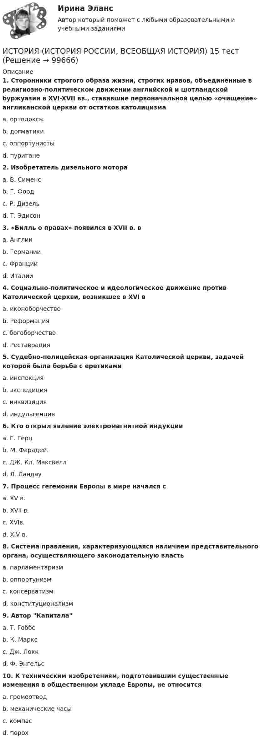     
            Описание
             1. Сторонники строгого образа жизни, строгих нравов, объединенные в религиозно-политическом движении английской и шотландской буржуазии в XVI-XVII вв., ставившие первоначальной целью «очищение» англиканской церкви от остатков католицизма	a. ортодоксы	b. догматики	c. оппортунисты	d. пуритане 2. Изобретатель дизельного мотора	a. В. Сименс	b. Г. Форд	c. Р. Дизель	d. Т. Эдисон 3. «Билль о правах» появился в XVII в. в	a. Англии	b. Германии	c. Франции	d. Италии 4. Социально-политическое и идеологическое движение против Католической церкви, возникшее в XVI в	a. иконоборчество	b. Реформация	c. богоборчество	d. Реставрация 5. Судебно-полицейская организация Католической церкви, задачей которой была борьба с еретиками	a. инспекция	b. экспедиция	c. инквизиция	d. индульгенция 6. Кто открыл явление электромагнитной индукции	a. Г. Герц	b. М. Фарадей.	c. ДЖ. Кл. Максвелл	d. Л. Ландау 7. Процесс гегемонии Европы в мире начался с	a. XV в.	b. XVII в.	c. XVIв.	d. XIV в. 8. Система правления, характеризующаяся наличием представительного органа, осуществляющего законодательную власть	a. парламентаризм	b. оппортунизм	c. консерватизм	d. конституционализм 9. Автор Капитала	a. Т. Гоббс	b. К. Маркс	c. Дж. Локк	d. Ф. Энгельс 10. К техническим изобретениям, подготовившим существенные изменения в общественном укладе Европы, не относится	a. громоотвод	b. механические часы	c. компас	d. порох   
            
            
            ИСТОРИЯ (ИСТОРИЯ РОССИИ, ВСЕОБЩАЯ ИСТОРИЯ) 14 тестИСТОРИЯ (ИСТОРИЯ РОССИИ, ВСЕОБЩАЯ ИСТОРИЯ) 15 тестИСТОРИЯ (ИСТОРИЯ РОССИИ, ВСЕОБЩАЯ ИСТОРИЯ) 16 тестИСТОРИЯ (ИСТОРИЯ РОССИИ, ВСЕОБЩАЯ ИСТОРИЯ) 17 тестИСТОРИЯ (ИСТОРИЯ РОССИИ, ВСЕОБЩАЯ ИСТОРИЯ) 18 тестИСТОРИЯ (ИСТОРИЯ РОССИИ, ВСЕОБЩАЯ ИСТОРИЯ) 19 тестИСТОРИЯ (ИСТОРИЯ РОССИИ, ВСЕОБЩАЯ ИСТОРИЯ) 1 тестИстория (история России, всеобщая история)История (история России, всеобщая история)ИСТОРИЯ (ИСТОРИЯ РОССИИ, ВСЕОБЩАЯ ИСТОРИЯ)ИСТОРИЯ (ИСТОРИЯ РОССИИ, ВСЕОБЩАЯ ИСТОРИЯ) ИСТОРИЯ (ИСТОРИЯ РОССИИ, ВСЕОБЩАЯ ИСТОРИЯ) 10 тестИСТОРИЯ (ИСТОРИЯ РОССИИ, ВСЕОБЩАЯ ИСТОРИЯ) 11 тестИСТОРИЯ (ИСТОРИЯ РОССИИ, ВСЕОБЩАЯ ИСТОРИЯ) 12 тест