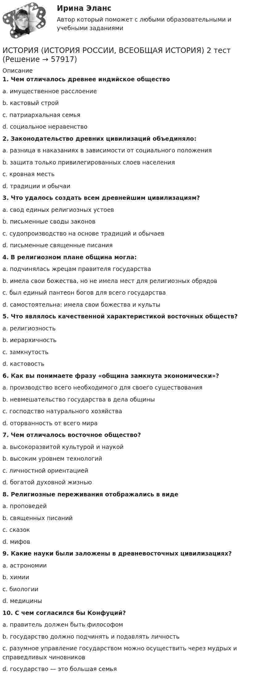      
            Описание
             1. Чем отличалось древнее индийское общество	a. имущественное расслоение	b. кастовый строй	c. патриархальная семья	d. социальное неравенство 2. Законодательство древних цивилизаций объединяло:	a. разница в наказаниях в зависимости от социального положения	b. защита только привилегированных слоев населения	c. кровная месть	d. традиции и обычаи 3. Что удалось создать всем древнейшим цивилизациям?	a. свод единых религиозных устоев	b. письменные своды законов	c. судопроизводство на основе традиций и обычаев	d. письменные священные писания 4. В религиозном плане община могла:	a. подчинялась жрецам правителя государства	b. имела свои божества, но не имела мест для религиозных обрядов	c. был единый пантеон богов для всего государства	d. самостоятельна: имела свои божества и культы 5. Что являлось качественной характеристикой восточных обществ?	a. религиозность	b. иерархичность	c. замкнутость	d. кастовость 6. Как вы понимаете фразу «община замкнута экономически»?	a. производство всего необходимого для своего существования	b. невмешательство государства в дела общины	c. господство натурального хозяйства	d. оторванность от всего мира 7. Чем отличалось восточное общество?	a. высокоразвитой культурой и наукой	b. высоким уровнем технологий	c. личностной ориентацией	d. богатой духовной жизнью 8. Религиозные переживания отображались в виде	a. проповедей	b. священных писаний	c. сказок	d. мифов 9. Какие науки были заложены в древневосточных цивилизациях?	a. астрономии	b. химии	c. биологии	d. медицины 10. С чем согласился бы Конфуций?	a. правитель должен быть философом	b. государство должно подчинять и подавлять личность	c. разумное управление государством можно осуществить через мудрых и справедливых чиновников	d. государство — это большая семья   
            
            
            ИСТОРИЯ (ИСТОРИЯ РОССИИ, ВСЕОБЩАЯ ИСТОРИЯ) 29 тестИСТОРИЯ (ИСТОРИЯ РОССИИ, ВСЕОБЩАЯ ИСТОРИЯ) 2 тестИСТОРИЯ (ИСТОРИЯ РОССИИ, ВСЕОБЩАЯ ИСТОРИЯ) 30 тестИСТОРИЯ (ИСТОРИЯ РОССИИ, ВСЕОБЩАЯ ИСТОРИЯ) 31 тестИСТОРИЯ (ИСТОРИЯ РОССИИ, ВСЕОБЩАЯ ИСТОРИЯ) 32 тестИСТОРИЯ (ИСТОРИЯ РОССИИ, ВСЕОБЩАЯ ИСТОРИЯ) 3 тестИСТОРИЯ (ИСТОРИЯ РОССИИ, ВСЕОБЩАЯ ИСТОРИЯ) 4 тестИСТОРИЯ (ИСТОРИЯ РОССИИ, ВСЕОБЩАЯ ИСТОРИЯ) 21 тестИСТОРИЯ (ИСТОРИЯ РОССИИ, ВСЕОБЩАЯ ИСТОРИЯ) 22 тестИСТОРИЯ (ИСТОРИЯ РОССИИ, ВСЕОБЩАЯ ИСТОРИЯ) 23 тестИСТОРИЯ (ИСТОРИЯ РОССИИ, ВСЕОБЩАЯ ИСТОРИЯ) 24 тестИСТОРИЯ (ИСТОРИЯ РОССИИ, ВСЕОБЩАЯ ИСТОРИЯ) 25 тестИСТОРИЯ (ИСТОРИЯ РОССИИ, ВСЕОБЩАЯ ИСТОРИЯ) 26 тестИСТОРИЯ (ИСТОРИЯ РОССИИ, ВСЕОБЩАЯ ИСТОРИЯ) 27 тест