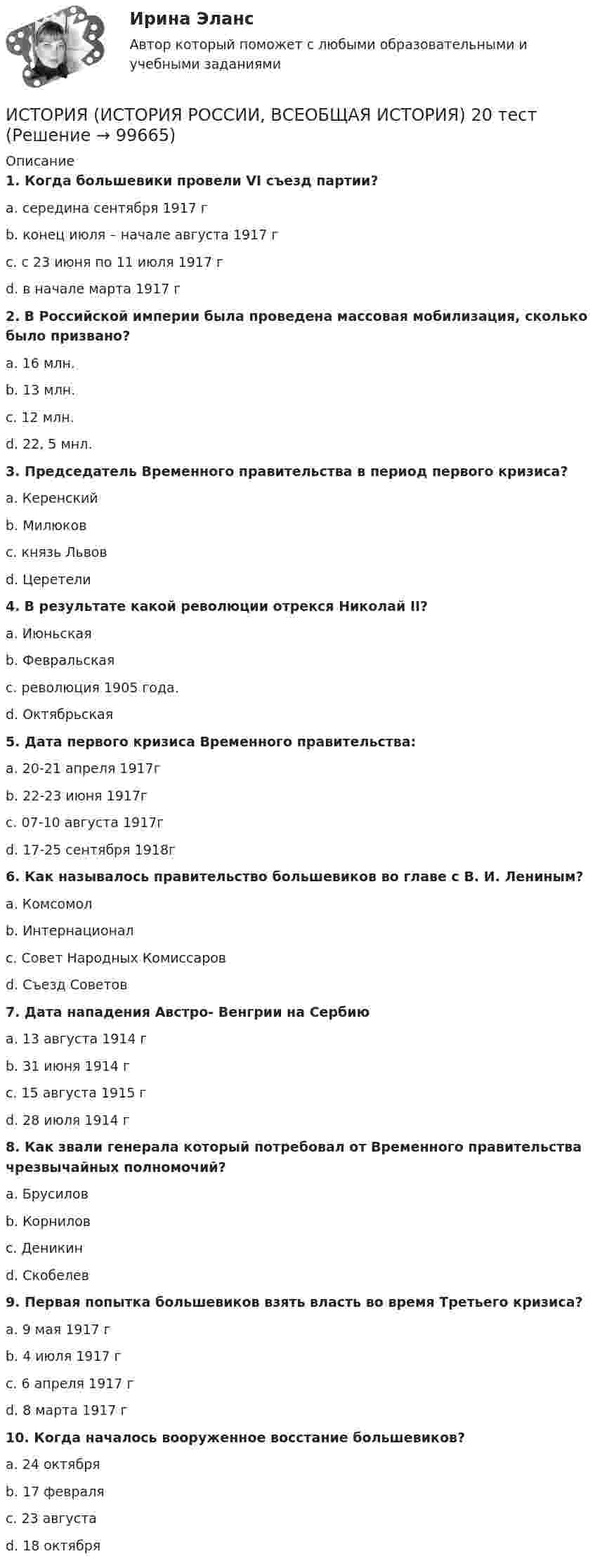      
            Описание
             1. Когда большевики провели VI съезд партии?	a. середина сентября 1917 г	b. конец июля – начале августа 1917 г	c. с 23 июня по 11 июля 1917 г	d. в начале марта 1917 г 2. В Российской империи была проведена массовая мобилизация, сколько было призвано?	a. 16 млн.	b. 13 млн.	c. 12 млн.	d. 22, 5 мнл. 3. Председатель Временного правительства в период первого кризиса?	a. Керенский	b. Милюков	c. князь Львов	d. Церетели 4. В результате какой революции отрекся Николай II?	a. Июньская	b. Февральская	c. революция 1905 года.	d. Октябрьская 5. Дата первого кризиса Временного правительства:	a. 20-21 апреля 1917г	b. 22-23 июня 1917г	c. 07-10 августа 1917г	d. 17-25 сентября 1918г 6. Как называлось правительство большевиков во главе с В. И. Лениным?	a. Комсомол	b. Интернационал	c. Совет Народных Комиссаров	d. Съезд Советов 7. Дата нападения Австро- Венгрии на Сербию	a. 13 августа 1914 г	b. 31 июня 1914 г	c. 15 августа 1915 г	d. 28 июля 1914 г 8. Как звали генерала который потребовал от Временного правительства чрезвычайных полномочий?	a. Брусилов	b. Корнилов	c. Деникин	d. Скобелев 9. Первая попытка большевиков взять власть во время Третьего кризиса?	a. 9 мая 1917 г	b. 4 июля 1917 г	c. 6 апреля 1917 г	d. 8 марта 1917 г 10. Когда началось вооруженное восстание большевиков?	a. 24 октября	b. 17 февраля	c. 23 августа	d. 18 октября   
            
            
            История (история России, всеобщая история) (2023г.) тест с ответами СинергияИСТОРИЯ (ИСТОРИЯ РОССИИ, ВСЕОБЩАЯ ИСТОРИЯ) 20 тестИСТОРИЯ (ИСТОРИЯ РОССИИ, ВСЕОБЩАЯ ИСТОРИЯ) 21 тестИСТОРИЯ (ИСТОРИЯ РОССИИ, ВСЕОБЩАЯ ИСТОРИЯ) 22 тестИСТОРИЯ (ИСТОРИЯ РОССИИ, ВСЕОБЩАЯ ИСТОРИЯ) 23 тестИСТОРИЯ (ИСТОРИЯ РОССИИ, ВСЕОБЩАЯ ИСТОРИЯ) 24 тестИСТОРИЯ (ИСТОРИЯ РОССИИ, ВСЕОБЩАЯ ИСТОРИЯ) 25 тестИСТОРИЯ (ИСТОРИЯ РОССИИ, ВСЕОБЩАЯ ИСТОРИЯ) 13 тестИСТОРИЯ (ИСТОРИЯ РОССИИ, ВСЕОБЩАЯ ИСТОРИЯ) 14 тестИСТОРИЯ (ИСТОРИЯ РОССИИ, ВСЕОБЩАЯ ИСТОРИЯ) 15 тестИСТОРИЯ (ИСТОРИЯ РОССИИ, ВСЕОБЩАЯ ИСТОРИЯ) 16 тестИСТОРИЯ (ИСТОРИЯ РОССИИ, ВСЕОБЩАЯ ИСТОРИЯ) 17 тестИСТОРИЯ (ИСТОРИЯ РОССИИ, ВСЕОБЩАЯ ИСТОРИЯ) 18 тестИСТОРИЯ (ИСТОРИЯ РОССИИ, ВСЕОБЩАЯ ИСТОРИЯ) 19 тест