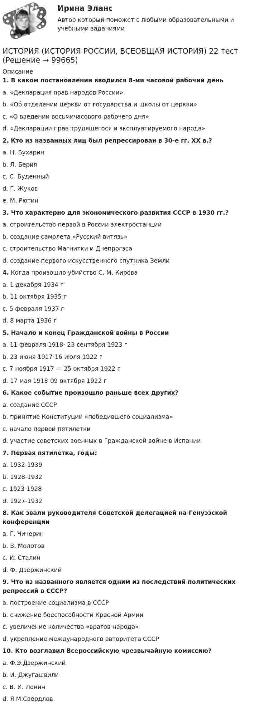      
            Описание
             1. В каком постановлении вводился 8-ми часовой рабочий день 	a. «Декларация прав народов России»	b. «Об отделении церкви от государства и школы от церкви»	c. «О введении восьмичасового рабочего дня»	d. «Декларации прав трудящегося и эксплуатируемого народа» 2. Кто из названных лиц был репрессирован в 30-е гг. ХХ в.?	a. Н. Бухарин	b. Л. Берия	c. С. Буденный	d. Г. Жуков	e. М. Рютин 3. Что характерно для экономического развития СССР в 1930 гг.?	a. строительство первой в России электростанции	b. создание самолета «Русский витязь»	c. строительство Магнитки и Днепрогэса	d. создание первого искусственного спутника Земли 4. Когда произошло убийство С. М. Кирова	a. 1 декабря 1934 г	b. 11 октября 1935 г	c. 5 февраля 1937 г	d. 8 марта 1936 г 5. Начало и конец Гражданской войны в России	a. 11 февраля 1918- 23 сентября 1923 г	b. 23 июня 1917-16 июля 1922 г	c. 7 ноября 1917 — 25 октября 1922 г	d. 17 мая 1918-09 октября 1922 г 6. Какое событие произошло раньше всех других?	a. создание СССР	b. принятие Конституции «победившего социализма»	c. начало первой пятилетки	d. участие советских военных в Гражданской войне в Испании 7. Первая пятилетка, годы:	a. 1932-1939	b. 1928-1932	c. 1923-1928	d. 1927-1932 8. Как звали руководителя Советской делегацией на Генуэзской конференции	a. Г. Чичерин	b. В. Молотов	c. И. Сталин	d. Ф. Дзержинский 9. Что из названного является одним из последствий политических репрессий в СССР?	a. построение социализма в СССР	b. снижение боеспособности Красной Армии	c. увеличение количества «врагов народа»	d. укрепление международного авторитета СССР 10. Кто возглавил Всероссийскую чрезвычайную комиссию?	a. Ф.Э.Дзержинский	b. И. Джугашвили	c. В. И. Ленин	d. Я.М.Свердлов   
            
            
            ИСТОРИЯ (ИСТОРИЯ РОССИИ, ВСЕОБЩАЯ ИСТОРИЯ) 21 тестИСТОРИЯ (ИСТОРИЯ РОССИИ, ВСЕОБЩАЯ ИСТОРИЯ) 22 тестИСТОРИЯ (ИСТОРИЯ РОССИИ, ВСЕОБЩАЯ ИСТОРИЯ) 23 тестИСТОРИЯ (ИСТОРИЯ РОССИИ, ВСЕОБЩАЯ ИСТОРИЯ) 24 тестИСТОРИЯ (ИСТОРИЯ РОССИИ, ВСЕОБЩАЯ ИСТОРИЯ) 25 тестИСТОРИЯ (ИСТОРИЯ РОССИИ, ВСЕОБЩАЯ ИСТОРИЯ) 26 тестИСТОРИЯ (ИСТОРИЯ РОССИИ, ВСЕОБЩАЯ ИСТОРИЯ) 27 тестИСТОРИЯ (ИСТОРИЯ РОССИИ, ВСЕОБЩАЯ ИСТОРИЯ) 15 тестИСТОРИЯ (ИСТОРИЯ РОССИИ, ВСЕОБЩАЯ ИСТОРИЯ) 16 тестИСТОРИЯ (ИСТОРИЯ РОССИИ, ВСЕОБЩАЯ ИСТОРИЯ) 17 тестИСТОРИЯ (ИСТОРИЯ РОССИИ, ВСЕОБЩАЯ ИСТОРИЯ) 18 тестИСТОРИЯ (ИСТОРИЯ РОССИИ, ВСЕОБЩАЯ ИСТОРИЯ) 19 тестИСТОРИЯ (ИСТОРИЯ РОССИИ, ВСЕОБЩАЯ ИСТОРИЯ) 1 тестИстория (история России, всеобщая история) (2023г.) тест с ответами Синергия
