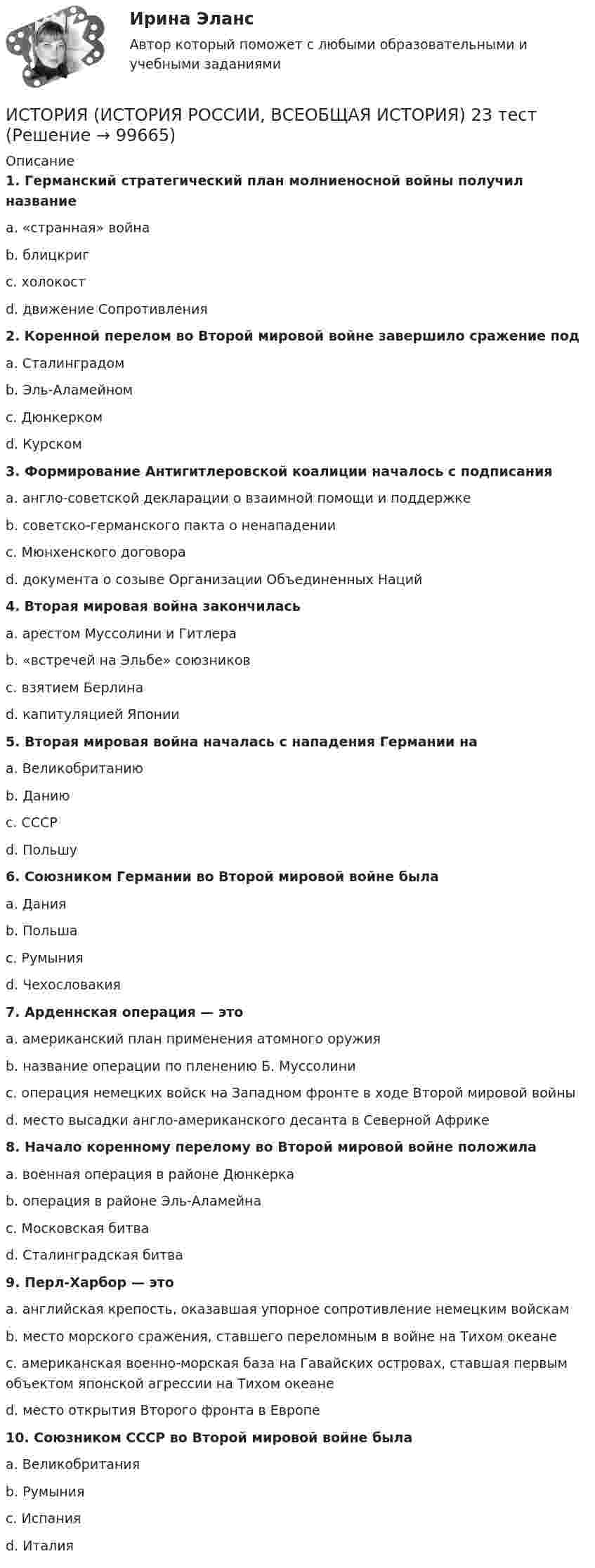      
            Описание
             1. Германский стратегический план молниеносной войны получил название	a. «странная» война	b. блицкриг	c. холокост	d. движение Сопротивления 2. Коренной перелом во Второй мировой войне завершило сражение под	a. Сталинградом	b. Эль-Аламейном	c. Дюнкерком	d. Курском 3. Формирование Антигитлеровской коалиции началось с подписания	a. англо-советской декларации о взаимной помощи и поддержке	b. советско-германского пакта о ненападении	c. Мюнхенского договора	d. документа о созыве Организации Объединенных Наций 4. Вторая мировая война закончилась	a. арестом Муссолини и Гитлера	b. «встречей на Эльбе» союзников	c. взятием Берлина	d. капитуляцией Японии 5. Вторая мировая война началась с нападения Германии на	a. Великобританию	b. Данию	c. СССР	d. Польшу 6. Союзником Германии во Второй мировой войне была	a. Дания	b. Польша	c. Румыния	d. Чехословакия 7. Арденнская операция — это	a. американский план применения атомного оружия	b. название операции по пленению Б. Муссолини	c. операция немецких войск на Западном фронте в ходе Второй мировой войны	d. место высадки англо-американского десанта в Северной Африке 8. Начало коренному перелому во Второй мировой войне положила	a. военная операция в районе Дюнкерка	b. операция в районе Эль-Аламейна	c. Московская битва	d. Сталинградская битва 9. Перл-Харбор — это	a. английская крепость, оказавшая упорное сопротивление немецким войскам	b. место морского сражения, ставшего переломным в войне на Тихом океане	c. американская военно-морская база на Гавайских островах, ставшая первым объектом японской агрессии на Тихом океане	d. место открытия Второго фронта в Европе 10. Союзником СССР во Второй мировой войне была	a. Великобритания	b. Румыния	c. Испания	d. Италия   
            
            
            ИСТОРИЯ (ИСТОРИЯ РОССИИ, ВСЕОБЩАЯ ИСТОРИЯ) 22 тестИСТОРИЯ (ИСТОРИЯ РОССИИ, ВСЕОБЩАЯ ИСТОРИЯ) 23 тестИСТОРИЯ (ИСТОРИЯ РОССИИ, ВСЕОБЩАЯ ИСТОРИЯ) 24 тестИСТОРИЯ (ИСТОРИЯ РОССИИ, ВСЕОБЩАЯ ИСТОРИЯ) 25 тестИСТОРИЯ (ИСТОРИЯ РОССИИ, ВСЕОБЩАЯ ИСТОРИЯ) 26 тестИСТОРИЯ (ИСТОРИЯ РОССИИ, ВСЕОБЩАЯ ИСТОРИЯ) 27 тестИСТОРИЯ (ИСТОРИЯ РОССИИ, ВСЕОБЩАЯ ИСТОРИЯ) 28 тестИСТОРИЯ (ИСТОРИЯ РОССИИ, ВСЕОБЩАЯ ИСТОРИЯ) 16 тестИСТОРИЯ (ИСТОРИЯ РОССИИ, ВСЕОБЩАЯ ИСТОРИЯ) 17 тестИСТОРИЯ (ИСТОРИЯ РОССИИ, ВСЕОБЩАЯ ИСТОРИЯ) 18 тестИСТОРИЯ (ИСТОРИЯ РОССИИ, ВСЕОБЩАЯ ИСТОРИЯ) 19 тестИСТОРИЯ (ИСТОРИЯ РОССИИ, ВСЕОБЩАЯ ИСТОРИЯ) 1 тестИстория (история России, всеобщая история) (2023г.) тест с ответами СинергияИСТОРИЯ (ИСТОРИЯ РОССИИ, ВСЕОБЩАЯ ИСТОРИЯ) 20 тест