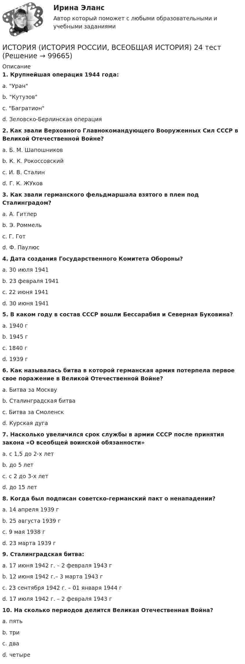      
            Описание
             1. Крупнейшая операция 1944 года:	a. Уран	b. Кутузов	c. Багратион	d. Зеловско-Берлинская операция 2. Как звали Верховного Главнокомандующего Вооруженных Сил СССР в Великой Отечественной Войне?	a. Б. М. Шапошников	b. К. К. Рокоссовский	c. И. В. Сталин	d. Г. К. ЖУков 3. Как звали германского фельдмаршала взятого в плен под Сталинградом?	a. А. Гитлер	b. Э. Роммель	c. Г. Гот	d. Ф. Паулюс 4. Дата создания Государственного Комитета Обороны?	a. 30 июля 1941	b. 23 февраля 1941	c. 22 июня 1941	d. 30 июня 1941 5. В каком году в состав СССР вошли Бессарабия и Северная Буковина?	a. 1940 г	b. 1945 г	c. 1840 г	d. 1939 г 6. Как называлась битва в которой германская армия потерпела первое свое поражение в Великой Отечественной Войне?	a. Битва за Москву	b. Сталинградская битва	c. Битва за Смоленск	d. Курская дуга 7. Насколько увеличился срок службы в армии СССР после принятия закона «О всеобщей воинской обязанности»	a. с 1,5 до 2-х лет	b. до 5 лет	c. с 2 до 3-х лет	d. до 15 лет 8. Когда был подписан советско-германский пакт о ненападении?	a. 14 апреля 1939 г	b. 25 августа 1939 г	c. 9 мая 1938 г	d. 23 марта 1939 г 9. Сталинградская битва:	a. 17 июня 1942 г. – 2 февраля 1943 г	b. 12 июня 1942 г.– 3 марта 1943 г	c. 23 сентября 1942 г. – 01 января 1944 г	d. 17 июля 1942 г. – 2 февраля 1943 г 10. На сколько периодов делится Великая Отечественная Война?	a. пять	b. три	c. два	d. четыре   
            
            
            ИСТОРИЯ (ИСТОРИЯ РОССИИ, ВСЕОБЩАЯ ИСТОРИЯ) 23 тестИСТОРИЯ (ИСТОРИЯ РОССИИ, ВСЕОБЩАЯ ИСТОРИЯ) 24 тестИСТОРИЯ (ИСТОРИЯ РОССИИ, ВСЕОБЩАЯ ИСТОРИЯ) 25 тестИСТОРИЯ (ИСТОРИЯ РОССИИ, ВСЕОБЩАЯ ИСТОРИЯ) 26 тестИСТОРИЯ (ИСТОРИЯ РОССИИ, ВСЕОБЩАЯ ИСТОРИЯ) 27 тестИСТОРИЯ (ИСТОРИЯ РОССИИ, ВСЕОБЩАЯ ИСТОРИЯ) 28 тестИСТОРИЯ (ИСТОРИЯ РОССИИ, ВСЕОБЩАЯ ИСТОРИЯ) 29 тестИСТОРИЯ (ИСТОРИЯ РОССИИ, ВСЕОБЩАЯ ИСТОРИЯ) 17 тестИСТОРИЯ (ИСТОРИЯ РОССИИ, ВСЕОБЩАЯ ИСТОРИЯ) 18 тестИСТОРИЯ (ИСТОРИЯ РОССИИ, ВСЕОБЩАЯ ИСТОРИЯ) 19 тестИСТОРИЯ (ИСТОРИЯ РОССИИ, ВСЕОБЩАЯ ИСТОРИЯ) 1 тестИстория (история России, всеобщая история) (2023г.) тест с ответами СинергияИСТОРИЯ (ИСТОРИЯ РОССИИ, ВСЕОБЩАЯ ИСТОРИЯ) 20 тестИСТОРИЯ (ИСТОРИЯ РОССИИ, ВСЕОБЩАЯ ИСТОРИЯ) 21 тест