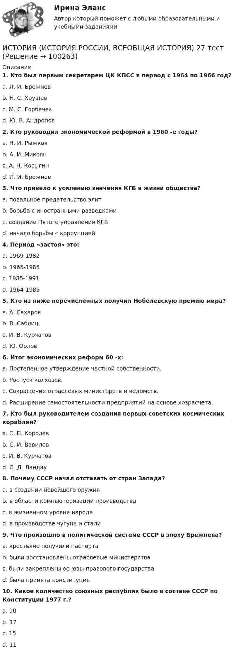      
            Описание
             1. Кто был первым секретарем ЦК КПСС в период с 1964 по 1966 год?	a. Л. И. Брежнев	b. Н. С. Хрущев	c. М. С. Горбачев	d. Ю. В. Андропов 2. Кто руководил экономической реформой в 1960 -е годы?	a. Н. И. Рыжков	b. А. И. Микоян	c. А. Н. Косыгин	d. Л. И. Брежнев 3. Что привело к усилению значения КГБ в жизни общества?	a. повальное предательство элит	b. борьба с иностранными разведками	c. создание Пятого управления КГБ	d. начало борьбы с коррупцией 4. Период «застоя» это:	a. 1969-1982	b. 1965-1985	c. 1985-1991	d. 1964-1985 5. Кто из ниже перечисленных получил Нобелевскую премию мира?	a. А. Сахаров	b. В. Саблин	c. И. В. Курчатов	d. Ю. Орлов 6. Итог экономических реформ 60 -х:	a. Постепенное утверждение частной собственности.	b. Роспуск колхозов.	c. Сокращение отраслевых министерств и ведомств.	d. Расширение самостоятельности предприятий на основе хозрасчета. 7. Кто был руководителем создания первых советских космических кораблей?	a. С. П. Королев	b. С. И. Вавилов	c. И. В. Курчатов	d. Л. Д. Ландау 8. Почему СССР начал отставать от стран Запада?	a. в создании новейшего оружия	b. в области компьютеризации производства	c. в жизненном уровне народа	d. в производстве чугуна и стали 9. Что произошло в политической системе СССР в эпоху Брежнева?	a. крестьяне получили паспорта	b. были восстановлены отраслевые министерства	c. были закреплены основы правового государства	d. была принята конституция 10. Какое количество союзных республик было в составе СССР по Конституции 1977 г.?	a. 10	b. 17	c. 15	d. 11   
            
            
            ИСТОРИЯ (ИСТОРИЯ РОССИИ, ВСЕОБЩАЯ ИСТОРИЯ) 26 тестИСТОРИЯ (ИСТОРИЯ РОССИИ, ВСЕОБЩАЯ ИСТОРИЯ) 27 тестИСТОРИЯ (ИСТОРИЯ РОССИИ, ВСЕОБЩАЯ ИСТОРИЯ) 28 тестИСТОРИЯ (ИСТОРИЯ РОССИИ, ВСЕОБЩАЯ ИСТОРИЯ) 29 тестИСТОРИЯ (ИСТОРИЯ РОССИИ, ВСЕОБЩАЯ ИСТОРИЯ) 2 тестИСТОРИЯ (ИСТОРИЯ РОССИИ, ВСЕОБЩАЯ ИСТОРИЯ) 30 тестИСТОРИЯ (ИСТОРИЯ РОССИИ, ВСЕОБЩАЯ ИСТОРИЯ) 31 тестИСТОРИЯ (ИСТОРИЯ РОССИИ, ВСЕОБЩАЯ ИСТОРИЯ) 1 тестИстория (история России, всеобщая история) (2023г.) тест с ответами СинергияИСТОРИЯ (ИСТОРИЯ РОССИИ, ВСЕОБЩАЯ ИСТОРИЯ) 20 тестИСТОРИЯ (ИСТОРИЯ РОССИИ, ВСЕОБЩАЯ ИСТОРИЯ) 21 тестИСТОРИЯ (ИСТОРИЯ РОССИИ, ВСЕОБЩАЯ ИСТОРИЯ) 22 тестИСТОРИЯ (ИСТОРИЯ РОССИИ, ВСЕОБЩАЯ ИСТОРИЯ) 23 тестИСТОРИЯ (ИСТОРИЯ РОССИИ, ВСЕОБЩАЯ ИСТОРИЯ) 24 тест