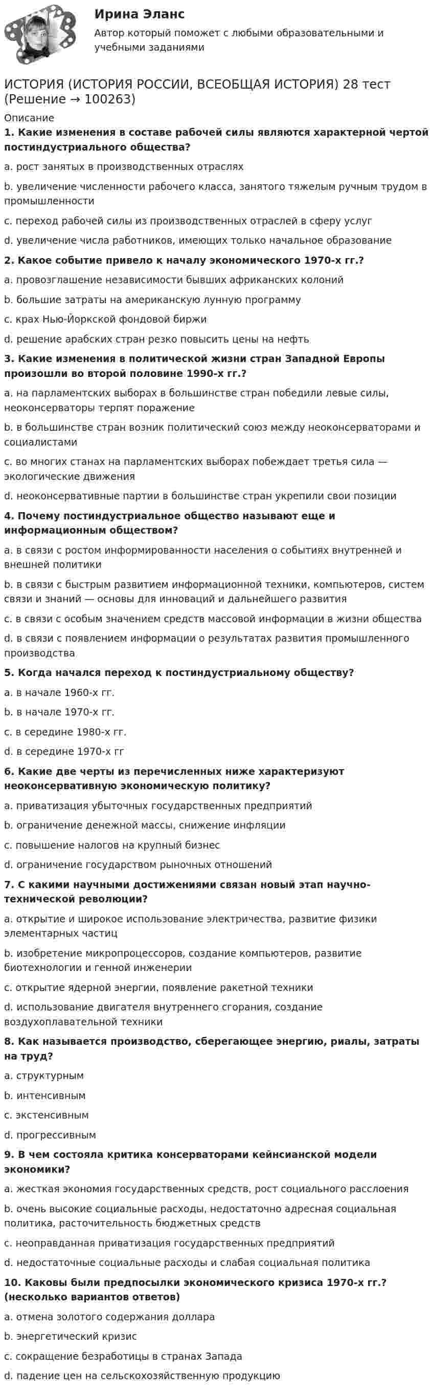      
            Описание
             1. Какие изменения в составе рабочей силы являются характерной чертой постиндустриального общества?	a. рост занятых в производственных отраслях	b. увеличение численности рабочего класса, занятого тяжелым ручным трудом в промышленности	c. переход рабочей силы из производственных отраслей в сферу услуг	d. увеличение числа работников, имеющих только начальное образование 2. Какое событие привело к началу экономического 1970-х гг.?	a. провозглашение независимости бывших африканских колоний	b. большие затраты на американскую лунную программу	c. крах Нью-Йоркской фондовой биржи	d. решение арабских стран резко повысить цены на нефть 3. Какие изменения в политической жизни стран Западной Европы произошли во второй половине 1990-х гг.?	a. на парламентских выборах в большинстве стран победили левые силы, неоконсерваторы терпят поражение	b. в большинстве стран возник политический союз между неоконсерваторами и социалистами	c. во многих станах на парламентских выборах побеждает третья сила — экологические движения	d. неоконсервативные партии в большинстве стран укрепили свои позиции 4. Почему постиндустриальное общество называют еще и информационным обществом?	a. в связи с ростом информированности населения о событиях внутренней и внешней политики	b. в связи с быстрым развитием информационной техники, компьютеров, систем связи и знаний — основы для инноваций и дальнейшего развития	c. в связи с особым значением средств массовой информации в жизни общества	d. в связи с появлением информации о результатах развития промышленного производства 5. Когда начался переход к постиндустриальному обществу?	a. в начале 1960-х гг.	b. в начале 1970-х гг.	c. в середине 1980-х гг.	d. в середине 1970-х гг 6. Какие две черты из перечисленных ниже характеризуют неоконсервативную экономическую политику?	a. приватизация убыточных государственных предприятий	b. ограничение денежной массы, снижение инфляции	c. повышение налогов на крупный бизнес	d. ограничение государством рыночных отношений 7. С какими научными достижениями связан новый этап научно-технической революции?	a. открытие и широкое использование электричества, развитие физики элементарных частиц	b. изобретение микропроцессоров, создание компьютеров, развитие биотехнологии и генной инженерии	c. открытие ядерной энергии, появление ракетной техники	d. использование двигателя внутреннего сгорания, создание воздухоплавательной техники 8. Как называется производство, сберегающее энергию, риалы, затраты на труд?	a. структурным	b. интенсивным	c. экстенсивным	d. прогрессивным 9. В чем состояла критика консерваторами кейнсианской модели экономики?	a. жесткая экономия государственных средств, рост социального расслоения	b. очень высокие социальные расходы, недостаточно адресная социальная политика, расточительность бюджетных средств	c. неоправданная приватизация государственных предприятий	d. недостаточные социальные расходы и слабая социальная политика 10. Каковы были предпосылки экономического кризиса 1970-х гг.? (несколько вариантов ответов)	a. отмена золотого содержания доллара	b. энергетический кризис	c. сокращение безработицы в странах Запада	d. падение цен на сельскохозяйственную продукцию   
            
            
            ИСТОРИЯ (ИСТОРИЯ РОССИИ, ВСЕОБЩАЯ ИСТОРИЯ) 27 тестИСТОРИЯ (ИСТОРИЯ РОССИИ, ВСЕОБЩАЯ ИСТОРИЯ) 28 тестИСТОРИЯ (ИСТОРИЯ РОССИИ, ВСЕОБЩАЯ ИСТОРИЯ) 29 тестИСТОРИЯ (ИСТОРИЯ РОССИИ, ВСЕОБЩАЯ ИСТОРИЯ) 2 тестИСТОРИЯ (ИСТОРИЯ РОССИИ, ВСЕОБЩАЯ ИСТОРИЯ) 30 тестИСТОРИЯ (ИСТОРИЯ РОССИИ, ВСЕОБЩАЯ ИСТОРИЯ) 31 тестИСТОРИЯ (ИСТОРИЯ РОССИИ, ВСЕОБЩАЯ ИСТОРИЯ) 32 тестИстория (история России, всеобщая история) (2023г.) тест с ответами СинергияИСТОРИЯ (ИСТОРИЯ РОССИИ, ВСЕОБЩАЯ ИСТОРИЯ) 20 тестИСТОРИЯ (ИСТОРИЯ РОССИИ, ВСЕОБЩАЯ ИСТОРИЯ) 21 тестИСТОРИЯ (ИСТОРИЯ РОССИИ, ВСЕОБЩАЯ ИСТОРИЯ) 22 тестИСТОРИЯ (ИСТОРИЯ РОССИИ, ВСЕОБЩАЯ ИСТОРИЯ) 23 тестИСТОРИЯ (ИСТОРИЯ РОССИИ, ВСЕОБЩАЯ ИСТОРИЯ) 24 тестИСТОРИЯ (ИСТОРИЯ РОССИИ, ВСЕОБЩАЯ ИСТОРИЯ) 25 тест