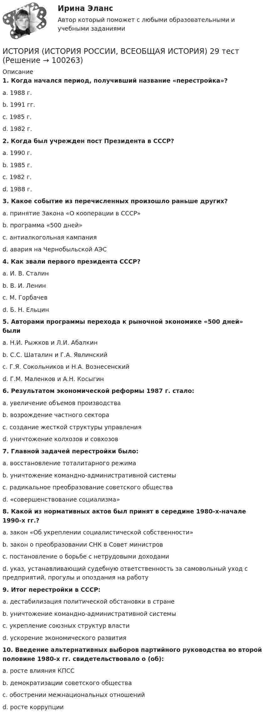      
            Описание
             1. Когда начался период, получивший название «перестройка»?	a. 1988 г.	b. 1991 гг.	c. 1985 г.	d. 1982 г. 2. Когда был учрежден пост Президента в СССР?	a. 1990 г.	b. 1985 г.	c. 1982 г.	d. 1988 г. 3. Какое событие из перечисленных произошло раньше других?	a. принятие Закона «О кооперации в СССР»	b. программа «500 дней»	c. антиалкогольная кампания	d. авария на Чернобыльской АЭС 4. Как звали первого президента СССР?	a. И. В. Сталин	b. В. И. Ленин	c. М. Горбачев	d. Б. Н. Ельцин 5. Авторами программы перехода к рыночной экономике «500 дней» были	a. Н.И. Рыжков и Л.И. Абалкин	b. С.С. Шаталин и Г.А. Явлинский	c. Г.Я. Сокольников и Н.А. Вознесенский	d. Г.М. Маленков и А.Н. Косыгин 6. Результатом экономической реформы 1987 г. стало:	a. увеличение объемов производства	b. возрождение частного сектора	c. создание жесткой структуры управления	d. уничтожение колхозов и совхозов 7. Главной задачей перестройки было:	a. восстановление тоталитарного режима	b. уничтожение командно-административной системы	c. радикальное преобразование советского общества	d. «совершенствование социализма» 8. Какой из нормативных актов был принят в середине 1980-х-начале 1990-х гг.?	a. закон «Об укреплении социалистической собственности»	b. закон о преобразовании СНК в Совет министров	c. постановление о борьбе с нетрудовыми доходами	d. указ, устанавливающий судебную ответственность за самовольный уход с предприятий, прогулы и опоздания на работу 9. Итог перестройки в СССР:	a. дестабилизация политической обстановки в стране	b. уничтожение командно-административной системы	c. укрепление союзных структур власти	d. ускорение экономического развития 10. Введение альтернативных выборов партийного руководства во второй половине 1980-х гг. свидетельствовало о (об):	a. росте влияния КПСС	b. демократизации советского общества	c. обострении межнациональных отношений	d. росте коррупции   
            
            
            ИСТОРИЯ (ИСТОРИЯ РОССИИ, ВСЕОБЩАЯ ИСТОРИЯ) 28 тестИСТОРИЯ (ИСТОРИЯ РОССИИ, ВСЕОБЩАЯ ИСТОРИЯ) 29 тестИСТОРИЯ (ИСТОРИЯ РОССИИ, ВСЕОБЩАЯ ИСТОРИЯ) 2 тестИСТОРИЯ (ИСТОРИЯ РОССИИ, ВСЕОБЩАЯ ИСТОРИЯ) 30 тестИСТОРИЯ (ИСТОРИЯ РОССИИ, ВСЕОБЩАЯ ИСТОРИЯ) 31 тестИСТОРИЯ (ИСТОРИЯ РОССИИ, ВСЕОБЩАЯ ИСТОРИЯ) 32 тестИСТОРИЯ (ИСТОРИЯ РОССИИ, ВСЕОБЩАЯ ИСТОРИЯ) 3 тестИСТОРИЯ (ИСТОРИЯ РОССИИ, ВСЕОБЩАЯ ИСТОРИЯ) 20 тестИСТОРИЯ (ИСТОРИЯ РОССИИ, ВСЕОБЩАЯ ИСТОРИЯ) 21 тестИСТОРИЯ (ИСТОРИЯ РОССИИ, ВСЕОБЩАЯ ИСТОРИЯ) 22 тестИСТОРИЯ (ИСТОРИЯ РОССИИ, ВСЕОБЩАЯ ИСТОРИЯ) 23 тестИСТОРИЯ (ИСТОРИЯ РОССИИ, ВСЕОБЩАЯ ИСТОРИЯ) 24 тестИСТОРИЯ (ИСТОРИЯ РОССИИ, ВСЕОБЩАЯ ИСТОРИЯ) 25 тестИСТОРИЯ (ИСТОРИЯ РОССИИ, ВСЕОБЩАЯ ИСТОРИЯ) 26 тест
