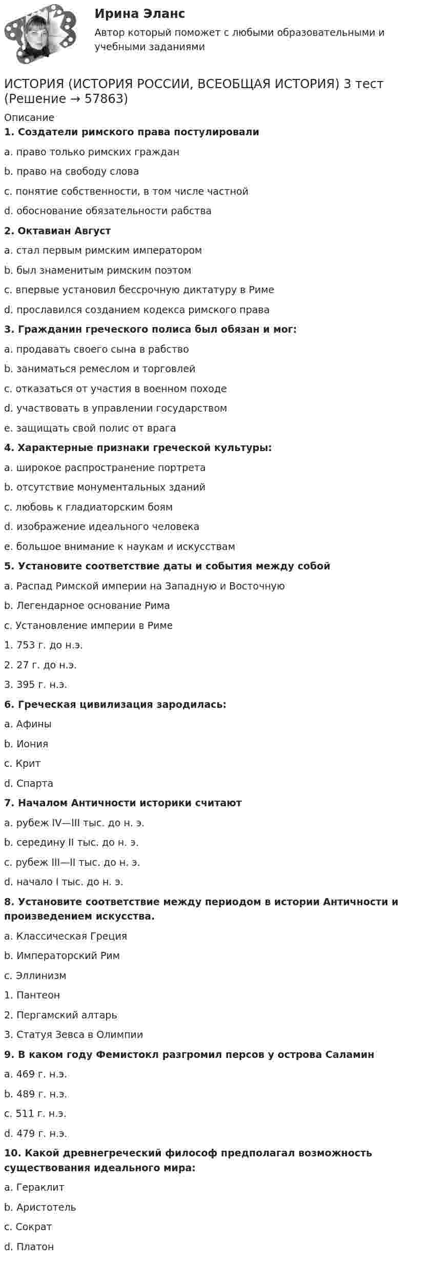      
            Описание
             1. Создатели римского права постулировали	a. право только римских граждан	b. право на свободу слова	c. понятие собственности, в том числе частной	d. обоснование обязательности рабства 2. Октавиан Август	a. стал первым римским императором	b. был знаменитым римским поэтом	c. впервые установил бессрочную диктатуру в Риме	d. прославился созданием кодекса римского права 3. Гражданин греческого полиса был обязан и мог:	a. продавать своего сына в рабство	b. заниматься ремеслом и торговлей	c. отказаться от участия в военном походе	d. участвовать в управлении государством	e. защищать свой полис от врага 4. Характерные признаки греческой культуры:	a. широкое распространение портрета	b. отсутствие монументальных зданий	c. любовь к гладиаторским боям	d. изображение идеального человека	e. большое внимание к наукам и искусствам 5. Установите соответствие даты и события между собой	a. Распад Римской империи на Западную и Восточную	b. Легендарное основание Рима	c. Установление империи в Риме	1. 753 г. до н.э.	2. 27 г. до н.э.	3. 395 г. н.э. 6. Греческая цивилизация зародилась:	a. Афины	b. Иония	c. Крит	d. Спарта 7. Началом Античности историки считают	a. рубеж IV—III тыс. до н. э.	b. середину II тыс. до н. э.	c. рубеж III—II тыс. до н. э.	d. начало I тыс. до н. э. 8. Установите соответствие между периодом в истории Античности и произведением искусства.	a. Классическая Греция	b. Императорский Рим	c. Эллинизм	1. Пантеон	2. Пергамский алтарь	3. Статуя Зевса в Олимпии 9. В каком году Фемистокл разгромил персов у острова Саламин	a. 469 г. н.э.	b. 489 г. н.э.	c. 511 г. н.э.	d. 479 г. н.э. 10. Какой древнегреческий философ предполагал возможность существования идеального мира:	a. Гераклит	b. Аристотель	c. Сократ	d. Платон   
            
            
            ИСТОРИЯ (ИСТОРИЯ РОССИИ, ВСЕОБЩАЯ ИСТОРИЯ) 32 тестИСТОРИЯ (ИСТОРИЯ РОССИИ, ВСЕОБЩАЯ ИСТОРИЯ) 3 тестИСТОРИЯ (ИСТОРИЯ РОССИИ, ВСЕОБЩАЯ ИСТОРИЯ) 4 тестИСТОРИЯ (ИСТОРИЯ РОССИИ, ВСЕОБЩАЯ ИСТОРИЯ) 5 тестИСТОРИЯ (ИСТОРИЯ РОССИИ, ВСЕОБЩАЯ ИСТОРИЯ) 6 тестИСТОРИЯ (ИСТОРИЯ РОССИИ, ВСЕОБЩАЯ ИСТОРИЯ) 7 тестИСТОРИЯ (ИСТОРИЯ РОССИИ, ВСЕОБЩАЯ ИСТОРИЯ) 8 тестИСТОРИЯ (ИСТОРИЯ РОССИИ, ВСЕОБЩАЯ ИСТОРИЯ) 25 тестИСТОРИЯ (ИСТОРИЯ РОССИИ, ВСЕОБЩАЯ ИСТОРИЯ) 26 тестИСТОРИЯ (ИСТОРИЯ РОССИИ, ВСЕОБЩАЯ ИСТОРИЯ) 27 тестИСТОРИЯ (ИСТОРИЯ РОССИИ, ВСЕОБЩАЯ ИСТОРИЯ) 28 тестИСТОРИЯ (ИСТОРИЯ РОССИИ, ВСЕОБЩАЯ ИСТОРИЯ) 29 тестИСТОРИЯ (ИСТОРИЯ РОССИИ, ВСЕОБЩАЯ ИСТОРИЯ) 2 тестИСТОРИЯ (ИСТОРИЯ РОССИИ, ВСЕОБЩАЯ ИСТОРИЯ) 30 тест