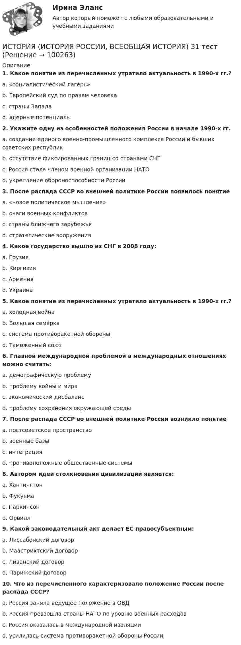      
            Описание
             1. Какое понятие из перечисленных утратило актуальность в 1990-х гг.?	a. «социалистический лагерь»	b. Европейский суд по правам человека	c. страны Запада	d. ядерные потенциалы 2. Укажите одну из особенностей положения России в начале 1990-х гг.	a. создание единого военно-промышленного комплекса России и бывших советских республик	b. отсутствие фиксированных границ со странами СНГ	c. Россия стала членом военной организации НАТО	d. укрепление обороноспособности России 3. После распада СССР во внешней политике России появилось понятие	a. «новое политическое мышление»	b. очаги военных конфликтов	c. страны ближнего зарубежья	d. стратегические вооружения 4. Какое государство вышло из СНГ в 2008 году:	a. Грузия	b. Киргизия	c. Армения	d. Украина 5. Какое понятие из перечисленных утратило актуальность в 1990-х гг.?	a. холодная война	b. Большая семёрка	c. система противоракетной обороны	d. Таможенный союз 6. Главной международной проблемой в международных отношениях можно считать:	a. демографическую проблему	b. проблему войны и мира	c. экономический дисбаланс	d. проблему сохранения окружающей среды 7. После распада СССР во внешней политике России возникло понятие	a. постсоветское пространство	b. военные базы	c. интеграция	d. противоположные общественные системы 8. Автором идеи столкновения цивилизаций является:	a. Хантингтон	b. Фукуяма	c. Паркинсон	d. Орвилл 9. Какой законодательный акт делает ЕС правосубъектным:	a. Лиссабонский договор	b. Маастрихтский договор	c. Ливанский договор	d. Парижский договор 10. Что из перечисленного характеризовало положение России после распада СССР?	a. Россия заняла ведущее положение в ОВД	b. Россия превзошла страны НАТО по уровню военных расходов	c. Россия оказалась в международной изоляции	d. усилилась система противоракетной обороны России   
            
            
            ИСТОРИЯ (ИСТОРИЯ РОССИИ, ВСЕОБЩАЯ ИСТОРИЯ) 30 тестИСТОРИЯ (ИСТОРИЯ РОССИИ, ВСЕОБЩАЯ ИСТОРИЯ) 31 тестИСТОРИЯ (ИСТОРИЯ РОССИИ, ВСЕОБЩАЯ ИСТОРИЯ) 32 тестИСТОРИЯ (ИСТОРИЯ РОССИИ, ВСЕОБЩАЯ ИСТОРИЯ) 3 тестИСТОРИЯ (ИСТОРИЯ РОССИИ, ВСЕОБЩАЯ ИСТОРИЯ) 4 тестИСТОРИЯ (ИСТОРИЯ РОССИИ, ВСЕОБЩАЯ ИСТОРИЯ) 5 тестИСТОРИЯ (ИСТОРИЯ РОССИИ, ВСЕОБЩАЯ ИСТОРИЯ) 6 тестИСТОРИЯ (ИСТОРИЯ РОССИИ, ВСЕОБЩАЯ ИСТОРИЯ) 23 тестИСТОРИЯ (ИСТОРИЯ РОССИИ, ВСЕОБЩАЯ ИСТОРИЯ) 24 тестИСТОРИЯ (ИСТОРИЯ РОССИИ, ВСЕОБЩАЯ ИСТОРИЯ) 25 тестИСТОРИЯ (ИСТОРИЯ РОССИИ, ВСЕОБЩАЯ ИСТОРИЯ) 26 тестИСТОРИЯ (ИСТОРИЯ РОССИИ, ВСЕОБЩАЯ ИСТОРИЯ) 27 тестИСТОРИЯ (ИСТОРИЯ РОССИИ, ВСЕОБЩАЯ ИСТОРИЯ) 28 тестИСТОРИЯ (ИСТОРИЯ РОССИИ, ВСЕОБЩАЯ ИСТОРИЯ) 29 тест
