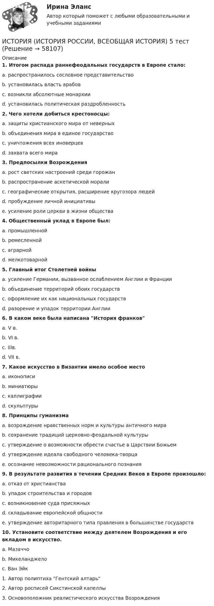      
            Описание
             1. Итогом распада раннефеодальных государств в Европе стало:	a. распространилось сословное представительство	b. установилась власть арабов	c. возникли абсолютные монархии	d. установилась политическая раздробленность 2. Чего хотели добиться крестоносцы:	a. защиты христианского мира от неверных	b. объединения мира в единое государство	c. уничтожения всех иноверцев	d. захвата всего мира 3. Предпосылки Возрождения	a. рост светских настроений среди горожан	b. распространение аскетической морали	c. географические открытия, расширение кругозора людей	d. пробуждение личной инициативы	e. усиление роли церкви в жизни общества 4. Общественный уклад в Европе был:	a. промышленной	b. ремесленной	c. аграрной	d. мелкотоварной 5. Главный итог Столетней войны	a. усиление Германии, вызванное ослаблением Англии и Франции	b. объединение территорий обоих государств	c. оформление их как национальных государств	d. разорение и упадок территории Англии 6. В каком веке была написана История франков	a. V в.	b. VI в.	c. IIIв.	d. VII в. 7. Какое искусство в Византии имело особое место	a. иконописи	b. миниатюры	c. каллиграфии	d. скульптуры 8. Принципы гуманизма	a. возрождение нравственных норм и культуры античного мира	b. сохранение традиций церковно-феодальной культуры	c. утверждение о возможности обрести счастье в Царствии Божьем	d. утверждение идеала свободного человека-творца	e. осознание невозможности рационального познания 9. В результате развития в течении Средних Веков в Европе произошло:	a. отказ от христианства	b. упадок строительства и городов	c. возникновение суда присяжных	d. складывание европейской общности	e. утверждение авторитарного типа правления в большинстве государств 10. Установите соответствие между деятелем Возрождения и его вкладом в искусство.	a. Мазаччо	b. Микеланджело	c. Ван Эйк	1. Автор полиптиха Гентский алтарь	2. Автор росписей Сикстинской капеллы	3. Основоположник реалистического искусства Возрождения   
            
            
            ИСТОРИЯ (ИСТОРИЯ РОССИИ, ВСЕОБЩАЯ ИСТОРИЯ) 4 тестИСТОРИЯ (ИСТОРИЯ РОССИИ, ВСЕОБЩАЯ ИСТОРИЯ) 5 тестИСТОРИЯ (ИСТОРИЯ РОССИИ, ВСЕОБЩАЯ ИСТОРИЯ) 6 тестИСТОРИЯ (ИСТОРИЯ РОССИИ, ВСЕОБЩАЯ ИСТОРИЯ) 7 тестИСТОРИЯ (ИСТОРИЯ РОССИИ, ВСЕОБЩАЯ ИСТОРИЯ) 8 тестИСТОРИЯ (ИСТОРИЯ РОССИИ, ВСЕОБЩАЯ ИСТОРИЯ) 9 тестИстория (история России, всеобщая история) Вариант 4 ИСТОРИЯ (ИСТОРИЯ РОССИИ, ВСЕОБЩАЯ ИСТОРИЯ) 27 тестИСТОРИЯ (ИСТОРИЯ РОССИИ, ВСЕОБЩАЯ ИСТОРИЯ) 28 тестИСТОРИЯ (ИСТОРИЯ РОССИИ, ВСЕОБЩАЯ ИСТОРИЯ) 29 тестИСТОРИЯ (ИСТОРИЯ РОССИИ, ВСЕОБЩАЯ ИСТОРИЯ) 2 тестИСТОРИЯ (ИСТОРИЯ РОССИИ, ВСЕОБЩАЯ ИСТОРИЯ) 30 тестИСТОРИЯ (ИСТОРИЯ РОССИИ, ВСЕОБЩАЯ ИСТОРИЯ) 31 тестИСТОРИЯ (ИСТОРИЯ РОССИИ, ВСЕОБЩАЯ ИСТОРИЯ) 32 тест
