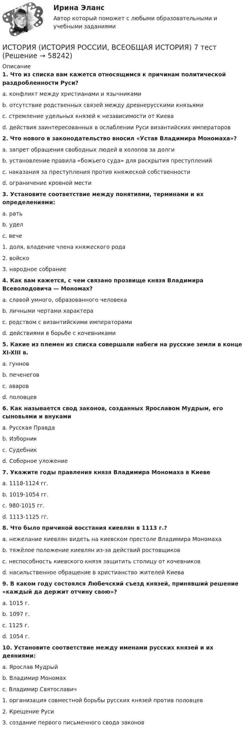      
            Описание
             1. Что из списка вам кажется относящимся к причинам политической раздробленности Руси?	a. конфликт между христианами и язычниками	b. отсутствие родственных связей между древнерусскими князьями	c. стремление удельных князей к независимости от Киева	d. действия заинтересованных в ослаблении Руси византийских императоров 2. Что нового в законодательство вносил «Устав Владимира Мономаха»?	a. запрет обращения свободных людей в холопов за долги	b. установление правила «божьего суда» для раскрытия преступлений	c. наказания за преступления против княжеской собственности	d. ограничение кровной мести 3. Установите соответствие между понятиями, терминами и их определениями:	a. рать	b. удел	c. вече	1. доля, владение члена княжеского рода	2. войско	3. народное собрание 4. Как вам кажется, с чем связано прозвище князя Владимира Всеволодовича — Мономах?	a. славой умного, образованного человека	b. личными чертами характера	c. родством с византийскими императорами	d. действиями в борьбе с кочевниками 5. Какие из племен из списка совершали набеги на русские земли в конце XI-XIII в.	a. гуннов	b. печенегов	c. аваров	d. половцев 6. Как называется свод законов, созданных Ярославом Мудрым, его сыновьями и внуками	a. Русская Правда	b. Изборник	c. Судебник	d. Соборное уложение 7. Укажите годы правления князя Владимира Мономаха в Киеве	a. 1118-1124 гг.	b. 1019-1054 гг.	c. 980-1015 гг.	d. 1113-1125 гг. 8. Что было причиной восстания киевлян в 1113 г.?	a. нежелание киевлян видеть на киевском престоле Владимира Мономаха	b. тяжёлое положение киевлян из-за действий ростовщиков	c. неспособность киевского князя защитить столицу от кочевников	d. насильственное обращение в христианство жителей Киева 9. В каком году состоялся Любечский съезд князей, принявший решение «каждый да держит отчину свою»?	a. 1015 г.	b. 1097 г.	c. 1125 г.	d. 1054 г. 10. Установите соответствие между именами русских князей и их деяниями:	a. Ярослав Мудрый	b. Владимир Мономах	c. Владимир Святославич	1. организация совместной борьбы русских князей против половцев	2. Крещение Руси	3. создание первого письменного свода законов   
            
            
            ИСТОРИЯ (ИСТОРИЯ РОССИИ, ВСЕОБЩАЯ ИСТОРИЯ) 6 тестИСТОРИЯ (ИСТОРИЯ РОССИИ, ВСЕОБЩАЯ ИСТОРИЯ) 7 тестИСТОРИЯ (ИСТОРИЯ РОССИИ, ВСЕОБЩАЯ ИСТОРИЯ) 8 тестИСТОРИЯ (ИСТОРИЯ РОССИИ, ВСЕОБЩАЯ ИСТОРИЯ) 9 тестИстория (история России, всеобщая история) Вариант 4 История (история России, всеобщая история) ВКС РосдистантИстория (история России, всеобщая история) ВСЕ ЗАДАНИЯ ИСТОРИЯ (ИСТОРИЯ РОССИИ, ВСЕОБЩАЯ ИСТОРИЯ) 29 тестИСТОРИЯ (ИСТОРИЯ РОССИИ, ВСЕОБЩАЯ ИСТОРИЯ) 2 тестИСТОРИЯ (ИСТОРИЯ РОССИИ, ВСЕОБЩАЯ ИСТОРИЯ) 30 тестИСТОРИЯ (ИСТОРИЯ РОССИИ, ВСЕОБЩАЯ ИСТОРИЯ) 31 тестИСТОРИЯ (ИСТОРИЯ РОССИИ, ВСЕОБЩАЯ ИСТОРИЯ) 32 тестИСТОРИЯ (ИСТОРИЯ РОССИИ, ВСЕОБЩАЯ ИСТОРИЯ) 3 тестИСТОРИЯ (ИСТОРИЯ РОССИИ, ВСЕОБЩАЯ ИСТОРИЯ) 4 тест