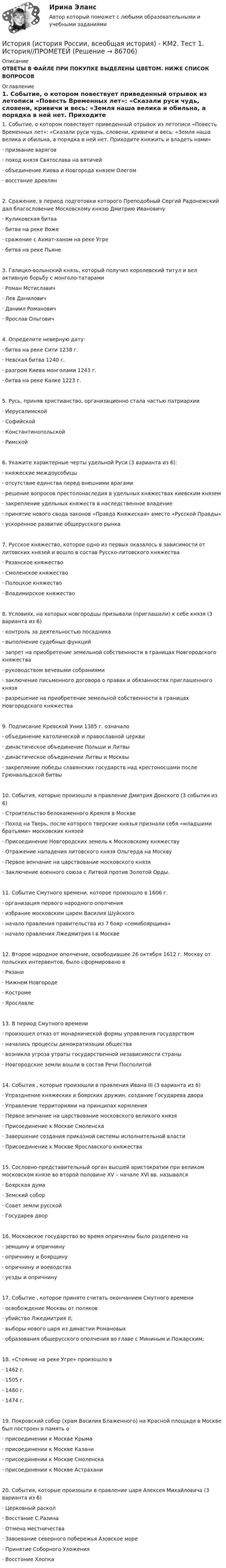     
            Описание
            ОТВЕТЫ В ФАЙЛЕ ПРИ ПОКУПКЕ ВЫДЕЛЕНЫ ЦВЕТОМ. НИЖЕ СПИСОК ВОПРОСОВ 
            Оглавление
            1.     Событие, о котором повествует приведенный отрывок из летописи «Повесть Временных лет»: «Сказали руси чудь, словени, кривичи и весь: «Земля наша велика и обильна, а порядка в ней нет. Приходите княжить и владеть нами»·       призвание варягов·       поход князя Святослава на вятичей·       объединение Киева и Новгорода князем Олегом·       восстание древлян2.     Сражение, в период подготовки которого Преподобный Сергий Радонежский дал благословение Московскому князю Дмитрию Ивановичу·       Куликовская битва·       битва на реке Воже·       сражение с Ахмат-ханом на реке Угре·       битва на реке Пьяне3.     Галицко-волынский князь, который получил королевский титул и вел активную борьбу с монголо-татарами·       Роман Мстиславич·       Лев Данилович·       Даниил Романович·       Ярослав Ольгович4.     Определите неверную дату:·       битва на реке Сити 1238 г.·       Невская битва 1240 г.·       разгром Киева монголами 1243 г.·       битва на реке Калке 1223 г.5.     Русь, приняв христианство, организационно стала частью патриархии·       Иерусалимской·       Софийской·       Константинопольской·       Римской6.     Укажите характерные черты удельной Руси (3 варианта из 6):·       княжеские междоусобицы·       отсутствие единства перед внешними врагами·       решение вопросов престолонаследия в удельных княжествах киевским князем·       закрепление удельных княжеств в наследственное владение·       принятие нового свода законов «Правда Княжеская» вместо «Русской Правды»·       ускоренное развитие общерусского рынка7.     Русское княжество, которое одно из первых оказалось в зависимости от литовских князей и вошло в состав Русско-литовского княжества·       Рязанское княжество·       Смоленское княжество·       Полоцкое княжество·       Владимирское княжество8.     Условиях, на которых новгородцы призывали (приглашали) к себе князя (3 варианта из 6)·       контроль за деятельностью посадника·       выполнение судебных функций·       запрет на приобретение земельной собственности в границах Новгородского княжества·       руководством вечевыми собраниями·       заключение письменного договора о правах и обязанностях приглашенного князя·       разрешение на приобретение земельной собственности в границах Новгородского княжества9.     Подписание Кревской Унии 1385 г. означало·       объединение католической и православной церкви·       династическое объединение Польши и Литвы·       династическое объединении Литвы и Москвы·       закрепление победы славянских государств над крестоносцами после Грюнвальдской битвы10.  События, которые произошли в правление Дмитрия Донского (3 события из 6)·       Строительство белокаменного Кремля в Москве·       Поход на Тверь, после которого тверские князья признали себя «младшими братьями» московских князей·       Присоединение Новгородских земель к Московскому княжеству·       Отражение нападения литовского князя Ольгерда на Москву·       Первое венчание на царствование московского князя·       Заключение военного союза с Литвой против Золотой Орды.11.  Событие Смутного времени, которое произошло в 1606 г.·       организация первого народного ополчения·       избрание московским царем Василия Шуйского·       начало правления правительства из 7 бояр «семибоярщина»·       начало правления Лжедмитрия I в Москве12.  Второе народное ополчение, освободившее 26 октября 1612 г. Москву от польских интервентов, было сформировано в·       Рязани·       Нижнем Новгороде·       Костроме·       Ярославле13.  В период Смутного времени·       произошел отказ от монархической формы управления государством·       начались процессы демократизации общества·       возникла угроза утраты государственной независимости страны·       Новгородские земли вошли в состав Речи Посполитой14.  События , которые произошли в правления Ивана III (3 варианта из 6)·       Упразднение княжеских и боярских дружин, создание Государева двора·       Управление территориями на принципах кормления·       Первое венчание на царствование московского великого князя·       Присоединение к Москве Смоленска·       Завершение создания приказной системы исполнительной власти·       Присоединение к Москве Ярославского княжества15.  Сословно-представительный орган высшей аристократии при великом московском князе во второй половине XV – начале XVI вв. назывался·       Боярская дума·       Земский собор·       Совет земли русской·       Государев двор16.  Московское государство во время опричнины было разделено на·       земщину и опричнину·       опричнину и боярщину·       опричнину и воеводства·       уезды и опричнину17.  Событие , которое принято считать окончанием Смутного времени·       освобождение Москвы от поляков·       убийство Лжедмитрия II;·       выборы нового царя из династии Романовых·       образования общерусского ополчения во главе с Мининым и Пожарским;18.  «Стояние на реке Угре» произошло в·       1462 г.·       1505 г.·       1480 г.·       1474 г.19.  Покровский собор (храм Василия Блаженного) на Красной площади в Москве был построен в память о·       присоединении к Москве Крыма·       присоединении к Москве Казани·       присоединении к Москве Смоленска·       присоединении к Москве Астрахани20.  События, которые произошли в правление царя Алексея Михайловича (3 варианта из 6)·       Церковный раскол·       Восстание С.Разина·       Отмена местничества·       Завоевание северного побережья Азовское море·       Принятие Соборного Уложения·       Восстание Хлопка  
            
            
            История (история России, всеобщая история) Итоговый тест История (история России, всеобщая история) - КМ2. Тест 1. История//ПРОМЕТЕЙИстория (история России, всеобщая история) МФПУ Синергия💯 История (история России, всеобщая история) (ответы на тест Синергия / МТИ / МосАП, май 2023)История (история России, всеобщая история) - ответы СинергияИстория (история России, всеобщая история) / промежуточные тестыИстория (история России, всеобщая история) СинергияИСТОРИЯ (ИСТОРИЯ РОССИИ, ВСЕОБЩАЯ ИСТОРИЯ) 9 тестИстория (история России, всеобщая история) Вариант 4 История (история России, всеобщая история) ВКС РосдистантИстория (история России, всеобщая история) ВСЕ ЗАДАНИЯ История (история России, всеобщая история) задание  к теме  11История (история России, всеобщая история) задание  к теме 11 История (история России, всеобщая история)//ИМЭС