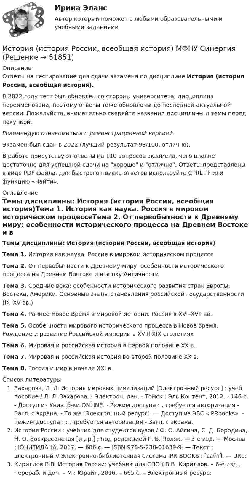     
            Описание
            Ответы на тестирование для сдачи экзамена по дисциплине История (история России, всеобщая история).В 2022 году тест был обновлён со стороны университета, дисциплина переименована, поэтому ответы тоже обновлены до последней актуальной версии. Пожалуйста, внимательно сверяйте название дисциплины и темы перед покупкой. Рекомендую ознакомиться с демонстрационной версией.Экзамен был сдан в 2022 (лучший результат 93/100, отлично).В работе присутствуют ответы на 110 вопросов экзамена, чего вполне достаточно для успешной сдачи на хорошо и отлично. Ответы представлены в виде PDF файла, для быстрого поиска ответов используйте CTRL+F или функцию «Найти». 
            Оглавление
            Темы дисциплины: История (история России, всеобщая история)Тема 1. История как наука. Россия в мировом историческом процессеТема 2. От первобытности к Древнему миру: особенности исторического процесса на Древнем Востоке и в эпоху АнтичностиТема 3. Средние века: особенности исторического развития стран Европы, Востока, Америки. Основные этапы становления российской государственности (IX–XV вв.)Тема 4. Раннее Новое Время в мировой истории. Россия в XVI–XVII вв.Тема 5. Особенности мирового исторического процесса в Новое время. Рождение и развитие Российской империи в XVIII-XIX столетияхТема 6. Мировая и российская история в первой половине XX в.Тема 7. Мировая и российская история во второй половине XX в.Тема 8. Россия и мир в начале XXI в. 
            Список литературы
            Захарова, Л. Л. История мировых цивилизаций [Электронный ресурс] : учеб. пособие / Л. Л. Захарова. - Электрон. дан. - Томск : Эль Контент, 2012. - 146 с. - Доступ из Унив. б-ки ONLINE. - Режим доступа : , требуется авторизация - Загл. c экрана. - То же [Электронный ресурс]. — Доступ из ЭБС «IPRbooks». - Режим доступа : : , требуется авторизация - Загл. c экрана. История России : учебник для студентов вузов / Ф. О. Айсина, С. Д. Бородина, Н. О. Воскресенская [и др.] ; под редакцией Г. Б. Поляк. — 3-е изд. — Москва : ЮНИТИДАНА, 2017. — 686 c. — ISBN 978-5-238-01639-9. — Текст : электронный // Электронно-библиотечная система IPR BOOKS : [сайт]. — URL: Кириллов В.В. История России: учебник для СПО / В.В. Кириллов. – 6-е изд., перераб. и доп. – М.: Юрайт, 2016. – 665 с. – Электронный ресурс: 
            
            
            История (история России, всеобщая история) - КМ2. Тест 1. История//ПРОМЕТЕЙИстория (история России, всеобщая история) МФПУ Синергия💯 История (история России, всеобщая история) (ответы на тест Синергия / МТИ / МосАП, май 2023)История (история России, всеобщая история) - ответы СинергияИстория (история России, всеобщая история) / промежуточные тестыИстория (история России, всеобщая история) СинергияИстория (история России, всеобщая история)_СИНЕРГИЯИстория (история России, всеобщая история) Вариант 4 История (история России, всеобщая история) ВКС РосдистантИстория (история России, всеобщая история) ВСЕ ЗАДАНИЯ История (история России, всеобщая история) задание  к теме  11История (история России, всеобщая история) задание  к теме 11 История (история России, всеобщая история)//ИМЭСИстория (история России, всеобщая история) / История.ои(dor) (сборник ответов на тесты) Синергия.