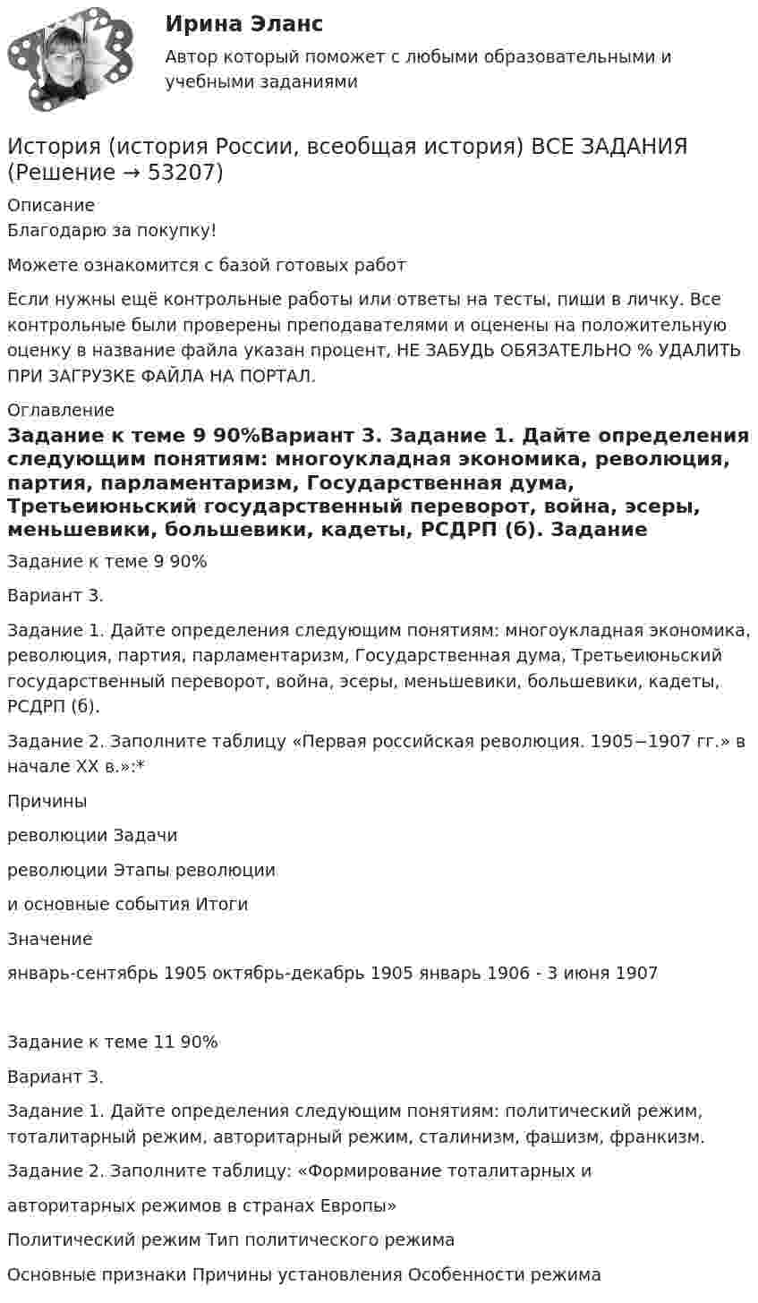      
            Описание
            Благодарю за покупку!Можете ознакомится с базой готовых работ Если нужны ещё контрольные работы или ответы на тесты, пиши в личку. Все контрольные были проверены преподавателями и оценены на положительную оценку в название файла указан процент, НЕ ЗАБУДЬ ОБЯЗАТЕЛЬНО % УДАЛИТЬ ПРИ ЗАГРУЗКЕ ФАЙЛА НА ПОРТАЛ. 
            Оглавление
            Задание к теме 9 90%Вариант 3.

Задание 1. Дайте определения следующим понятиям: многоукладная экономика, революция, партия, парламентаризм, Государственная дума, Третьеиюньский государственный переворот, война,  эсеры, меньшевики, большевики, кадеты, РСДРП (б).
Задание 2. Заполните таблицу «Первая российская революция. 1905−1907 гг.» в начале XX в.»:*


Причины
революции	Задачи
революции	Этапы революции
и основные события	Итоги
	Значение
		январь-сентябрь 1905 	октябрь-декабрь 1905 	январь 1906 - 3 июня 1907 		
Задание к теме 11 90%Вариант 3.

Задание 1. Дайте определения следующим понятиям: политический режим, тоталитарный режим, авторитарный режим, сталинизм, фашизм, франкизм.
Задание 2. Заполните таблицу:  «Формирование тоталитарных и 
авторитарных режимов в странах Европы»

Политический режим	Тип политического режима
Основные признаки	Причины установления	Особенности режима
 
            
            
            История (история России, всеобщая история) ВКС РосдистантИстория (история России, всеобщая история) ВСЕ ЗАДАНИЯ История (история России, всеобщая история) задание  к теме  11История (история России, всеобщая история) задание  к теме 11 История (история России, всеобщая история)//ИМЭСИстория (история России, всеобщая история) / История.ои(dor) (сборник ответов на тесты) Синергия.История (история России, всеобщая история) Итоговый тест ИСТОРИЯ (ИСТОРИЯ РОССИИ, ВСЕОБЩАЯ ИСТОРИЯ) 3 тестИСТОРИЯ (ИСТОРИЯ РОССИИ, ВСЕОБЩАЯ ИСТОРИЯ) 4 тестИСТОРИЯ (ИСТОРИЯ РОССИИ, ВСЕОБЩАЯ ИСТОРИЯ) 5 тестИСТОРИЯ (ИСТОРИЯ РОССИИ, ВСЕОБЩАЯ ИСТОРИЯ) 6 тестИСТОРИЯ (ИСТОРИЯ РОССИИ, ВСЕОБЩАЯ ИСТОРИЯ) 7 тестИСТОРИЯ (ИСТОРИЯ РОССИИ, ВСЕОБЩАЯ ИСТОРИЯ) 8 тестИСТОРИЯ (ИСТОРИЯ РОССИИ, ВСЕОБЩАЯ ИСТОРИЯ) 9 тест