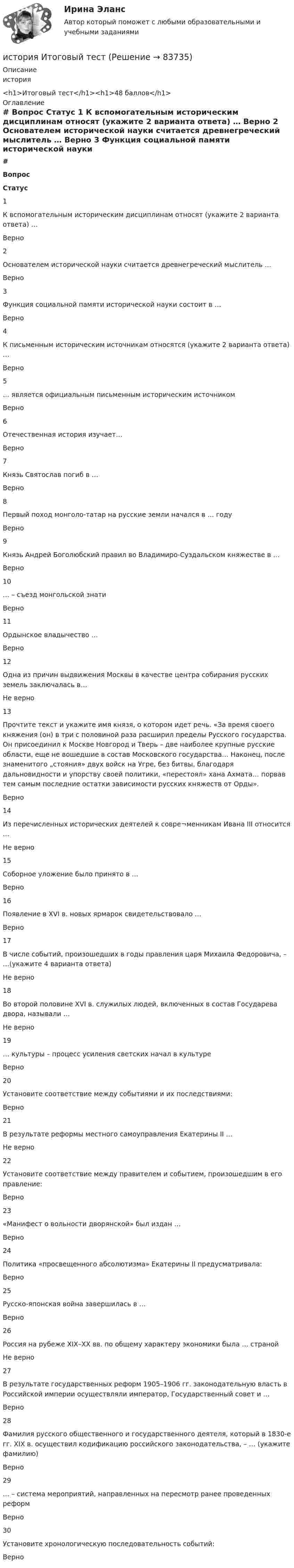      
            Описание
            история<h1>Итоговый тест</h1><h1>48 баллов</h1> 
            Оглавление
             # Вопрос Статус    1 К вспомогательным историческим дисциплинам относят (укажите 2 варианта ответа) … Верно   2 Основателем исторической науки считается древнегреческий мыслитель … Верно   3 Функция социальной памяти исторической науки состоит в … Верно   4 К письменным историческим источникам относятся (укажите 2 варианта ответа) … Верно   5 … является официальным письменным историческим источником Верно   6 Отечественная история изучает… Верно   7 Князь Святослав погиб в … Верно   8 Первый поход монголо-татар на русские земли начался в … году Верно   9 Князь Андрей Боголюбский правил во Владимиро-Суздальском княжестве в … Верно   10 … – съезд монгольской знати Верно   11 Ордынское владычество … Верно   12 Одна из причин выдвижения Москвы в качестве центра собирания русских земель заключалась в… Не верно   13 Прочтите текст и укажите имя князя, о котором идет речь. «За время своего княжения (он) в три с половиной раза расширил пределы Русского государства. Он присоединил к Москве Новгород и Тверь – две наиболее крупные русские области, еще не вошедшие в состав Московского государства… Наконец, после знаменитого „стояния» двух войск на Угре, без битвы, благодаря дальновидности и упорству своей политики, «перестоял» хана Ахмата… порвав тем самым последние остатки зависимости русских княжеств от Орды». Верно   14 Из перечисленных исторических деятелей к совре¬менникам Ивана III относится … Не верно   15 Соборное уложение было принято в … Верно   16 Появление в XVI в. новых ярмарок свидетельствовало … Верно   17 В числе событий, произошедших в годы правления царя Михаила Федоровича, – …(укажите 4 варианта ответа) Не верно   18 Во второй половине XVI в. служилых людей, включенных в состав Государева двора, называли … Не верно   19 … культуры – процесс усиления светских начал в культуре Верно   20 Установите соответствие между событиями и их последствиями: Верно   21 В результате реформы местного самоуправления Екатерины II … Не верно   22 Установите соответствие между правителем и событием, произошедшим в его правление: Верно   23 «Манифест о вольности дворянской» был издан … Верно   24 Политика «просвещенного абсолютизма» Екатерины II предусматривала: Верно   25 Русско-японская война завершилась в … Верно   26 Россия на рубеже XIX–XX вв. по общему характеру экономики была … страной Не верно   27 В результате государственных реформ 1905–1906 гг. законодательную власть в Российской империи осуществляли император, Государственный совет и … Верно   28 Фамилия русского общественного и государственного деятеля, который в 1830-е гг. XIX в. осуществил кодификацию российского законодательства, – … (укажите фамилию) Верно   29 … – система мероприятий, направленных на пересмотр ранее проведенных реформ Верно   30 Установите хронологическую последовательность событий: Верно   
            
            
            История и теория дизайна. Синергия. Ответы на ИТОГОВЫЙ ТЕСТ. На отлично!история  Итоговый тестИстория. Итоговый тест 1 семестр Сенергия 2023История колледж (новый) тест с ответами Колледж СинергияИстория  Комплексное задание  НСПКИстория  Комплексное задание НСПКИстория Комплексное задание НСПК💯 История (история России, всеобщая история) [Тема 1-12] (ответы на тесты Синергия / МОИ / МТИ / МосАП, сентябрь 2023)История (история России, всеобщая история). Тест СинергияИстория. «История России, всеобщая история» (тест с ответами Синергия).История (история России, всеобщая история)  тест с ответами Синергия/МОИ/ МТИ /МОСАПИстория (история России, всеобщая история)  Тесты+Задания СибУПКИСТОРИЯ(ИСТОРИЯ РОССИИ, ВСЕОБЩАЯ ИСТОРИЯ)//ТУСУР//КОНТРОЛЬНАЯ РАБОТА №1//ОТВЕТ НА СКРИНЕИстория и теоретические основы кооперации