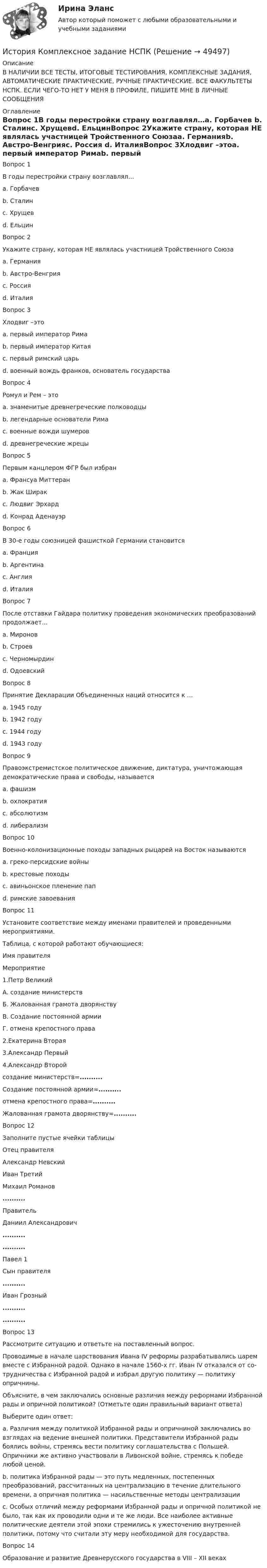     
            Описание
            В НАЛИЧИИ ВСЕ ТЕСТЫ, ИТОГОВЫЕ ТЕСТИРОВАНИЯ, КОМПЛЕКСНЫЕ ЗАДАНИЯ, АВТОМАТИЧЕСКИЕ ПРАКТИЧЕСКИЕ, РУЧНЫЕ ПРАКТИЧЕСКИЕ. ВСЕ ФАКУЛЬТЕТЫ НСПК. ЕСЛИ ЧЕГО-ТО НЕТ У МЕНЯ В ПРОФИЛЕ, ПИШИТЕ МНЕ В ЛИЧНЫЕ СООБЩЕНИЯ 
            Оглавление
            Вопрос 1В годы перестройки страну возглавлял…a. Горбачев b. Сталинc. Хрущевd. ЕльцинВопрос 2Укажите страну, которая НЕ являлась участницей Тройственного Союзаa. Германияb. Австро-Венгрияc. Россия d. ИталияВопрос 3Хлодвиг –этоa. первый император Римаb. первый император Китаяc. первый римский царьd. военный вождь франков, основатель государства Вопрос 4Ромул и Рем – этоa. знаменитые древнегреческие полководцыb. легендарные основатели Рима c. военные вожди шумеровd. древнегреческие жрецыВопрос 5Первым канцлером ФГР был избранa. Франсуа Миттеранb. Жак Ширакc. Людвиг Эрхардd. Конрад Аденауэр Вопрос 6В 30-е годы союзницей фашисткой Германии становитсяa. Францияb. Аргентинаc. Англияd. Италия Вопрос 7После отставки Гайдара политику проведения экономических преобразований продолжает…a. Мироновb. Строевc. Черномырдин d. ОдоевскийВопрос 8Принятие Декларации Объединенных наций относится к …a. 1945 годуb. 1942 году c. 1944 годуd. 1943 годуВопрос 9Правоэкстремистское политическое движение, диктатура, уничтожающая демократические права и свободы, называетсяa. фашизм b. охлократияc. абсолютизмd. либерализмВопрос 10Военно-колонизационные походы западных рыцарей на Восток называютсяa. греко-персидские войныb. крестовые походы c. авиньонское пленение папd. римские завоеванияВопрос 11Установите соответствие между именами правителей и проведенными мероприятиями.Таблица, с которой работают обучающиеся:Имя правителяМероприятие1.Петр ВеликийА. создание министерствБ. Жалованная грамота дворянствуВ. Создание постоянной армииГ. отмена крепостного права2.Екатерина Вторая3.Александр Первый4.Александр Второйсоздание министерств=.......... Создание постоянной армии=..........отмена крепостного права=..........Жалованная грамота дворянству=..........Вопрос 12Заполните пустые ячейки таблицыОтец правителяАлександр НевскийИван ТретийМихаил Романов..........ПравительДаниил Александрович....................Павел 1Сын правителя..........Иван Грозный....................Вопрос 13Рассмотрите ситуацию и ответьте на поставленный вопрос.Проводимые в на­ча­ле царствования Ивана IV ре­фор­мы разрабатывались царем вме­сте с Из­бран­ной радой. Од­на­ко в на­ча­ле 1560-х гг. Иван IV от­ка­зал­ся от со­труд­ни­че­ства с Из­бран­ной радой и из­брал другую политику — политику опричнины.Объясните, в чем за­клю­ча­лись основные раз­ли­чия между ре­фор­ма­ми Избранной рады и оприч­ной политикой? (Отметьте один правильный вариант ответа)Выберите один ответ:a. Различия между политикой Избранной рады и опричниной заключались во взглядах на ведение внешней политики. Представители Избранной рады боялись войны, стремясь вести политику соглашательства с Польшей. Опричники же активно участвовали в Ливонской войне, стремясь к победе любой ценой.b. политика Избранной рады — это путь медленных, постепенных преобразований, рассчитанных на централизацию в течение длительного времени, а опричная политика — насильственные методы централизации c. Особых отличий между реформами Избранной рады и опричной политикой не было, так как их проводили одни и те же люди. Все наиболее активные политические деятели этой эпохи стремились к ужесточению внутренней политики, потому что считали эту меру необходимой для государства.Вопрос 14Образование и развитие Древнерусского государства в VIII – XII веках 
            
            
            История  Комплексное задание  НСПКИстория  Комплексное задание НСПКИстория Комплексное задание НСПКИстория Комплексное задание НСПКИстория. Комплексное задание (ОТВЕТЫ)История коррупции и борьбы с ней ММУ 2023г.История, культура и география стран второго иностранного языка ФранцияИстория (история России, всеобщая история)  Тесты+Задания СибУПКИСТОРИЯ(ИСТОРИЯ РОССИИ, ВСЕОБЩАЯ ИСТОРИЯ)//ТУСУР//КОНТРОЛЬНАЯ РАБОТА №1//ОТВЕТ НА СКРИНЕИстория и теоретические основы кооперацииИстория и теория дизайна (3 семестр) 30 вопросов Зачёт 97/100История и теория дизайна. Синергия. Ответы на ИТОГОВЫЙ ТЕСТ. На отлично!история  Итоговый тестИстория. Итоговый тест 1 семестр Сенергия 2023