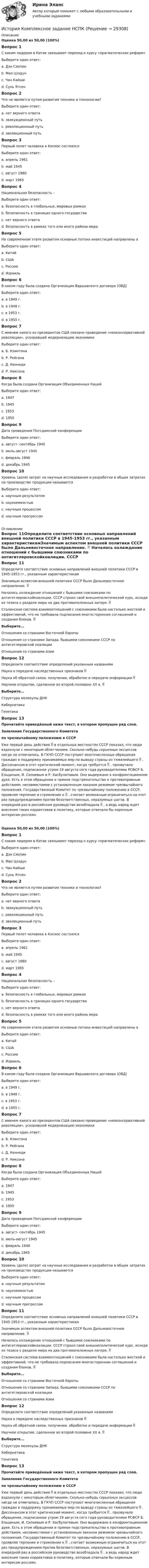      
          Описание
          Оценка 50,00 из 50,00 (100%)Вопрос 1С каким лидером в Китае связывают переход к курсу «прагматических реформ»Выберите один ответ:a. Дэн Сяопин b. Мао Цзэдунc. Чан Кайшиd. Сунь ЯтсенВопрос 2Что не является путем развития техники и технологии?Выберите один ответ:a. нет верного ответаb. эвакуационный путь c. революционный путьd. эволюционный путьВопрос 3Первый полет человека в Космос состоялсяВыберите один ответ:a. апрель 1961 b. май 1945c. август 1980d. март 1965Вопрос 4Национальная безопасность –Выберите один ответ:a. безопасность в глобальных, мировых рамкахb. безопасность в границах одного государства c. нет верного ответаd. безопасность в рамках того или иного района мираВопрос 5На современном этапе развития основные потоки инвестиций направлены вВыберите один ответ:a. Китай b. СШАc. Россиюd. ИзраильВопрос 6В каком году была создана Организация Варшавского договора (ОВД)Выберите один ответ:a. в 1949 г.b. в 1948 г.c. в 1953 г.d. в 1955 г. Вопрос 7С именем какого из президентов США связано проведение «неоконсервативной революции», ускорившей модернизацию экономикиВыберите один ответ:a. Б. Клинтонаb. Р. Рейгана c. Д. Кеннедиd. Р. НиксонаВопрос 8Когда была создана Организация Объединенных НацийВыберите один ответ:a. 1947b. 1945 c. 1953d. 1950Вопрос 9Дата проведения Потсдамской конференцииВыберите один ответ:a. август- сентябрь 1945b. июль-август 1945 c. февраль 1946d. декабрь 1945Вопрос 10Уровень (доля) затрат на научные исследования и разработки в общих затратах на производство продукции называетсяВыберите один ответ:a. научным результатомb. наукоемкостью c. научным процессомd. научным прогрессом 
          Оглавление
          Вопрос 11Определите соответствие основных направлений внешней политики СССР в 1945-1953 гг., указанным характеристикамЗначимым аспектом внешней политики СССР было Дальневосточное направление.  Началось охлаждение отношений с бывшими союзниками по антигитлеровскойкоалиции. СССР строил свой внешнеполитический курс, исходя из тезиса о разделе мира на два противоположных лагеря.  Сталинская система взаимоотношений с союзниками была настолько жесткой и эффективной, что не требовала подписания многосторонних соглашений и создания блоков.  Выберите...Отношения со странами Восточной ЕвропыОтношения со странами Запада, бывшими союзниками СССР по антигитлеровской коалицииОтношения со странами Азии Вопрос 12Определите соответствие определений указанным названиямНаука о передаче наследственных признаков  Наука об обратной связи, получении, обработке и передаче информации  Научное открытие, сделанное во второй половине XX в.  Выберите...Структура молекулы ДНККибернетикаГенетика Вопрос 13Прочитайте приведённый ниже текст, в котором пропущен ряд слов. Заявление Государственного Комитетапо чрезвычайному положению в СССРУже первый день действия  в отдельных местностях СССР показал, что люди вздохнули с некоторым облегчением. Сколько-нибудь серьезных эксцессов нигде не отмечалось. В ГКЧП СССР поступают многочисленные обращения граждан в поддержку принимаемых мер по выводу страны из тяжелейшего  . Диссонансом в этот критический момент, когда требуется  , прозвучало обращение, подписанное утром 19 августа сего года руководителями РСФСР Б. Ельциным, И. Силаевым и Р. Хасбулатовым. Оно выдержано в конфронтационном духе. Есть в этом обращении и прямое подстрекательство к противоправным действиям, несовместимое с установленным законом режимом чрезвычайного положения. Государственный Комитет по чрезвычайному положению в СССР, проявляя терпение и стремление к  , считает возможным ограничиться на этот раз предупреждением против безответственных, неразумных шагов. В очередной раз в российском руководстве возобладала  , а ведь народ ждет внесения таких коррективов в политику, которые отвечали бы коренным интересам россиян.Оценка 50,00 из 50,00 (100%)Вопрос 1С каким лидером в Китае связывают переход к курсу «прагматических реформ»Выберите один ответ:a. Дэн Сяопин b. Мао Цзэдунc. Чан Кайшиd. Сунь ЯтсенВопрос 2Что не является путем развития техники и технологии?Выберите один ответ:a. нет верного ответаb. эвакуационный путь c. революционный путьd. эволюционный путьВопрос 3Первый полет человека в Космос состоялсяВыберите один ответ:a. апрель 1961 b. май 1945c. август 1980d. март 1965Вопрос 4Национальная безопасность –Выберите один ответ:a. безопасность в глобальных, мировых рамкахb. безопасность в границах одного государства c. нет верного ответаd. безопасность в рамках того или иного района мираВопрос 5На современном этапе развития основные потоки инвестиций направлены вВыберите один ответ:a. Китай b. СШАc. Россиюd. ИзраильВопрос 6В каком году была создана Организация Варшавского договора (ОВД)Выберите один ответ:a. в 1949 г.b. в 1948 г.c. в 1953 г.d. в 1955 г. Вопрос 7С именем какого из президентов США связано проведение «неоконсервативной революции», ускорившей модернизацию экономикиВыберите один ответ:a. Б. Клинтонаb. Р. Рейгана c. Д. Кеннедиd. Р. НиксонаВопрос 8Когда была создана Организация Объединенных НацийВыберите один ответ:a. 1947b. 1945 c. 1953d. 1950Вопрос 9Дата проведения Потсдамской конференцииВыберите один ответ:a. август- сентябрь 1945b. июль-август 1945 c. февраль 1946d. декабрь 1945Вопрос 10Уровень (доля) затрат на научные исследования и разработки в общих затратах на производство продукции называетсяВыберите один ответ:a. научным результатомb. наукоемкостью c. научным процессомd. научным прогрессомВопрос 11Определите соответствие основных направлений внешней политики СССР в 1945-1953 гг., указанным характеристикамЗначимым аспектом внешней политики СССР было Дальневосточное направление.  Началось охлаждение отношений с бывшими союзниками по антигитлеровскойкоалиции. СССР строил свой внешнеполитический курс, исходя из тезиса о разделе мира на два противоположных лагеря. Сталинская система взаимоотношений с союзниками была настолько жесткой и эффективной, что не требовала подписания многосторонних соглашений и создания блоков. Выберите...Отношения со странами Восточной ЕвропыОтношения со странами Запада, бывшими союзниками СССР по антигитлеровской коалицииОтношения со странами Азии Вопрос 12Определите соответствие определений указанным названиямНаука о передаче наследственных признаков Наука об обратной связи, получении, обработке и передаче информации Научное открытие, сделанное во второй половине XX в. Выберите...Структура молекулы ДНККибернетикаГенетика Вопрос 13Прочитайте приведённый ниже текст, в котором пропущен ряд слов. Заявление Государственного Комитетапо чрезвычайному положению в СССРУже первый день действия  в отдельных местностях СССР показал, что люди вздохнули с некоторым облегчением. Сколько-нибудь серьезных эксцессов нигде не отмечалось. В ГКЧП СССР поступают многочисленные обращения граждан в поддержку принимаемых мер по выводу страны из тяжелейшего  . Диссонансом в этот критический момент, когда требуется  , прозвучало обращение, подписанное утром 19 августа сего года руководителями РСФСР Б. Ельциным, И. Силаевым и Р. Хасбулатовым. Оно выдержано в конфронтационном духе. Есть в этом обращении и прямое подстрекательство к противоправным действиям, несовместимое с установленным законом режимом чрезвычайного положения. Государственный Комитет по чрезвычайному положению в СССР, проявляя терпение и стремление к  , считает возможным ограничиться на этот раз предупреждением против безответственных, неразумных шагов. В очередной раз в российском руководстве возобладала  , а ведь народ ждет внесения таких коррективов в политику, которые отвечали бы коренным интересам россиян. 
            
            
            История колледж (новый) тест с ответами Колледж СинергияИстория  Комплексное задание  НСПКИстория  Комплексное задание НСПКИстория Комплексное задание НСПКИстория Комплексное задание НСПКИстория. Комплексное задание (ОТВЕТЫ)История коррупции и борьбы с ней ММУ 2023г.История (история России, всеобщая история)  тест с ответами Синергия/МОИ/ МТИ /МОСАПИстория (история России, всеобщая история)  Тесты+Задания СибУПКИСТОРИЯ(ИСТОРИЯ РОССИИ, ВСЕОБЩАЯ ИСТОРИЯ)//ТУСУР//КОНТРОЛЬНАЯ РАБОТА №1//ОТВЕТ НА СКРИНЕИстория и теоретические основы кооперацииИстория и теория дизайна (3 семестр) 30 вопросов Зачёт 97/100История и теория дизайна. Синергия. Ответы на ИТОГОВЫЙ ТЕСТ. На отлично!история  Итоговый тест