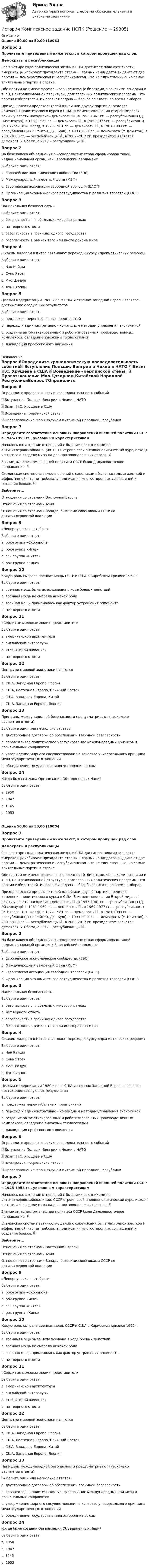      
          Описание
          Оценка 50,00 из 50,00 (100%)Вопрос 1Прочитайте приведённый ниже текст, в котором пропущен ряд слов. Демократы и республиканцыРаз в четыре года политическая жизнь в США достигает пика активности: американцы избирают президента страны. Главных кандидатов выдвигают две партии — Демократическая и Республиканская. Это не единственные, но самые влиятельные партии в стране.Обе партии не имеют формального членства (с билетами, членскими взносами и т. п.), централизованной структуры, долгосрочных политических программ. Это партии избирателей. Их главная задача — борьба за власть во время выборов.Приход к власти представителей одной или другой партии определял изменения политического курса в США. В момент окончания Второй мировой войны у власти находились демократы  , в 1953-1961 гг. — республиканцы (Д. Эйзенхауэр), в 1961-1969 гг. — демократы  , в 1969-1977 гг. — республиканцы (Р. Никсон, Дж. Форд), в 1977-1981 гг. — демократы  , в 1981-1993 гг. — республиканцы (Р. Рейган, Дж. Буш), в 1993-2001 гг. — демократы (У. Клинтон), в 2001-2008 гг. — республиканцы  , в 2009-2017 гг. президентом является демократ Б. Обама, с 2017 – республиканцы  . Вопрос 2На базе какого объединения высокоразвитых стран сформирован такой наднациональный орган, как Европейский парламентВыберите один ответ:a. Европейское экономическое сообщество (ЕЭС) b. Международный валютный фонд (МВФ)c. Европейская ассоциация свободной торговли (ЕАСТ)d. Организация экономического сотрудничества и развития торговли (ОЭСР)Вопрос 3Национальная безопасность –Выберите один ответ:a. безопасность в глобальных, мировых рамкахb. нет верного ответаc. безопасность в границах одного государства d. безопасность в рамках того или иного района мираВопрос 4С каким лидером в Китае связывают переход к курсу «прагматических реформ»Выберите один ответ:a. Чан Кайшиb. Сунь Ятсенc. Мао Цзэдунd. Дэн Сяопин Вопрос 5Целями модернизации 1980-х гг. в США и странах Западной Европы являлось достижение следующих результатовВыберите один ответ:a. поддержка нерентабельных предприятийb. переход к административно - командным методам управления экономикойc. создание автоматизированных и роботизированных производственных комплексов, овладение высокими технологиями d. ликвидация профсоюзного движения 
          Оглавление
          Вопрос 6Определите хронологическую последовательность событий Вступление Польши, Венгрии и Чехии в НАТО  Визит Н.С. Хрущева в США  Возведение «берлинской стены»  Провозглашение Мао Цзэдуном Китайской Народной РеспубликиВопрос 7Определите соответствие основных направлений внешней политики СССР в 1945-1953 гг., указанным характеристикам Началось охлаждение отношений с бывшими союзниками по антигитлеровскойкоалиции. СССР строил свой внешнеполитический курс, исходя из тезиса о разделе мира на два противоположных лагеря.  Значимым аспектом внешней политики СССР было Дальневосточное направление.  Сталинская система взаимоотношений с союзниками была настолько жесткой и эффективной, что не требовала подписания многосторонних соглашений и создания блоков.  Выберите...Отношения со странами Восточной ЕвропыОтношения со странами АзииОтношения со странами Запада, бывшими союзниками СССР по антигитлеровской коалиции Вопрос 9«Ливерпульская четвёрка»Выберите один ответ:a. рок-группа «Скорпионз»b. рок-группа «Иглз»c. рок-группа «Битлз» d. рок-группа «Кино»Вопрос 10Какую роль сыграла военная мощь СССР и США в Карибском кризисе 1962 г.Выберите один ответ:a. военная мощь была использована в ходе боевых действийb. военная мощь не сыграла никакой ролиc. военная мощь применялась как фактор устрашения оппонента d. нет верного ответаВопрос 11«Сердитые молодые люди» представителиВыберите один ответ:a. американской архитектурыb. английской литературы c. итальянской живописиd. нет верного ответаВопрос 12Центрами мировой экономики являютсяВыберите один ответ:a. США, Западная Европа, Россияb. США, Восточная Европа, Ближний Востокc. США, Западная Европа, Китай d. США, Западная Европа, ЯпонияВопрос 13Принципы международной безопасности предусматривают (несколько вариантов ответа):Выберите один или несколько ответов:a. двусторонние договоры об обеспечении взаимной безопасностиb. справедливое политическое урегулирование международных кризисов и региональных конфликтов c. утверждение мирного сосуществования в качестве универсального принципа межгосударственных отношений d. объединение государств в многосторонние союзыВопрос 14Когда была создана Организация Объединенных НацийВыберите один ответ:a. 1950b. 1947c. 1945 d. 1953Оценка 50,00 из 50,00 (100%)Вопрос 1Прочитайте приведённый ниже текст, в котором пропущен ряд слов. Демократы и республиканцыРаз в четыре года политическая жизнь в США достигает пика активности: американцы избирают президента страны. Главных кандидатов выдвигают две партии — Демократическая и Республиканская. Это не единственные, но самые влиятельные партии в стране.Обе партии не имеют формального членства (с билетами, членскими взносами и т. п.), централизованной структуры, долгосрочных политических программ. Это партии избирателей. Их главная задача — борьба за власть во время выборов.Приход к власти представителей одной или другой партии определял изменения политического курса в США. В момент окончания Второй мировой войны у власти находились демократы  , в 1953-1961 гг. — республиканцы (Д. Эйзенхауэр), в 1961-1969 гг. — демократы  , в 1969-1977 гг. — республиканцы (Р. Никсон, Дж. Форд), в 1977-1981 гг. — демократы  , в 1981-1993 гг. — республиканцы (Р. Рейган, Дж. Буш), в 1993-2001 гг. — демократы (У. Клинтон), в 2001-2008 гг. — республиканцы  , в 2009-2017 гг. президентом является демократ Б. Обама, с 2017 – республиканцы  . Вопрос 2На базе какого объединения высокоразвитых стран сформирован такой наднациональный орган, как Европейский парламентВыберите один ответ:a. Европейское экономическое сообщество (ЕЭС) b. Международный валютный фонд (МВФ)c. Европейская ассоциация свободной торговли (ЕАСТ)d. Организация экономического сотрудничества и развития торговли (ОЭСР)Вопрос 3Национальная безопасность –Выберите один ответ:a. безопасность в глобальных, мировых рамкахb. нет верного ответаc. безопасность в границах одного государства d. безопасность в рамках того или иного района мираВопрос 4С каким лидером в Китае связывают переход к курсу «прагматических реформ»Выберите один ответ:a. Чан Кайшиb. Сунь Ятсенc. Мао Цзэдунd. Дэн Сяопин Вопрос 5Целями модернизации 1980-х гг. в США и странах Западной Европы являлось достижение следующих результатовВыберите один ответ:a. поддержка нерентабельных предприятийb. переход к административно - командным методам управления экономикойc. создание автоматизированных и роботизированных производственных комплексов, овладение высокими технологиями d. ликвидация профсоюзного движенияВопрос 6Определите хронологическую последовательность событий Вступление Польши, Венгрии и Чехии в НАТО  Визит Н.С. Хрущева в США  Возведение «берлинской стены»  Провозглашение Мао Цзэдуном Китайской Народной РеспубликиВопрос 7Определите соответствие основных направлений внешней политики СССР в 1945-1953 гг., указанным характеристикам Началось охлаждение отношений с бывшими союзниками по антигитлеровскойкоалиции. СССР строил свой внешнеполитический курс, исходя из тезиса о разделе мира на два противоположных лагеря.  Значимым аспектом внешней политики СССР было Дальневосточное направление.  Сталинская система взаимоотношений с союзниками была настолько жесткой и эффективной, что не требовала подписания многосторонних соглашений и создания блоков.  Выберите...Отношения со странами Восточной ЕвропыОтношения со странами АзииОтношения со странами Запада, бывшими союзниками СССР по антигитлеровской коалиции Вопрос 9«Ливерпульская четвёрка»Выберите один ответ:a. рок-группа «Скорпионз»b. рок-группа «Иглз»c. рок-группа «Битлз» d. рок-группа «Кино»Вопрос 10Какую роль сыграла военная мощь СССР и США в Карибском кризисе 1962 г.Выберите один ответ:a. военная мощь была использована в ходе боевых действийb. военная мощь не сыграла никакой ролиc. военная мощь применялась как фактор устрашения оппонента d. нет верного ответаВопрос 11«Сердитые молодые люди» представителиВыберите один ответ:a. американской архитектурыb. английской литературы c. итальянской живописиd. нет верного ответаВопрос 12Центрами мировой экономики являютсяВыберите один ответ:a. США, Западная Европа, Россияb. США, Восточная Европа, Ближний Востокc. США, Западная Европа, Китай d. США, Западная Европа, ЯпонияВопрос 13Принципы международной безопасности предусматривают (несколько вариантов ответа):Выберите один или несколько ответов:a. двусторонние договоры об обеспечении взаимной безопасностиb. справедливое политическое урегулирование международных кризисов и региональных конфликтов c. утверждение мирного сосуществования в качестве универсального принципа межгосударственных отношений d. объединение государств в многосторонние союзыВопрос 14Когда была создана Организация Объединенных НацийВыберите один ответ:a. 1950b. 1947c. 1945 d. 1953 
            
            
            История Комплексное задание НСПКИстория Комплексное задание НСПКИстория. Комплексное задание (ОТВЕТЫ)История коррупции и борьбы с ней ММУ 2023г.История, культура и география стран второго иностранного языка ФранцияИстория менеджмента как наукиИстория мировых цивилизаций ММУ 2023г.История и теоретические основы кооперацииИстория и теория дизайна (3 семестр) 30 вопросов Зачёт 97/100История и теория дизайна. Синергия. Ответы на ИТОГОВЫЙ ТЕСТ. На отлично!история  Итоговый тестИстория. Итоговый тест 1 семестр Сенергия 2023История колледж (новый) тест с ответами Колледж СинергияИстория  Комплексное задание  НСПК