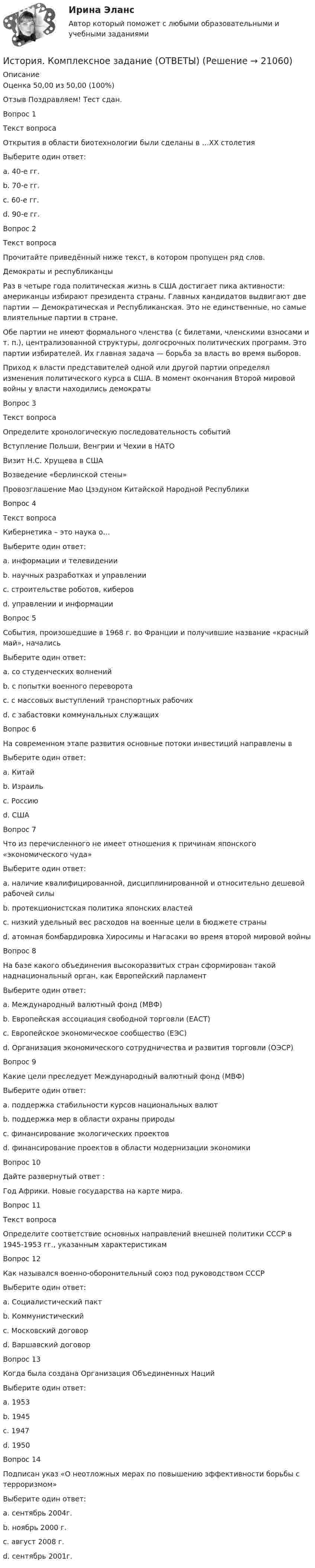      
          Описание
          Оценка	50,00 из 50,00 (100%)Отзыв	Поздравляем! Тест сдан.Вопрос 1Текст вопросаОткрытия в области биотехнологии были сделаны в …XX столетияВыберите один ответ:a. 40-е гг.b. 70-е гг. c. 60-е гг.d. 90-е гг.Вопрос 2Текст вопросаПрочитайте приведённый ниже текст, в котором пропущен ряд слов.Демократы и республиканцыРаз в четыре года политическая жизнь в США достигает пика активности: американцы избирают президента страны. Главных кандидатов выдвигают две партии — Демократическая и Республиканская. Это не единственные, но самые влиятельные партии в стране.Обе партии не имеют формального членства (с билетами, членскими взносами и т. п.), централизованной структуры, долгосрочных политических программ. Это партии избирателей. Их главная задача — борьба за власть во время выборов.Приход к власти представителей одной или другой партии определял изменения политического курса в США. В момент окончания Второй мировой войны у власти находились демократы Вопрос 3Текст вопросаОпределите хронологическую последовательность событий Вступление Польши, Венгрии и Чехии в НАТО Визит Н.С. Хрущева в США Возведение «берлинской стены» Провозглашение Мао Цзэдуном Китайской Народной РеспубликиВопрос 4Текст вопросаКибернетика – это наука о…Выберите один ответ:a. информации и телевиденииb. научных разработках и управленииc. строительстве роботов, киберовd. управлении и информации Вопрос 5События, произошедшие в 1968 г. во Франции и получившие название «красный май», началисьВыберите один ответ:a. со студенческих волнений b. с попытки военного переворотаc. с массовых выступлений транспортных рабочихd. с забастовки коммунальных служащихВопрос 6На современном этапе развития основные потоки инвестиций направлены вВыберите один ответ:a. Китай b. Израильc. Россиюd. СШАВопрос 7Что из перечисленного не имеет отношения к причинам японского «экономического чуда»Выберите один ответ:a. наличие квалифицированной, дисциплинированной и относительно дешевой рабочей силыb. протекционистская политика японских властейc. низкий удельный вес расходов на военные цели в бюджете страныd. атомная бомбардировка Хиросимы и Нагасаки во время второй мировой войны Вопрос 8На базе какого объединения высокоразвитых стран сформирован такой наднациональный орган, как Европейский парламентВыберите один ответ:a. Международный валютный фонд (МВФ)b. Европейская ассоциация свободной торговли (ЕАСТ)c. Европейское экономическое сообщество (ЕЭС) d. Организация экономического сотрудничества и развития торговли (ОЭСР)Вопрос 9Какие цели преследует Международный валютный фонд (МВФ)Выберите один ответ:a. поддержка стабильности курсов национальных валют b. поддержка мер в области охраны природыc. финансирование экологических проектовd. финансирование проектов в области модернизации экономикиВопрос 10Дайте развернутый ответ : Год Африки. Новые государства на карте мира.Вопрос 11Текст вопросаОпределите соответствие основных направлений внешней политики СССР в 1945-1953 гг., указанным характеристикамВопрос 12Как назывался военно-оборонительный союз под руководством СССРВыберите один ответ:a. Социалистический пактb. Коммунистическийc. Московский договорd. Варшавский договор Вопрос 13Когда была создана Организация Объединенных НацийВыберите один ответ:a. 1953b. 1945 c. 1947d. 1950Вопрос 14Подписан указ «О неотложных мерах по повышению эффективности борьбы с терроризмом»Выберите один ответ:a. сентябрь 2004г. b. ноябрь 2000 г.c. август 2008 г.d. сентябрь 2001г.  
            
            
            История Комплексное задание НСПКИстория. Комплексное задание (ОТВЕТЫ)История коррупции и борьбы с ней ММУ 2023г.История, культура и география стран второго иностранного языка ФранцияИстория менеджмента как наукиИстория мировых цивилизаций ММУ 2023г.История мировых цивилизаций. ПКЗ. СИУ РАНХИГС.История и теория дизайна (3 семестр) 30 вопросов Зачёт 97/100История и теория дизайна. Синергия. Ответы на ИТОГОВЫЙ ТЕСТ. На отлично!история  Итоговый тестИстория. Итоговый тест 1 семестр Сенергия 2023История колледж (новый) тест с ответами Колледж СинергияИстория  Комплексное задание  НСПКИстория  Комплексное задание НСПК