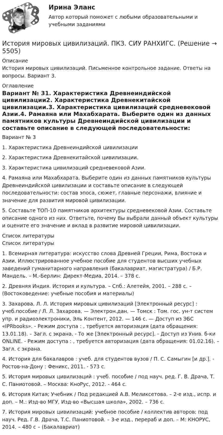      
          Описание
          История мировых цивилизаций. Письменное контрольное задание. Ответы на вопросы. Вариант 3. 
          Оглавление
          Вариант № 31.      Характеристика Древнеиндийской цивилизации2.     Характеристика Древнекитайской цивилизации.3.    Характеристика цивилизаций средневековой Азии.4.  Рамаяна или Махабхарата. Выберите один из данных памятников культуры Древнеиндийской цивилизации и составьте описание в следующей последовательности: состав эпоса, сюжет, главные персонажи, влияние и значение для развития мировой цивилизации.5. Составьте ТОП-10 памятников архитектуры средневековой Азии. Составьте описание одного из них. Ответьте, почему Вы выбрали данный объект культуры и оцените его значение и вклад в развитие мировой цивилизации. 
          Список литературы
          	Список литературы 	1. Всемирная литература: искусство слова Древней Греции, Рима, Востока и Азии. Иллюстрированное учебное пособие для студентов высших учебных заведений гуманитарного направления (бакалавриат, магистратура) / Б.Р. Мандель. – М.-Берлин: Директ-Медиа, 2014. – 378 с.	2. Древняя Индия. История и культура. – Спб.: Алетейя, 2001. – 288 с. – (Востоковедение: учебные пособия и материалы)	3. Захарова, Л. Л. История мировых цивилизаций [Электронный ресурс] : учеб.пособие / Л. Л. Захарова. — Электрон.дан. — Томск : Том. гос. ун-т систем упр. и радиоэлектроники, Эль Контент, 2012. — 146 c. — Доступ из ЭБС «IPRbooks». - Режим доступа : , требуется авторизация (дата обращения: 13.01.18). – Загл. с экрана. - То же [Электронный ресурс]. - Доступ из Унив. б-ки ONLINE. - Режим доступа : , требуется авторизация (дата обращения: 01.02.16). – Загл. с экрана.	4. История для бакалавров : учеб. для студентов вузов / П. С. Самыгин [и др.]. - Ростов-на-Дону : Феникс, 2011. - 573 с.	5. История мировых цивилизаций : учеб. пособие / под науч. ред. Г. В. Драча, Т. С. Паниотовой. – Москва: КноРус, 2012. - 464 с.	6. История Китая; Учебник / Под редакцией А.В. Меликсетова. – 2-е изд., испр. и доп. – М.: Изд-во МГУ, Изд-во «Высшая школа», 2002. – 736 с.	7. История мировых цивилизаций: учебное пособие / коллектив авторов; под науч. Ред. Г.В. Драча, Т.С. Паниотовой. – 3-е изд., перераб и доп. – М: КНОРУС, 2014. – 480 с – (Бакалавриат)  
            
            
            История мировых цивилизаций ММУ 2023г.История мировых цивилизаций. ПКЗ. СИУ РАНХИГС.История науки и образованияИстория науки и образованияИстория науки и техники ДГТУИстория НОВЫЙ Ответы на тест Синергия МОИ МТИИстория (новый) тест с ответами Синергия/МОИ/ МТИИстория  Комплексное задание  НСПКИстория  Комплексное задание НСПКИстория Комплексное задание НСПКИстория Комплексное задание НСПКИстория. Комплексное задание (ОТВЕТЫ)История коррупции и борьбы с ней ММУ 2023г.История, культура и география стран второго иностранного языка Франция