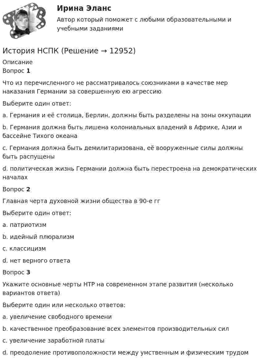      
          Описание
          Вопрос 1Что из перечисленного не рассматривалось союзниками в качестве мер наказания Германии за совершенную ею агрессиюВыберите один ответ:a. Германия и её столица, Берлин, должны быть разделены на зоны оккупацииb. Германия должна быть лишена колониальных владений в Африке, Азии и бассейне Тихого океана c. Германия должна быть демилитаризована, её вооруженные силы должны быть распущеныd. политическая жизнь Германии должна быть перестроена на демократических началахВопрос 2Главная черта духовной жизни общества в 90-е ггВыберите один ответ:a. патриотизмb. идейный плюрализм c. классицизмd. нет верного ответаВопрос 3Укажите основные черты НТР на современном этапе развития (несколько вариантов ответа)Выберите один или несколько ответов:a. увеличение свободного времени b. качественное преобразование всех элементов производительных сил c. увеличение заработной платыd. преодоление противоположности между умственным и физическим трудом   
            
            
            История (новый) тест с ответами Синергия/МОИ/ МТИ /МОСАПИстория НСПКИстория, НСПК (итоговый тест)ИСТОРИЯ НСПК (июль 2022)История НСПК Комплексное Вопрос 14 Периодизация новейшей истории  История (НСПК) КОМПЛЕКСНОЕ ЗАДАНИЕ ( 100%)История НСПК Тестовые вопросы к разделу 1История менеджмента как наукиИстория мировых цивилизаций ММУ 2023г.История мировых цивилизаций. ПКЗ. СИУ РАНХИГС.История науки и образованияИстория науки и образованияИстория науки и техники ДГТУИстория НОВЫЙ Ответы на тест Синергия МОИ МТИ