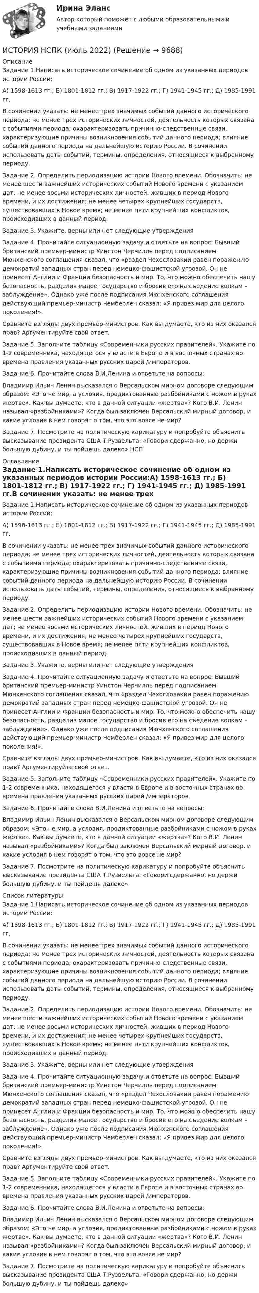      
          Описание
          Задание 1.Написать историческое сочинение об одном из указанных периодов истории России:А) 1598-1613 гг.; Б) 1801-1812 гг.; В) 1917-1922 гг.; Г) 1941-1945 гг.; Д) 1985-1991 гг.В сочинении указать: не менее трех значимых событий данного исторического периода; не менее трех исторических личностей, деятельность которых связана с событиями периода; охарактеризовать причинно-следственные связи, характеризующие причины возникновения событий данного периода; влияние событий данного периода на дальнейшую историю России. В сочинении использовать даты событий, термины, определения, относящиеся к выбранному периоду.Задание 2. Определить периодизацию истории Нового времени. Обозначить: не менее шести важнейших исторических событий Нового времени с указанием дат; не менее восьми исторических личностей, живших в период Нового времени, и их достижения; не менее четырех крупнейших государств, существовавших в Новое время; не менее пяти крупнейших конфликтов, происходивших в данный период.Задание 3. Укажите, верны или нет следующие утвержденияЗадание 4. Прочитайте ситуационную задачу и ответьте на вопрос: Бывший британский премьер-министр Уинстон Черчилль перед подписанием Мюнхенского соглашения сказал, что «раздел Чехословакии равен поражению демократий западных стран перед немецко-фашистской угрозой. Он не принесет Англии и Франции безопасность и мир. То, что можно обеспечить нашу безопасность, разделив малое государство и бросив его на съедение волкам – заблуждение». Однако уже после подписания Мюнхенского соглашения действующий премьер-министр Чемберлен сказал: «Я привез мир для целого поколения!».Сравните взгляды двух премьер-министров. Как вы думаете, кто из них оказался прав? Аргументируйте свой ответ.Задание 5. Заполните таблицу «Современники русских правителей». Укажите по 1-2 современника, находящегося у власти в Европе и в восточных странах во времена правления указанных русских царей /императоров.Задание 6. Прочитайте слова В.И.Ленина и ответьте на вопросы:Владимир Ильич Ленин высказался о Версальском мирном договоре следующим образом: «Это не мир, а условия, продиктованные разбойниками с ножом в руках жертве». Как вы думаете, кто в данной ситуации «жертва»? Кого В.И. Ленин называл «разбойниками»? Когда был заключен Версальский мирный договор, и какие условия в нем говорят о том, что это вовсе не мир?Задание 7. Посмотрите на политическую карикатуру и попробуйте объяснить высказывание президента США Т.Рузвельта: «Говори сдержанно, но держи большую дубину, и ты пойдешь далеко».НСП 
          Оглавление
          Задание 1.Написать историческое сочинение об одном из указанных периодов истории России:А) 1598-1613 гг.; Б) 1801-1812 гг.; В) 1917-1922 гг.; Г) 1941-1945 гг.; Д) 1985-1991 гг.В сочинении указать: не менее трех значимых событий данного исторического периода; не менее трех исторических личностей, деятельность которых связана с событиями периода; охарактеризовать причинно-следственные связи, характеризующие причины возникновения событий данного периода; влияние событий данного периода на дальнейшую историю России. В сочинении использовать даты событий, термины, определения, относящиеся к выбранному периоду.Задание 2. Определить периодизацию истории Нового времени. Обозначить: не менее шести важнейших исторических событий Нового времени с указанием дат; не менее восьми исторических личностей, живших в период Нового времени, и их достижения; не менее четырех крупнейших государств, существовавших в Новое время; не менее пяти крупнейших конфликтов, происходивших в данный период.Задание 3. Укажите, верны или нет следующие утвержденияЗадание 4. Прочитайте ситуационную задачу и ответьте на вопрос: Бывший британский премьер-министр Уинстон Черчилль перед подписанием Мюнхенского соглашения сказал, что «раздел Чехословакии равен поражению демократий западных стран перед немецко-фашистской угрозой. Он не принесет Англии и Франции безопасность и мир. То, что можно обеспечить нашу безопасность, разделив малое государство и бросив его на съедение волкам – заблуждение». Однако уже после подписания Мюнхенского соглашения действующий премьер-министр Чемберлен сказал: «Я привез мир для целого поколения!».Сравните взгляды двух премьер-министров. Как вы думаете, кто из них оказался прав? Аргументируйте свой ответ.Задание 5. Заполните таблицу «Современники русских правителей». Укажите по 1-2 современника, находящегося у власти в Европе и в восточных странах во времена правления указанных русских царей /императоров.Задание 6. Прочитайте слова В.И.Ленина и ответьте на вопросы:Владимир Ильич Ленин высказался о Версальском мирном договоре следующим образом: «Это не мир, а условия, продиктованные разбойниками с ножом в руках жертве». Как вы думаете, кто в данной ситуации «жертва»? Кого В.И. Ленин называл «разбойниками»? Когда был заключен Версальский мирный договор, и какие условия в нем говорят о том, что это вовсе не мир?Задание 7. Посмотрите на политическую карикатуру и попробуйте объяснить высказывание президента США Т.Рузвельта: «Говори сдержанно, но держи большую дубину, и ты пойдешь далеко» 
          Список литературы
          Задание 1.Написать историческое сочинение об одном из указанных периодов истории России:А) 1598-1613 гг.; Б) 1801-1812 гг.; В) 1917-1922 гг.; Г) 1941-1945 гг.; Д) 1985-1991 гг.В сочинении указать: не менее трех значимых событий данного исторического периода; не менее трех исторических личностей, деятельность которых связана с событиями периода; охарактеризовать причинно-следственные связи, характеризующие причины возникновения событий данного периода; влияние событий данного периода на дальнейшую историю России. В сочинении использовать даты событий, термины, определения, относящиеся к выбранному периоду.Задание 2. Определить периодизацию истории Нового времени. Обозначить: не менее шести важнейших исторических событий Нового времени с указанием дат; не менее восьми исторических личностей, живших в период Нового времени, и их достижения; не менее четырех крупнейших государств, существовавших в Новое время; не менее пяти крупнейших конфликтов, происходивших в данный период.Задание 3. Укажите, верны или нет следующие утвержденияЗадание 4. Прочитайте ситуационную задачу и ответьте на вопрос: Бывший британский премьер-министр Уинстон Черчилль перед подписанием Мюнхенского соглашения сказал, что «раздел Чехословакии равен поражению демократий западных стран перед немецко-фашистской угрозой. Он не принесет Англии и Франции безопасность и мир. То, что можно обеспечить нашу безопасность, разделив малое государство и бросив его на съедение волкам – заблуждение». Однако уже после подписания Мюнхенского соглашения действующий премьер-министр Чемберлен сказал: «Я привез мир для целого поколения!».Сравните взгляды двух премьер-министров. Как вы думаете, кто из них оказался прав? Аргументируйте свой ответ.Задание 5. Заполните таблицу «Современники русских правителей». Укажите по 1-2 современника, находящегося у власти в Европе и в восточных странах во времена правления указанных русских царей /императоров.Задание 6. Прочитайте слова В.И.Ленина и ответьте на вопросы:Владимир Ильич Ленин высказался о Версальском мирном договоре следующим образом: «Это не мир, а условия, продиктованные разбойниками с ножом в руках жертве». Как вы думаете, кто в данной ситуации «жертва»? Кого В.И. Ленин называл «разбойниками»? Когда был заключен Версальский мирный договор, и какие условия в нем говорят о том, что это вовсе не мир?Задание 7. Посмотрите на политическую карикатуру и попробуйте объяснить высказывание президента США Т.Рузвельта: «Говори сдержанно, но держи большую дубину, и ты пойдешь далеко»
            
            
            История, НСПК (итоговый тест)ИСТОРИЯ НСПК (июль 2022)История НСПК Комплексное Вопрос 14 Периодизация новейшей истории  История (НСПК) КОМПЛЕКСНОЕ ЗАДАНИЕ ( 100%)История НСПК Тестовые вопросы к разделу 1История НСПК Тестовые вопросы к разделу 1 Тест 1История НСПК Тестовые вопросы к разделу 2История мировых цивилизаций. ПКЗ. СИУ РАНХИГС.История науки и образованияИстория науки и образованияИстория науки и техники ДГТУИстория НОВЫЙ Ответы на тест Синергия МОИ МТИИстория (новый) тест с ответами Синергия/МОИ/ МТИИстория (новый) тест с ответами Синергия/МОИ/ МТИ /МОСАП
