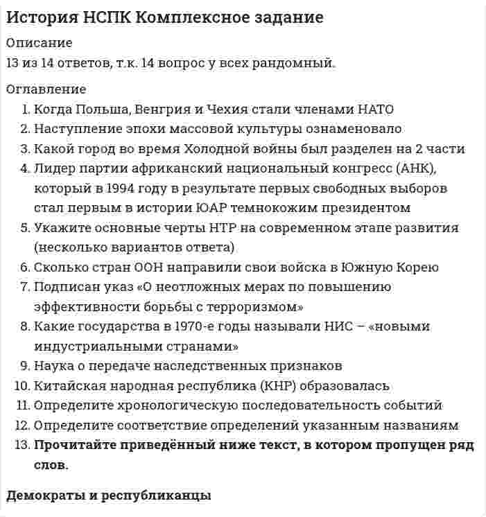     
          Описание
          Раздел 1. Послевоенное мирное урегулирование. Начало «холодной войны»История ответы на тест (НСПК). Национальный социально-педагогический колледж 🔸 Баллы 29,00/30,00 Оценка 96,67 из 100,00🟢 ВСЕ ОТВЕТЫ выделены в файле. ﻿При покупке вы получаете файл с выделенными ответами 
          Оглавление
          “Железный занавес” – это * пограничная система стран социализма* стена, отделявшая Восточный Берлин от Западного* нет верного ответа* раскол мира на два враждебных лагеря В июне какого года был подписан устав ООН * 1947* 1945* 1942* 1952 В какие годы шлаКорейская война * 1965-1975 гг.* 1962-1965 гг.* 1946-1948 гг.* 1950-1953 гг. В каких городах в годы войны состоялись встречи глав государств, участников антигитлеровской коалиции * Москва, Лондон, Берлин* Тегеран, Ялта, Потсдам* Каир, Рим, Токио* Тегеран, Москва, Берлин В каком году был образован Североатлантический союз (НАТО) * 1950* 1955* 1945* 1949 В каком году была создана Организация Варшавского договора (ОВД) * в 1949 г.* в 1955 г.* в 1953 г.* в 1948 г. В каком из городов Европы в 1961 г. была возведена перегодившая его стена, ставшая символом«холодной войны» * в Будапеште* в Варшаве* в Берлине* в Праге Где Черчилль произнёс свою знаменитую речь, положившую начало Холодной войне * Лондон* Манчестер* Фултон* Нью-Йорк Дата испытания первой атомной бомбы * август 1945* май 1945* декабрь 1944* июль 1945 Дата проведения Потсдамской конференции * июль-август 1945* август- сентябрь 1945* декабрь 1945* февраль 1946 Иллюстрацией к какому понятию служат следующие слова «Это была необычная,нетрадиционная война, осуществлявшаяся преимущественно в идеологической,политической,экономической и технологической сферах с использованием беспрецедентно жесткихневоенных и нетрадиционных средств» * интеграция* разрядка* экспансия* «холодная война» К каким человеческим жертвам привела Вторая мировая война * около 70 млн* около 15 млн* около 20 млн* около 40 млн Как назывался военно-оборонительный союз под руководством СССР * Варшавский договор* Московский договор* Социалистический пакт* Коммунистический Какая из проигравших стран была оккупирована США до 1952 * Венгрия* Германия* Япония* Италия Какие государства в 1949 г. создали союз «Совет экономической взаимопомощи» (СЭВ) * СССР и государства Восточной Европы* СССР и Китай* Англия, Франция, Бельгия, Голландия, Люксембург* США, Канада и страны Западной Европы Какое событие в ходе Второй мировой войны произошло позднее других * атомная бомбардировка Хиросимы и Нагасаки* операция немецких войск в Арденнах* вторжение германских войск на территорию Франции* создание антигитлеровской коалиции Какой город во время Холодной войны был разделен на 2 части * Париж* Берлин* Прага* Варшава Какую роль сыграла военная мощь СССР и США в Карибском кризисе 1962 г. * военная мощь не сыграла никакой роли* нет верного ответа* военная мощь была использована в ходе боевых действий* военная мощь применялась как фактор устрашения оппонента Когда была создана Организация Объединённых Наций * 1953* 1947* 1945* 1950 Когда были созданы два германских государства: Западная Германия (ФРГ) и Восточная Германия (ГДР) * в 1949 г.* в 1947 г.* в 1952 г.* в 1945 г. Когда и в каком городе состоялся Международный военный трибунал над военными преступниками * 1946-1947, Мюнхен* 1945-1946, Берлин* 1945-1947, Берлин* 1945-1946, Нюрнберг Назовите дату начала 2-й мировой войны * 28.09.1939* 01.09. 1939* 10.05. 1940* 22.06. 1941 Назовите страны, оказавшиеся расколотыми в результате конфликтов «холодной войны» * Китай, Корея, Германия, Вьетнам* Япония, Индия, Югославия, Чехословакия* Индия, Китай, Венгрия, Болгария* Иран, Турция, Греция, Египет Причина возникновения «холодной войны»* стремление правящих кругов СССР и США утвердить свою системуценностей, образ жизни и миропонимания в качестве универсальных* разногласия между православной церковью и другиминаправлениями христианства* борьба за сферы влияния между СССР, США и Великобританией* требования США о возвращении СССР долгов по ленд-лизу* соперничество между СССР и США в военно-технической сфере Распространение какого режима было предотвращено странами антигитлеровской коалиции * коммунистического* капиталистического* социалистического* нацистского С кем США вступили в холодную войну * с СССР* с Германией* с Японией* с Францией Сколько стран ООН направили свои войска в Южную Корею * 17* 16* 10* 20 Теория мирного сосуществования принадлежит * Сталину* Молотову* Хрущёву* Брежневу Что из перечисленного не рассматривалось союзниками в качестве мер наказания Германии за совершенную ею агрессию * Германия должна быть демилитаризована, её вооружённые силыдолжны быть распущены* политическая жизнь Германии должна быть перестроена надемократических началах* Германия должна быть лишена колониальных владений в Африке,Азии и бассейне Тихого океана* Германия и её столица, Берлин, должны быть разделены на зоныоккупации Что объединяет даты 1949 г. и 1953 г. * первые испытания в СССР атомной бомбы и водородной бомбы* проведение экономических реформ в промышленности* проведение Берлинской конференции* проведение полётов в космос на пилотируемых кораблях 
            
            
            История [НСПК ответы на тесты] Раздел 1История.ои(dor) тест с ответами МТИ/МОИИстория. Ответы на 78 вопросов. 93 БАЛЛА. МФПУ Синергия, МОИ.История. Ответы на 78 вопросов (97 баллов). МФПУ Синергия, МОИ.История Ответы Синергия Тест 2021 год 97 балловИстория отечестваИстория отечественного государства и права (тест с ответами Синергия)История (история России, всеобщая история). Ответы на тест на 87 баллов в 2022г. Синергия.История (история России, всеобщая история). Ответы на тест на 87 баллов в 2022г. Синергия. ДОПОЛНЕНО!  История (итоговый тест)История Комплексное заданиеИстория комплексное задание итоговый тестИстория литературы стран первого иностранного (английского) языка (тест с ответами Синергия)История (новый) тест с ответами Синергия