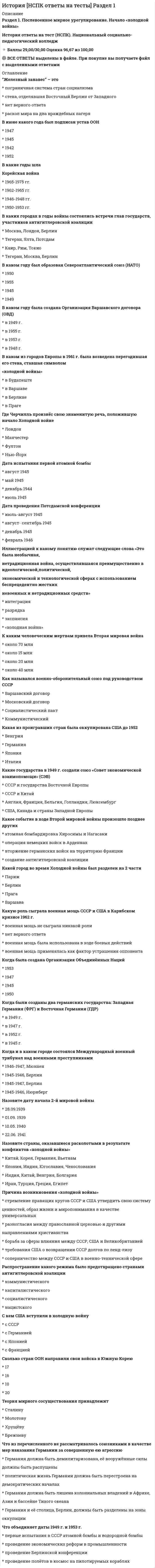    
          Описание
          91 вопрос с ответамиПоследний раз тест был сдан на 93 балла из 100 Отлично!!!*ПРИ сдаче теста оценка может варьироваться*!!!Год сдачи -2020-2022.После покупки Вы получите файл с ответами на вопросы которые указаны ниже:***(Если нужна помощь с другими предметами или сдачей тестов онлайн, пишите в личные сообщения   ) 
          Оглавление
          1. Неверно, что Наполеон пытался завоевать … *Индию *Египет *Сирию *Россию2. Павел I потерял престол … *в результате отречения *в результате заговора и убийства *в результате естественной смерти *по причине болезни3. Причина начала Великой депрессии – … *введение «сухого закона» в США*обвал фондового рынка *начала Второй Мировой войны *нелегальная иммиграции4. Неверно, что в историческом исследовании может применяться … метод*хронологический*экспериментальный*индуктивный*терапевтический5. Хаммурапи был … *правителем Египта *правителем гиксосов *архитектором *правителем Вавилона6. Неверно, что в состав Российской империи когда-либо входил такой регион, как …*Аляска*Финляндия*Прибалтика*Балканский полуостров7. Холокост – это … *дискриминация по политической принадлежности*подпольная организация*вид геноцида*политический лозунг8. Эпоха дворцовых переворотов длилась … *весь XVIII век *весь XVII век *один год *всю историю России9. Князь Владимир … *положил конец эпохе викингов *завоевал Царьград*ввел славянскую письменность *принял крещение и был инициатором Крещения Руси10. Минин и Пожарский были участниками …*Чумного бунта*польской интервенции*Народного ополчения*похода Лжедмитрия III на Москву11. После колонизации Америки в Европу завезли … *специи *рабов *кокосы *картофель12. В СССР с приходом к власти Хрущева началась так называемая «…»13. Крепостное право отменили в … *1905 г. *1812 г. *1861 г. *1917 г.14. Коллапс Бронзового века означал …*перебои в поставках меди*революцию в Египте*падение древних государств*изобретение железа15. Преемником Ленина стал …*Сталин*Троцкий*Каменев*Калинин16. Сокращение ВИД означает «…» *видный исторический деятель *вспомогательные исторические дисциплины *всемирный исторический договор *внешний иностранный долг17. Организация НАТО изначально являлась …*миротворческой*экономическим союзом государств*противосоветским блоком*американской спецслужбой18. Фактор, наиболее всего поспособствовавший вымиранию коренного населения Америк после появления там европейцев, – … *европейские животные *огнестрельное оружие *европейские болезни *голод19. Основной фактор неолитической революции – …*появление оружия из металла*переход к производящей экономике*появление городов*исчезновение охоты20. К середине … века североамериканские английские колонии превратились в центр модернизации, менее чем за сто лет население колоний выросло с 200 тыс. до 2,7 млн человек 21. Неверно, что в числе народов, населявших Британию, были …*римляне*англосаксы*норманны*славяне22. Процесс перехода от традиционного аграрного общества к индустриальному с наступлением Нового времени получил название …, которая представляла собой комплекс изменений на всех уровнях жизни общества (урбанизацию, демократизацию политических структур, научный прогресс, смену религиозной парадигмы)23. Характерная черта эпохи Возрождения – … *упадок Реформации *развитие промышленности *расцвет светского искусства *изгнанием из Европы арабов24. Расположите в хронологической последовательности исторические события:1 взятие Бастилии2 Битва при Аустерлице3 «Сто дней Наполеона»4 Наполеон провозгласил себя императором французов25. Расположите в хронологической последовательности три периода древней истории человечества:1 каменный век2 бронзовый век3 железный век26. Расположите в хронологической последовательности этапы процесса формирования общеславянской этнической группы народов:1 выделяется восточнославянская ветвь народов и начинаетсяформирование праславянских племенных союзов в Центральной Европе2 славяне заселяют Подунавье, достигают Ладожского озера3 возникает Великая Моравия4 возникает Полянское княжество5 под влиянием болгар-кочевников возникает Первое болгарское царство27. Религиозная и этническая политика Османской империи базировалась на принципах …*иудаизма*ислама*пантюркизма*атеизма28. … историческая школа сформировалась в России в Новое время*Гумилёвская*Марксистская*Русская*Экономическая29. «Большую игру» в Средней Азии вели …*Индия и Пакистан*США и Россия*Афганистан и Китай*Великобритания и Россия30. «Ежовщина» в СССР продолжалась …*с 1918 по 1923 гг.*весь 1933 г.*в течение всего правления Сталина*с 1937 по 1938 гг.31. Бисмарк был рейхсканцлером …*Германии*Великобритании*Австро-Венгрии*Пруссии32. В ходе Вьетнамской войны столкнулись интересы …*США и СССР*США и Кореи*Китая и СССР*Вьетнама и Китая33. Архантроп – это …*ученый, работающий на стыке наук – археологии, антропологии и истории*ископаемый вид человека*охотник-собиратель*древний вид человеческого общества34. Битва при Гастингсе произошла в … веке35. В 1941 г. в Ленинграде было начало …36. В начале Второй мировой войны союзниками Германии были …*Франция и Дания*Китай и Вьетнам*США и Великобритания*Италия, Болгария и Румыния37. В Чеченской республике в 1990-е гг. набирало силу такое движение, как …*Талибан*либерализм*монархизм*сепаратизм38. В IV в. Римская империя разделилась на …*Северную и Южную*Верхнюю и Нижнюю*католическую и православную*Западную и Восточную39. Великая схизма – это …*раскол между Западной и Восточной церквями*период, предшествующий эпохе Возрождения*начало эпохи Просвещения в Европе*гонение на евреев40. Последним российским императором стал …41. К истории относится такая субдисциплина, как … *источниковедение *социальная психология *палеоботаника *антропометрика42. Великие географические открытия сыграли важную роль в формировании колониальной системы, а первыми обладательницами колоний стали Португалия и …43. Великобритания в XIX в. была …*империей*республикой*конфедерацией*федерацией44. Во времена Наполеона Англия стремилась не допустить перевеса сил Франции, создавая коалиции с Австрией и …, однако несогласованность действий союзников привела к ощутимым успехам французской армии45. Мировой экономический кризис, началом которого послужил биржевой крах 1929 г. в США, разоривший миллионы инвесторов и спровоцировавший резкий скачок банкротств и безработицы, – это …46. В эпоху Великих географических открытий … *был открыт морской путь в Америку*европейцами была открыта Индия *европейцами был открыт Китай *появился Великий шелковый путь47. Последовательность исторических событий – это …*периодизация*классификация*хронология*тайминг48. Во время Французской революции …*с территории Франции выгнали всех англичан*с территории Франции выгнали всех католиков*казнили республиканцев*казнили короля Франции49. Барокко – это …*период в европейской живописи, архитектуре и музыке*религиозное движение*итальянская дворянская династия*город-государство внутри Рима50. Зиккурат для шумерийцев был …*гробницей*храмом*памятником богу*ритуальным сооружением, но про его предназначение нет достоверной информации51. Иоганн Гутенберг …*разработал новый печатный станок*был первым протестантом*был католическим контрреформатором*изобрел бумагу в Европе52. Ключевая характеристика марксизма – …*экономический подход*следование таким принципам, как свобода, равенство, братство*однопартийность*патриотизм53. Конец … века на Руси ознаменовался освобождением из-под власти Орды и консолидацией русских княжеств вокруг Москвы54. Конкистадоры …*были участниками Столетней войны*завоевывали Новый Свет*были гонителями гугенотов*были гвардией, охранявшей Папу Римского55. Королем и реформатором франков был … Великий56. Михаил Федорович был …*родоначальником новой правящей династии Романовых*последним Рюриковичем*вторым царем из династии Романовых*Лжедмитрием III57. Наполеон Бонапарт в 1804 году стал …*председателем Парламента*императором*вождем революции*главой Третьей коалиции58. Наследник Ивана Грозного царевич Димитрий …*убил Бориса Годунова *стал царем *сбежал*погиб при невыясненных обстоятельствах59. Неверно, что … были славяноязычным народом в Раннем Средневековье*моравы*поляки*болгары*чехи60. Вторая мировая война началась в … году61. Николай Михайлович Карамзин был …*политиком*князем*декабристом*ученым62. Главными противоборствующими силами Гражданской войны в России были …*левые и правые*большевики и меньшевики*белые и красные*рабочие и крестьяне63. Город, который стал при Иоанне IV Великим княжеством, – …*Москва*Киев*Рязань*Новгород64. В Раннем Средневековье Пиренейский полуостров завоевали …*арабы*монголы*гунны*славяне65. После свержения Наполеона …*произошла Французская революция*произошел приход к власти Оливера Кромвеля*произошло возвращение династии Бурбонов*французский престол на короткий период занял российский император66. Событие, которое послужило поводом к началу Первой мировой войны, – …*революция в России*распад Австро-Венгерской империи*восстание ихэтуаней*убийство эрцгерцога Франца Фердинанда67. Союзником Лжедмитрия I была …*Польша*Швеция*Украина*Германия68. Первая русская революция произошла в …*в 1917 г.*в 1905 г.*в конце XIX в.*после Гражданской войны69. Первичным и основным материалом для исторического исследования является …*исторический источник*научный факт*научная теория*гипотеза70. Неверно, что историческая наука изучает …*человеческое общество*старинные тексты*современные общества*популяционную генетику71. Отправной точкой смены власти и политического режима в современной России стал …*путч 1991 года*всенародное голосование 1989 года*съезд народных депутатов 1990 года*референдум 1992 года72. Первым признаком цивилизации считается …*письменность*наличие металлических орудий*скотоводство*наличие жрецов73. Первым российским императором стал …*Александр 1*Пётр III*Пётр I*Павел I74. Цивилизации Междуречья образовались между таких двух рек, как …*Белый Нил и Голубой Нил*Тибр и По*Инд и Ганг*Тигр и Евфрат75. Установите соответствие понятий и их характеристик:A. МодернизацияB. РеформацияC. Возрождение, или РенессансD. процесс перехода от традиционного аграрного общества киндустриальному с наступлением Нового времени, который принес изменения на всех уровнях жизни обществаE. процесс, при котором от главенствующей Римско-католической церкви поочередно откалывались движения, названные впоследствиипротестантскимиF. начавшийся в Италии во второй половине XIV в. и постепенноохвативший всю Европу процесс возврата и переосмысления античного наследия76. Пакт Молотова – Риббентропа был …*договором о ненападении Германии на Финляндию*договором о ненападении Германии на СССР*официальным объявлением войны Германии со стороны СССР*актом о безоговорочной капитуляции Германии77. Форма организации власти в первых государствах – …*военная демократия*вождество*монархия*республика78. Эпоха палеолита началась …*перед появлением Человека разумного (Homo sapiens)*около 10 тысяч лет назад*перед бронзовым веком*более 2 млн лет назад79. Призванием варягов называют …*набеги викингов на Англию*военную помощь славянским княжествам против монголов*начало государственности на Руси*военную помощь славянским княжествам против Византии80. Генрих VIII …*был родственником Ивана Грозного*завоевал Шотландию*был тайным католиком*основал Англиканскую церковь81. Установите соответствие основных методов истории и их описания:A. Хронологический методB. Синхронический методC. Ретроспективный методD. изложение исторических явлений и событий строго во временном порядкеE. установление связей между событиями, происходящими в одно и то же время в разных местах по всему мируF. исследование исторического события от его следствия к причине82. Смутой называют …*крестьянский бунт*период междуцарствия на Руси*войну между Швецией и Речью Посполитой*плохо изученный период европейской истории83. Хаммурапи был …*правителем Египта*правителем гиксосов*архитектором*правителем Вавилона84. Установите соответствие основных методов истории и их описания:A. Историко-сравнительный методB. Конкретно-исторический (или идеографический) методC. Дедуктивно-индуктивный методD. сопоставление объектов и событий в пространстве и времени, близок синхроническому методуE. изучение и описание исторических явлений как уникальных и неповторимыхF. познание от частного к общему и наоборот85. Неверно, что изучением каменного века занимается такая научная дисциплина, как …*археология*антропология*Филология*искусствоведение86. Сражение с Наполеоном, которое проиграл Александр I, – …*Бородинское сражение*битва при Аустерлице*Битва народов*Грюнвальдская битва87. Гуманитарная научная дисциплина, изучающая закономерности развития общества, содержанием которой являются явления человеческой жизни, сохранившиеся в исторических памятниках и источниках, – это …88. Восстание декабристов было …*мирной демонстрация*попыткой государственного переворота*литературной традицией*началом гражданской войны89. Парадигма, на которой базируется научно-исторический подход, – это …*библеистика*картезианство*схоластика*диалектический материализм90. Югославские войны носили …*мирный характер*характер холодной войны*этнический характер*антироссийский характер91. Первобытную экономику характеризует …*присвоение ресурсов*развитие товарно-денежных отношений*развитие скотоводства*развитие земледелия 
          Список литературы
          Тема 1. История как наука. Россия в мировом историческом процессе Тема 2. От первобытности к Древнему миру: особенности исторического процесса на Древнем Востоке и в эпоху Античности Тема 3. Средние века: особенности исторического развития стран Европы, Востока, Америки. Основные этапы становления российской государственности (IX–XV вв.) Тема 4. Раннее Новое Время в мировой истории. Россия в XVI–XVII вв. Тема 5. Особенности мирового исторического процесса в Новое время. Рождение и развитие Российской империи в XVIII-XIX столетиях Тема 6. Мировая и российская история в первой половине XX в. Тема 7. Мировая и российская история во второй половине XX в. Тема 8. Россия и мир в начале XXI в.
            
            
            История.ои(dor) тест с ответами МТИ/МОИИстория. Ответы на 78 вопросов. 93 БАЛЛА. МФПУ Синергия, МОИ.История. Ответы на 78 вопросов (97 баллов). МФПУ Синергия, МОИ.История Ответы Синергия Тест 2021 год 97 балловИстория отечестваИстория отечественного государства и права (тест с ответами Синергия)История политических и правовых учений (Магистратура)История (история России, всеобщая история). Ответы на тест на 87 баллов в 2022г. Синергия. ДОПОЛНЕНО!  История (итоговый тест)История Комплексное заданиеИстория комплексное задание итоговый тестИстория литературы стран первого иностранного (английского) языка (тест с ответами Синергия)История (новый) тест с ответами СинергияИстория НСПК Комплексное задание