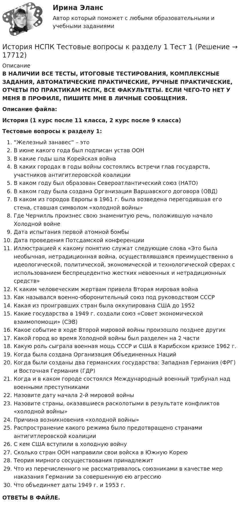      
          Описание
          В НАЛИЧИИ ВСЕ ТЕСТЫ, ИТОГОВЫЕ ТЕСТИРОВАНИЯ, КОМПЛЕКСНЫЕ ЗАДАНИЯ, АВТОМАТИЧЕСКИЕ ПРАКТИЧЕСКИЕ, РУЧНЫЕ ПРАКТИЧЕСКИЕ, ОТЧЕТЫ ПО ПРАКТИКАМ НСПК, ВСЕ ФАКУЛЬТЕТЫ. ЕСЛИ ЧЕГО-ТО НЕТ У МЕНЯ В ПРОФИЛЕ, ПИШИТЕ МНЕ В ЛИЧНЫЕ СООБЩЕНИЯ.Описание файла:История (1 курс после 11 класса, 2 курс после 9 класса)Тестовые вопросы к разделу 1:“Железный занавес” – этоВ июне какого года был подписан устав ООНВ какие годы шла Корейская войнаВ каких городах в годы войны состоялись встречи глав государств, участников антигитлеровской коалицииВ каком году был образован Североатлантический союз (НАТО)В каком году была создана Организация Варшавского договора (ОВД)В каком из городов Европы в 1961 г. была возведена перегодившая его стена, ставшая символом «холодной войны»Где Черчилль произнес свою знаменитую речь, положившую начало Холодной войнеДата испытания первой атомной бомбыДата проведения Потсдамской конференцииИллюстрацией к какому понятию служат следующие слова «Это была необычная, нетрадиционная война, осуществлявшаяся преимущественно в идеологической, политической, экономической и технологической сферах с использованием беспрецедентно жестких невоенных и нетрадиционных средств»К каким человеческим жертвам привела Вторая мировая войнаКак назывался военно-оборонительный союз под руководством СССРКакая из проигравших стран была оккупирована США до 1952Какие государства в 1949 г. создали союз «Совет экономической взаимопомощи» (СЭВ)Какое событие в ходе Второй мировой войны произошло позднее другихКакой город во время Холодной войны был разделен на 2 частиКакую роль сыграла военная мощь СССР и США в Карибском кризисе 1962 г.Когда была создана Организация Объединенных НацийКогда были созданы два германских государства: Западная Германия (ФРГ) и Восточная Германия (ГДР)Когда и в каком городе состоялся Международный военный трибунал над военными преступникамиНазовите дату начала 2-й мировой войныНазовите страны, оказавшиеся расколотыми в результате конфликтов «холодной войны»Причина возникновения «холодной войны»Распространение какого режима было предотвращено странами антигитлеровской коалицииС кем США вступили в холодную войнуСколько стран ООН направили свои войска в Южную КореюТеория мирного сосуществования принадлежитЧто из перечисленного не рассматривалось союзниками в качестве мер наказания Германии за совершенную ею агрессиюЧто объединяет даты 1949 г. и 1953 г.ОТВЕТЫ В ФАЙЛЕ.  
            
            
            История НСПК Тестовые вопросы к разделу 1История НСПК Тестовые вопросы к разделу 1 Тест 1История НСПК Тестовые вопросы к разделу 2История НСПК Тестовые вопросы к разделу 2 Тест 2История НСПК Тестовые вопросы к разделу 3История НСПК Тестовые вопросы к разделу 3 Тест 3История НСПК Тестовые вопросы к разделу 4История НОВЫЙ Ответы на тест Синергия МОИ МТИИстория (новый) тест с ответами Синергия/МОИ/ МТИИстория (новый) тест с ответами Синергия/МОИ/ МТИ /МОСАПИстория НСПКИстория, НСПК (итоговый тест)ИСТОРИЯ НСПК (июль 2022)История НСПК Комплексное Вопрос 14 Периодизация новейшей истории  